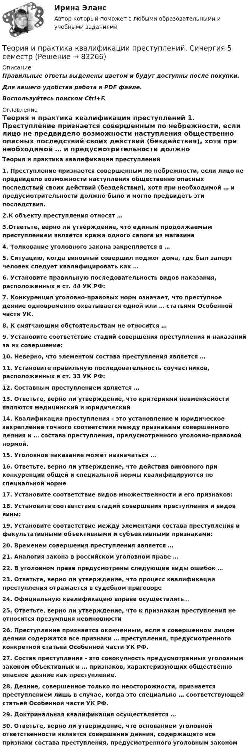     
            Описание
            Правильные ответы выделены цветом и будут доступны после покупки.Для вашего удобства работа в PDF файле.Воспользуйтесь поиском Ctrl+F. 
            Оглавление
                                                                    Теория и практика квалификации преступлений 1. Преступление признается совершенным по небрежности, если лицо не предвидело возможности наступления общественно опасных последствий своих действий (бездействия), хотя при необходимой … и предусмотрительности должно было и могло предвидеть эти последствия.2.К объекту преступления относят …3.Ответьте, верно ли утверждение, что единым продолжаемым преступлением является кража одного сапога из магазина4. Толкование уголовного закона закрепляется в …5. Ситуацию, когда виновный совершил поджог дома, где был заперт человек следует квалифицировать как …6. Установите правильную последовательность видов наказания, расположенных в ст. 44 УК РФ:7. Конкуренция уголовно-правовых норм означает, что преступное деяние одновременно охватывается одной или … статьями Особенной части УК.8. К смягчающим обстоятельствам не относится …9. Установите соответствие стадий совершения преступления и наказаний за их совершение:10. Неверно, что элементом состава преступления является …11. Установите правильную последовательность соучастников, расположенных в ст. 33 УК РФ:12. Составным преступлением является …13. Ответьте, верно ли утверждение, что критериями невменяемости являются медицинский и юридический14. Квалификация преступления - это установление и юридическое закрепление точного соответствия между признаками совершенного деяния и … состава преступления, предусмотренного уголовно-правовой нормой.15. Уголовное наказание может назначаться …16. Ответьте, верно ли утверждение, что действия виновного при конкуренции общей и специальной нормы квалифицируются по специальной норме17. Установите соответствие видов множественности и его признаков:18. Установите соответствие стадий совершения преступления и видов вины:19. Установите соответствие между элементами состава преступления и факультативными объективными и субъективными признаками:20. Временем совершения преступления является …21. Аналогия закона в российском уголовном праве …22. В уголовном праве предусмотрены следующие виды ошибок …23. Ответьте, верно ли утверждение, что процесс квалификации преступления отражается в судебном приговоре24. Официальную квалификацию вправе осуществлять…25. Ответьте, верно ли утверждение, что к признакам преступления не относится презумпция невиновности26.  Преступление признается оконченным, если в совершенном лицом деянии содержатся все признаки … преступления, предусмотренного конкретной статьей Особенной части УК РФ.27.  Состав преступления - это совокупность предусмотренных уголовным законом объективных и … признаков, характеризующих общественно опасное деяние как преступление.28.   Деяние, совершенное только по неосторожности, признается преступлением лишь в случае, когда это специально … соответствующей статьей Особенной части УК РФ.29.   Доктринальная квалификация осуществляется …30. Ответьте, верно ли утверждение, что основанием уголовной ответственности является совершение деяния, содержащего все признаки состава преступления, предусмотренного уголовным законом  
            
            
            Теория и практика квалификации преступлений БАК_2/2Теория и практика квалификации преступлений. Синергия 5 семестрТеория и практика квалификации преступлений. Синергия. Ответы на ИТОГОВЫЙ ТЕСТ. На отлично!Теория и практика квалификации преступлений | Университет Синергия | Юриспруденция | Бакалавриат | 2023💯 Теория и практика квалификации преступлений.фю_БАК(1/2) (ответы на тест Синергия / МОИ / МТИ / МосАП, ноябрь 2023)Теория и практика квалификации преступлений.фю_БАК(1/2) тест с ответами Синергия/МОИ/ МТИ /МОСАП💯 Теория и практика квалификации преступлений.фю_БАК(2/2) (ответы на тест Синергия / МОИ / МТИ / МосАП, декабрь 2023)Теория и практика доказывания, ответы на тест Росдистант,практическое задание -эссе!Теория и практика доказывания практическое задание 2 Субъекты доказывания со стороны защиты и со стороны обвиненияТеория и практика доказывания практическое задание 3-4 Предмет и пределы доказыванияТеория и практика журналистики использования алогизмов. Качественный и количественный анализ алогизмов в политических текстахТеория и практика журналистики использования алогизмов. Качественный и количественный анализ алогизмов в политических текстахТеория и практика журналистики использования алогизмов. Качественный и количественный анализ алогизмов в политических текстахТеория и практика квалификации преступлений