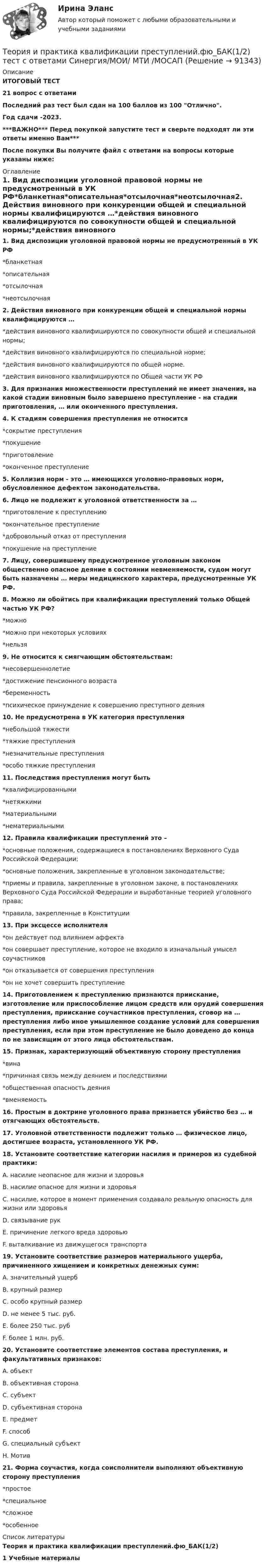     
            Описание
            ИТОГОВЫЙ ТЕСТ21 вопрос с ответамиПоследний раз тест был сдан на 100 баллов из 100 Отлично.Год сдачи -2023.***ВАЖНО*** Перед покупкой запустите тест и сверьте подходят ли эти ответы именно Вам***После покупки Вы получите файл с ответами на вопросы которые указаны ниже: 
            Оглавление
            1. Вид диспозиции уголовной правовой нормы не предусмотренный в УК РФ*бланкетная*описательная*отсылочная*неотсылочная2. Действия виновного при конкуренции общей и специальной нормы квалифицируются …*действия виновного квалифицируются по совокупности общей и специальной нормы;*действия виновного квалифицируются по специальной норме;*действия виновного квалифицируются по общей норме.*действия виновного квалифицируются по Общей части УК РФ3. Для признания множественности преступлений не имеет значения, на какой стадии виновным было завершено преступление - на стадии приготовления, … или оконченного преступления.4. К стадиям совершения преступления не относится*сокрытие преступления*покушение*приготовление*оконченное преступление5. Коллизия норм - это … имеющихся уголовно-правовых норм, обусловленное дефектом законодательства.6. Лицо не подлежит к уголовной ответственности за …*приготовление к преступлению*окончательное преступление*добровольный отказ от преступления*покушение на преступление7. Лицу, совершившему предусмотренное уголовным законом общественно опасное деяние в состоянии невменяемости, судом могут быть назначены … меры медицинского характера, предусмотренные УК РФ.8. Можно ли обойтись при квалификации преступлений только Общей частью УК РФ?*можно*можно при некоторых условиях*нельзя9. Не относится к смягчающим обстоятельствам:*несовершеннолетие*достижение пенсионного возраста*беременность*психическое принуждение к совершению преступного деяния10. Не предусмотрена в УК категория преступления*небольшой тяжести*тяжкие преступления*незначительные преступления*особо тяжкие преступления11. Последствия преступления могут быть*квалифицированными*нетяжкими*материальными*нематериальными12. Правила квалификации преступлений это –*основные положения, содержащиеся в постановлениях Верховного Суда Российской Федерации;*основные положения, закрепленные в уголовном законодательстве;*приемы и правила, закрепленные в уголовном законе, в постановлениях Верховного Суда Российской Федерации и выработанные теорией уголовного права;*правила, закрепленные в Конституции13. При эксцессе исполнителя*он действует под влиянием аффекта*он совершает преступление, которое не входило в изначальный умысел соучастников*он отказывается от совершения преступления*он не хочет совершить преступление14. Приготовлением к преступлению признаются приискание, изготовление или приспособление лицом средств или орудий совершения преступления, приискание соучастников преступления, сговор на … преступления либо иное умышленное создание условий для совершения преступления, если при этом преступление не было доведено до конца по не зависящим от этого лица обстоятельствам.15. Признак, характеризующий объективную сторону преступления*вина*причинная связь между деянием и последствиями*общественная опасность деяния*вменяемость16. Простым в доктрине уголовного права признается убийство без … и отягчающих обстоятельств.17. Уголовной ответственности подлежит только … физическое лицо, достигшее возраста, установленного УК РФ.18. Установите соответствие категории насилия и примеров из судебной практики:A. насилие неопасное для жизни и здоровья B. насилие опасное для жизни и здоровья C. насилие, которое в момент применения создавало реальную опасность для жизни или здоровья D. связывание рук E. причинение легкого вреда здоровью F. выталкивание из движущегося транспорта19. Установите соответствие размеров материального ущерба, причиненного хищением и конкретных денежных сумм:A. значительный ущерб B. крупный размер C. особо крупный размер D. не менее 5 тыс. руб. E. более 250 тыс. руб F. более 1 млн. руб.20. Установите соответствие элементов состава преступления, и факультативных признаков:A. объект B. объективная сторона C. субъект D. субъективная сторона E. предмет F. способ G. специальный субъект H. Мотив21. Форма соучастия, когда соисполнители выполняют объективную сторону преступления*простое*специальное*сложное*особенное 
            Список литературы
            Теория и практика квалификации преступлений.фю_БАК(1/2)1         Учебные материалы 
            
            
            💯 Теория и практика квалификации преступлений.фю_БАК(1/2) (ответы на тест Синергия / МОИ / МТИ / МосАП, ноябрь 2023)Теория и практика квалификации преступлений.фю_БАК(1/2) тест с ответами Синергия/МОИ/ МТИ /МОСАП💯 Теория и практика квалификации преступлений.фю_БАК(2/2) (ответы на тест Синергия / МОИ / МТИ / МосАП, декабрь 2023)💯 Теория и практика квалификации преступлений.фю_БАК(2/2) (ответы на тест Синергия / МОИ / МТИ / МосАП, октябрь 2023)💯 Теория и практика квалификации преступлений.фю_БАК(2/2) (правильные ответы на тест Синергия / МОИ / МТИ / МосАП) Теория и практика квалификации преступлений.фю_БАК(2/2) Синергия Итоговый тест 2023 (100 БАЛЛОВ) 30 вопросовТеория и практика квалификации преступлений.фю_БАК(2/2) тест с ответами Синергия/МОИ/ МТИ /МОСАПТеория и практика журналистики использования алогизмов. Качественный и количественный анализ алогизмов в политических текстахТеория и практика журналистики использования алогизмов. Качественный и количественный анализ алогизмов в политических текстахТеория и практика квалификации преступленийТеория и практика квалификации преступлений.mosap_БАК(1/2). Синергия. Ответы на ИТОГОВЫЙ ТЕСТ. На отлично!Теория и практика квалификации преступлений БАК_2/2Теория и практика квалификации преступлений. Синергия 5 семестрТеория и практика квалификации преступлений. Синергия. Ответы на ИТОГОВЫЙ ТЕСТ. На отлично!
