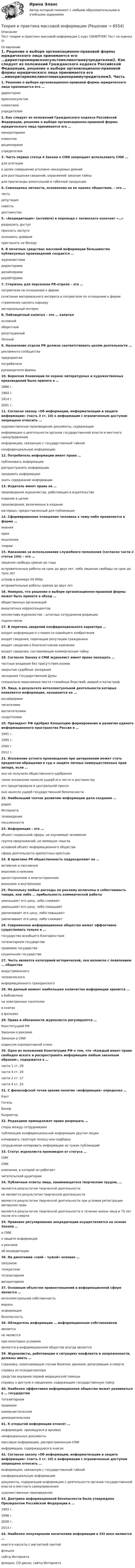     
          Описание
          Тест теории и практики массовой информации 1 курс СИНЕРГИЯ! Тест на оценку 5! 
          Оглавление
          1. Решение о выборе организационно-правовой формы юридического лица принимается его …директоромюрисконсультомклиентамиучредителем2. Как следует из положений Гражданского кодекса Российской Федерации, решение о выборе организационно-правовой формы юридического лица принимается его …миноритариемклиентомакционерамиучредителем3. Часть первая статьи 4 Закона о СМИ запрещает использовать СМИ …для агитациив целях совершения уголовно наказуемых деянийдля разглашения сведений, охраняемой законом тайныдля пропаганды алкогольной и табачной продукции4. Самооценка личности, основанная на ее оценке обществом, – это …честьрепутациясовестьдостоинство5. «Аккредитация» (acredere) в переводе с латинского означает «…»разрешить доступпризнать заслугиоказывать довериепригласить на беседу6. В печатных средствах массовой информации большинство публикуемых произведений создается …журналистамиредакторамидизайнерамирерайтерами7. Стержень для персонала PR-отдела – это …патриотизм по отношению к фирмесочетание материального интереса и патриотизм по отношению к фирместремление сделать карьеруматериальный интерес8. Паблицитный капитал – это … капиталосновнойоборотныйрепутационыйЛичный9. Назначение отдела PR должно соответствовать целям деятельности …рекламного сообществапредприятияпотребителяруководителя фирмы10. Бернская Конвенции по охране литературных и художественных произведений была принята в …1886 г.1964 г.1914 г.2001 г.11. Согласно закону «Об информации, информатизации и защите информации» (часть 3 ст. 10) к информации с ограниченным доступом запрещено относить …художественные произведения документы, содержащиеинформацию о деятельности органов государственной власти и местного самоуправленияинформацию, связанную с государственной тайнойконфиденциальную информацию12. Потребитель информации имеет право …публиковать информациюраспространять информациюпродавать информациюзнать содержание информации13. Издатель имеет права на …произведения журналистов, работающих в издательствеиздание в целомпроизведения, включенные в изданиематериал, предоставленный для публикации14. Сформированное отношение человека к чему-либо проявляется в форме …мненияидеимышлениятеории15. Наказание за использование служебного положения (согласно части 2 статьи 144) – это …лишение свободы сроком до годаисправительные работы на срок до двух лет, либо лишение свободы на срок до трех летштраф в размере 50 000р.исправительные работы сроком до двух лет16. Неверно, что решение о выборе организационно-правовой формы может быть принято в обход …общественных организацийвнештатных корреспондентовколлектива журналистов – штатных сотрудников редакцииподписчиков17. В перечень сведений конфиденциального характера …входит информация о стоимости новейшего изобретениявходят сведения, порочащие репутацию гражданинавходят сведения о благосостоянии компаниивходят сведения, составляющие коммерческую тайну18. Согласно Закону о СМИ журналист имеет право посещать …частные владения без присутствия хозяевзакрытые судебные заседаниязаседания Государственной Думыспециально охраняемые места стихийных бедствий, аварий и катастроф19. Лица, в результате интеллектуальной деятельности которых появляется информация, называются ее …инсайдерамичитателямивоспитателямисоздателями20. Президент РФ одобрил Концепцию формирования и развития единого информационного пространства России в …1991 г.1995 г.2000 г.2012 г.21. Искажение устного произведения при цитировании может стать предметом обращения в суд о защите личных неимущественных прав автора, если …оно не получило общественного одобрениятакое искажение нанесло ущерб его чести и достоинствуего процитировали в центральной прессеоно нанесло ущерб государственной безопасности22. Наибольший толчок развитию информации дало создание …радиоИнтернетателевиденияписьменности23. Информация – это …объект социальной сферы, не изучаемый человекомгруппа предложений, не имеющих смыслаосновной объект информационного обществасфера деятельности крепостных крестьян24. В практике PR общественность подразделяют на …активную и пассивнуюверхнюю и нижнююодностороннюю и многостороннюювнешнюю и внутреннюю25. Поскольку любые расходы на рекламу включены в себестоимость товара, они либо … прибыльность коммерческой работыуменьшают его цену, либо снижаютуменьшают его цену, либо повышаютувеличивают его цену, либо повышаютувеличивают его цену, либо снижают26. Современное информационное общество может эффективно существовать только в ...государстве всеобщего благоденствиятоталитарном государствеправовом государствесоциальном государстве27. Честь является категорией исторической, она возникла с появлением … обществаиндустриальногочеловеческогоинформационного гражданского28. На данный момент наибольшее количество информации хранится …в библиотекена электронных носителяхв книгахв фильмах29. Права и обязанности журналиста регулируются …Конституцией РФЗаконом о рекламеЗаконом о СМИкодексом корпоративной этики30. Одно из положений Конституции РФ о том, что «Каждый имеет право свободно искать и распространять информацию любым законным образом», содержится в …части 1 ст. 29части 4 ст. 29части 2 ст. 17части 4 ст. 2331. С философской точки зрения понятие «информация» определял …КантГегельВинерКьеркегор32. Редакциям принадлежит право разрешать …споры между сотрудникамипубликацию конфиденциальной информации другим лицамкопировать газетную полосу или подборкусотрудникам копировать информацию из чужих публикаций33. Статус журналиста произведен от статуса …СМКСМИкомпании, в которой он работаетчитательской аудитории34. Публичные ответы лица, занимающегося творческим трудом, …являются результатом творческой деятельностине являются результатом творческой деятельностиявляются результатом творческой деятельности при условии регистрации авторских прав являются результатом творческой деятельности в течение жизни лица и 75 лет после его смерти35. Правовое регулирование аккредитации осуществляется на основе Закона …о СМИо защите информациио рекламеоб аккредитации36. На дихотомии «свой – чужой» основан …популизмтеократизмтоталитаризмавторитаризм37. Основным объектом правоотношений в информационной сфере является …интеллектуальная собственностьморальинформациябезопасность38. Обладатель информации … информационным собственникомявляетсяне являетсяпри некоторых условияхявляется в информационном обществе всегда является39. Журналисты, работающие в ситуациях конфликта и напряженности, должны иметь …страховку, охватывающую случаи болезни, ранения, репатриации и смертисправку из психдиспансерасредства оказания первой медицинской помощисправку о доступе к сведениям, содержащим государственную тайну40. Наиболее эффективно информационное общество может развиваться в … государстветоталитарномправовомкоммунистическомдемократическом41. К открытой информации относят …информацию, хранящуюся в архивахнеофициальные документымассовую информацию, распространенную СМИинформацию, содержащуюся в книгах42. Согласно закону «Об информации, информатизации и защите информации» (часть 3 ст. 10) к информации с ограниченным доступом запрещено относить …информацию, связанную с государственной тайнойконфиденциальную информациюдокументы, содержащие информацию о деятельности органов государственной власти и местного самоуправленияхудожественные произведения43. Доктрина информационной безопасности была утверждена Президентом Российской Федерации в …1993 г.1998 г.2000 г.2013 г.44. Наиболее популярными носителями информации в XXI веке являются …книги и кассеты с магнитной лентойфлешкисайты Интернетафлешки, CD-диски, сайты Интернета 
            
            
            Теория и практика квалификации преступлений.фю_БАК(2/2) тест с ответами Синергия/МОИ/ МТИ /МОСАПТеория и практика массовой информацииТеория и практика межкультурной коммуникации_ Задание 3Теория и практика оптимального управления.фмен_МАГ (тест с ответами Магистратура Синергия)*️⃣ ТЕОРИЯ И ПРАКТИКА ПРИМЕНЕНИЯ БАНКОВСКОГО ЗАКОНОДАТЕЛЬСТВАТеория и практика применения банковского законодательстваТеория и практика психологического тренинга 2 ТГУ РОСДИСТАНТТеория и практика квалификации преступлений. Синергия. Ответы на ИТОГОВЫЙ ТЕСТ. На отлично!Теория и практика квалификации преступлений | Университет Синергия | Юриспруденция | Бакалавриат | 2023💯 Теория и практика квалификации преступлений.фю_БАК(1/2) (ответы на тест Синергия / МОИ / МТИ / МосАП, ноябрь 2023)Теория и практика квалификации преступлений.фю_БАК(1/2) тест с ответами Синергия/МОИ/ МТИ /МОСАП💯 Теория и практика квалификации преступлений.фю_БАК(2/2) (ответы на тест Синергия / МОИ / МТИ / МосАП, декабрь 2023)💯 Теория и практика квалификации преступлений.фю_БАК(2/2) (ответы на тест Синергия / МОИ / МТИ / МосАП, октябрь 2023)💯 Теория и практика квалификации преступлений.фю_БАК(2/2) (правильные ответы на тест Синергия / МОИ / МТИ / МосАП)