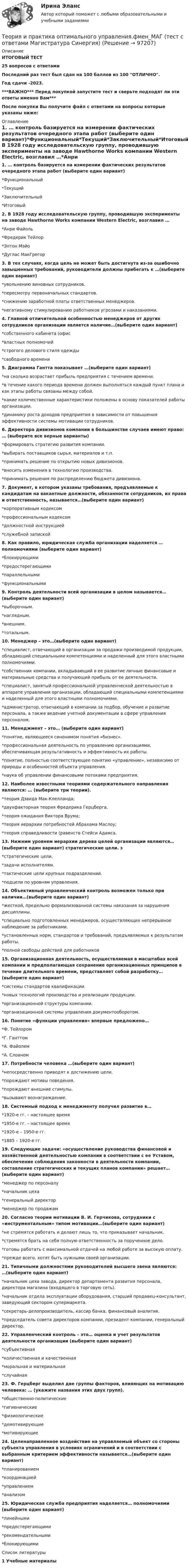     
            Описание
            ИТОГОВЫЙ ТЕСТ25 вопросов с ответамиПоследний раз тест был сдан на 100 баллов из 100 ОТЛИЧНО.Год сдачи -2023.***ВАЖНО*** Перед покупкой запустите тест и сверьте подходят ли эти ответы именно Вам***После покупки Вы получите файл с ответами на вопросы которые указаны ниже: 
            Оглавление
            1. … контроль базируется на измерении фактических результатов очередного этапа работ (выберите один вариант)*Функциональный*Текущий*Заключительный*Итоговый2. В 1928 году исследовательскую группу, проводившую эксперименты на заводе Hawthorne Works компании Western Electric, возглавил …*Анри Файоль*Фредерик Тейлор*Элтон Мэйо*Дуглас МакГрегор3. В тех случаях, когда цель не может быть достигнута из-за ошибочно завышенных требований, руководители должны прибегать к …(выберите один вариант)*увольнению виновных сотрудников.*пересмотру первоначальных стандартов.*снижению заработной платы ответственных менеджеров.*негативному стимулированию работников угрозами и наказаниями.4. Главной отличительной особенностью менеджеров от других сотрудников организации является наличие…(выберите один вариант)*собственного кабинета (офис*властных полномочий*строгого делового стиля одежды*свободного времени 5. Диаграмма Гантта показывает …(выберите один вариант)*на сколько возрастает прибыль предприятия с течением времени.*в течение какого периода времени должен выполняться каждый пункт плана и как этапы работы связаны между собой.*какие количественные характеристики положены в основу показателей работы организации.*динамику роста доходов предприятия в зависимости от повышения эффективности системы мотивации сотрудников. 6. Директора дивизионов компании в большинстве случаев имеют право: … (выберите все верные варианты)*формировать стратегию развития компании.*выбирать поставщиков сырья, материалов и т.п.*принимать решение по открытию новых дивизионов.*вносить изменения в технологию производства.*принимать решения по распределению бюджета дивизиона.7. Документ, в котором указаны требования, предъявляемые к кандидатам на вакантные должности, обязанности сотрудников, их права и ответственность, называется…(выберите один вариант)*корпоративным кодексом*профессиональным кодексом*должностной инструкцией*служебной запиской8. Как правило, юридическая служба организации наделяется … полномочиями (выберите один вариант)*блокирующими*предостерегающими*параллельными*функциональными9. Контроль деятельности всей организации в целом называется… (выберите один вариант)*выборочным.*наглядным.*внешним.*тотальным.10. Менеджер – это…(выберите один вариант)*специалист, отвечающий в организации за продажи производимой продукции, обладающий специальными компетенциями и наделенный для этого властными полномочиями.*собственник компании, вкладывающий в ее развитие личные финансовые и материальные средства и получающий прибыль от ее деятельности.*специалист, занятый профессиональной управленческой деятельностью в аппарате управления организации, обладающий специальными компетенциями и наделенный для этого властными полномочиями.*администратор, отвечающий в компании за подбор, обучение и развитие персонала, а также ведение учетной документации в сфере управления персоналом. 11. Менеджмент – это… (выберите один вариант)*понятие, являющееся синонимом понятия «бизнес».*профессиональная деятельность по управлению организациями, обеспечивающая результативность и эффективность их работы.*понятие, полностью соответствующее понятию «управление», независимо от природы и особенностей объекта управления.*наука об управлении финансовыми потоками предприятия.12. Наиболее известными теориями содержательного направления являются: … (выберите три теории).*теория Дэвида Мак-Клелланда;*двухфакторная теория Фредерика Герцберга.*теория ожидания Виктора Врума;*теория иерархии потребностей Абрахама Маслоу;*теория справедливости (равенств Стейси Адамса.13. Нижним уровнем иерархии дерева целей организации являются…(выберите один вариант) стратегические цели. з*стратегические цели.*задачи исполнителям.*тактические цели крупных подразделений.*подцели по уровням управления.14. Объективный управленческий контроль возможен только при наличии…(выберите один вариант)*жесткой, предельно формализованной системы наказания за нарушения дисциплины.*специально подготовленных менеджеров, осуществляющих непрерывное наблюдение за работниками.*установленных норм, стандартов и требований, предъявляемых к результатам работы.*полной свободы действий для работников15. Организационная деятельность, осуществляемая в масштабах всей компании и предполагающая сохранение организационных принципов в течение длительного времени, представляет собой разработку…(выберите один вариант)*системы стандартов квалификации.*новых технологий производства и реализации продукции.*организационной структуры компании.*организационной системы управления документооборотом.16. Понятие «функции управления» впервые предложено…*Ф. Тейлором*Г. Ганттом*А. Файолем*А. Слоаном17. Потребности человека …(выберите один вариант)*непосредственно приводят к достижению цели.*порождают мотивы поведения.*порождают внешние стимулы.*вызывают вознаграждение.18. Системный подход к менеджменту получил развитие в…*1920-е гг. – настоящее время*1950-е гг. – настоящее время*1920-е – 1950-е гг.*1885 – 1920-е гг.19. Следующие задачи: «осуществление руководства финансовой и хозяйственной деятельностью компании в соответствии с ее Уставом, обеспечение соблюдения законности в деятельности компании, составление стратегических и текущих планов компании» решает…(выберите один вариант)*менеджер по персоналу*начальник цеха*генеральный директор*менеджер по продажам20. Согласно теории мотивации В. И. Герчикова, сотрудники с «инструментальным» типом мотивации…(выберите один вариант)*не стремятся работать и делают лишь то, что приказывает начальник.*стремятся брать на себя полную ответственность за порученное дело.*готовы работать с максимальной отдачей на любой работе за высокую оплату.*прежде всего, хотят быть нужными своей организации.21. Типичными должностями руководителей высшего звена являются: …(выберите один вариант)*начальник цеха завода, директор департамента развития персонала, директора магазина (входящего в торговую сеть).*начальник отдела эксплуатации оборудования, старший продавец-консультант, заведующий сектором супермаркета.*секретарь-делопроизводитель, кассир банка, финансовый аналитик.*председатель совета директоров компании, президент компании, генеральный директор.22. Управленческий контроль – это… оценка и учет результатов деятельности организации (выберите один вариант)*субъективная*количественная и качественная*моральная и материальная*случайная23. Ф. Герцберг выделил две группы факторов, влияющих на мотивацию человека: … (укажите названия этих двух групп).*общественно-политические*гигиенические*физиологические*демотивирующие*мотивирующие24. Целенаправленное воздействие на управляемый объект со стороны субъекта управления в условиях ограничений и в соответствии с выбранным критерием эффективности называется…(выберите один вариант)*планированием*координацией*управлением*анализом25. Юридическая служба предприятия наделяется… полномочиями (выберите один вариант)*линейными*предостерегающими*рекомендательными*блокирующими 
            Список литературы
            1 Учебные материалы 
            
            
            Теория и практика межкультурной коммуникации_ Задание 3Теория и практика оптимального управления.фмен_МАГ (тест с ответами Магистратура Синергия)*️⃣ ТЕОРИЯ И ПРАКТИКА ПРИМЕНЕНИЯ БАНКОВСКОГО ЗАКОНОДАТЕЛЬСТВАТеория и практика применения банковского законодательстваТеория и практика психологического тренинга 2 ТГУ РОСДИСТАНТТеория и практика психологического тренинга 2 ТГУ РОСИДИСТАНТТеория и практика расследования отдельных видов преступлений (Обучение) 2023💯 Теория и практика квалификации преступлений.фю_БАК(1/2) (ответы на тест Синергия / МОИ / МТИ / МосАП, ноябрь 2023)Теория и практика квалификации преступлений.фю_БАК(1/2) тест с ответами Синергия/МОИ/ МТИ /МОСАП💯 Теория и практика квалификации преступлений.фю_БАК(2/2) (ответы на тест Синергия / МОИ / МТИ / МосАП, декабрь 2023)💯 Теория и практика квалификации преступлений.фю_БАК(2/2) (ответы на тест Синергия / МОИ / МТИ / МосАП, октябрь 2023)💯 Теория и практика квалификации преступлений.фю_БАК(2/2) (правильные ответы на тест Синергия / МОИ / МТИ / МосАП) Теория и практика квалификации преступлений.фю_БАК(2/2) Синергия Итоговый тест 2023 (100 БАЛЛОВ) 30 вопросовТеория и практика квалификации преступлений.фю_БАК(2/2) тест с ответами Синергия/МОИ/ МТИ /МОСАП