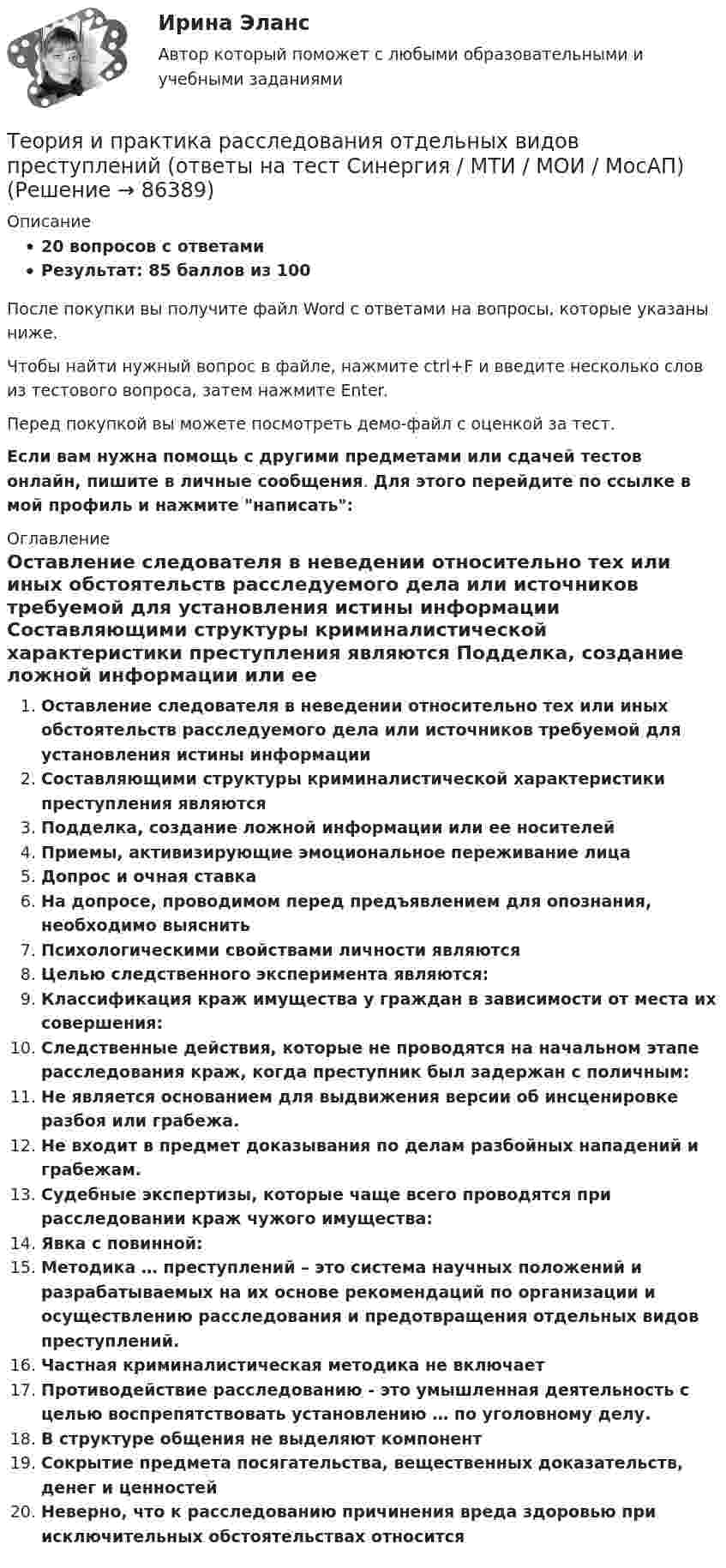     
            Описание
            20 вопросов с ответамиРезультат: 85 баллов из 100После покупки вы получите файл Word с ответами на вопросы, которые указаны ниже.Чтобы найти нужный вопрос в файле, нажмите ctrl+F и введите несколько слов из тестового вопроса, затем нажмите Enter.Перед покупкой вы можете посмотреть демо-файл с оценкой за тест.Если вам нужна помощь с другими предметами или сдачей тестов онлайн, пишите в личные сообщения. Для этого перейдите по ссылке в мой профиль и нажмите написать:  
            Оглавление
              Оставление следователя в неведении относительно тех или иных обстоятельств расследуемого дела или источников требуемой для установления истины информации   Составляющими структуры криминалистической характеристики преступления являются   Подделка, создание ложной информации или ее носителей   Приемы, активизирующие эмоциональное переживание лица   Допрос и очная ставка   На допросе, проводимом перед предъявлением для опознания, необходимо выяснить   Психологическими свойствами личности являются   Целью следственного эксперимента являются:   Классификация краж имущества у граждан в зависимости от места их совершения:   Следственные действия, которые не проводятся на начальном этапе расследования краж, когда преступник был задержан с поличным:   Не является основанием для выдвижения версии об инсценировке разбоя или грабежа.   Не входит в предмет доказывания по делам разбойных нападений и грабежам.   Судебные экспертизы, которые чаще всего проводятся при расследовании краж чужого имущества:   Явка с повинной:   Методика … преступлений – это система научных положений и разрабатываемых на их основе рекомендаций по организации и осуществлению расследования и предотвращения отдельных видов преступлений.   Частная криминалистическая методика не включает   Противодействие расследованию - это умышленная деятельность с целью воспрепятствовать установлению … по уголовному делу.   В структуре общения не выделяют компонент   Сокрытие предмета посягательства, вещественных доказательств, денег и ценностей   Неверно, что к расследованию причинения вреда здоровью при исключительных обстоятельствах относится    
            
            
            Теория и практика расследования отдельных видов преступлений (Обучение) 2023Теория и практика расследования отдельных видов преступлений (ответы на тест Синергия / МТИ / МОИ / МосАП)💯 Теория и практика расследования отдельных видов преступлений.фю_БАК (ответы на тест Синергия / МОИ / МТИ / МосАП, декабрь 2023)💯 Теория и практика расследования отдельных видов преступлений.фю_БАК (ответы на тест Синергия / МОИ / МТИ / МосАП,ноябрь 2023)💯 Теория и практика расследования отдельных видов преступлений.фю_БАК (ответы на тест Синергия / МОИ / МТИ / МосАП, октябрь 2023)💯 Теория и практика расследования отдельных видов преступлений.фю_БАК (ответы на тест Синергия / МОИ / МТИ / МосАП, январь 2024)Теория и практика расследования отдельных видов преступлений.фю_БАК (тест с ответами Синергия/МОИ/ МТИ /МОСАП)Теория и практика квалификации преступлений.фю_БАК(2/2) тест с ответами Синергия/МОИ/ МТИ /МОСАПТеория и практика массовой информацииТеория и практика межкультурной коммуникации_ Задание 3Теория и практика оптимального управления.фмен_МАГ (тест с ответами Магистратура Синергия)*️⃣ ТЕОРИЯ И ПРАКТИКА ПРИМЕНЕНИЯ БАНКОВСКОГО ЗАКОНОДАТЕЛЬСТВАТеория и практика применения банковского законодательстваТеория и практика психологического тренинга 2 ТГУ РОСДИСТАНТ