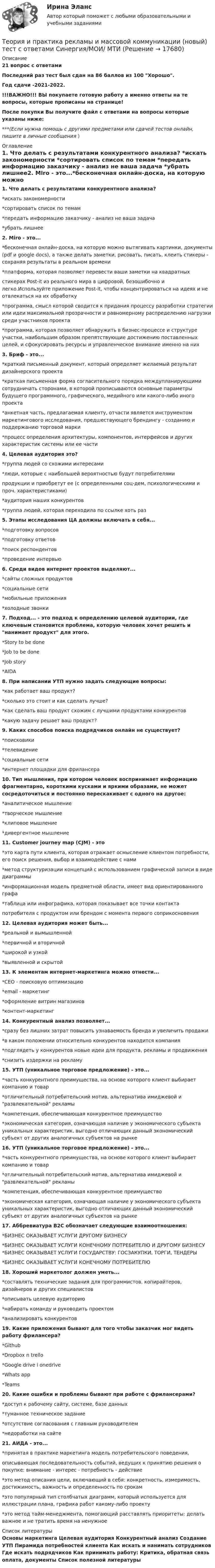     
          Описание
          21 вопрос с ответамиПоследний раз тест был сдан на 86 баллов из 100 Хорошо.Год сдачи -2021-2022.!!!ВАЖНО!!! ВЫ покупаете готовую работу а именно ответы на те вопросы, которые прописаны на странице!После покупки Вы получите файл с ответами на вопросы которые указаны ниже:***(Если нужна помощь с другими предметами или сдачей тестов онлайн, пишите в личные сообщения  ) 
          Оглавление
          1. Что делать с результатами конкурентного анализа? *искать закономерности *сортировать список по темам *передать информацию заказчику - анализ не ваша задача *убрать лишнее2. Miro - это...*бесконечная онлайн-доска, на которую можно вытягивать картинки, документы (pdf и google docs), а также делать заметки, рисовать, писать, клеить стикеры - сохраняя результаты в реальном времени*платформа, которая позволяет перевести ваши заметки на квадратныхстикерах Post-it из реального мира в цифровой, безошибочно и легко.Используйте приложение Post-it, чтобы концентрироваться на идеях и не отвлекаться на их обработку*программа, смысл которой сводится к придания процессу разработки стратегии или идеи максимальной прозрачности и равномерному распределению нагрузки среди участников проекта*программа, которая позволяет обнаружить в бизнес-процессе и структуре участки, наибольшим образом препятствующие достижению поставленных целей, и сфокусировать ресурсы и управленческое внимание именно на них 3. Бриф - это...*краткий письменный документ, который определяет желаемый результат дизайнерского проекта*краткая письменная форма согласительного порядка междупланирующими сотрудничать сторонами, в которой прописываются основные параметры будущего программного, графического, медийного или какого-либо иного проекта*анкетная часть, предлагаемая клиенту, отчасти является инструментом маркетингового исследования, предшествующего брендингу - созданию и поддержанию торговой марки*процесс определения архитектуры, компонентов, интерфейсов и других характеристик системы или ее части4. Целевая аудитория это?*группа людей со схожими интересами*люди, которые с наибольшей вероятностью будут потребителямипродукции и приобретут ее (с определенными соц-дем, психологическими и проч. характеристиками)*аудитория наших конкурентов*группа людей, которая переходила по ссылке хоть раз5. Этапы исследования ЦА должны включать в себя...*подготовку вопросов *подготовку ответов*поиск респондентов*проведение интервью6. Среди видов интернет проектов выделяют...*сайты сложных продуктов*социальные сети*мобильные приложения *холодные звонки7. Подход... - это подход к определению целевой аудитории, где ключевым становится проблема, которую человек хочет решить и нанимает продукт для этого.*Story to be done *Job to be done*Job story *AIDA8. При написании УТП нужно задать следующие вопросы: *как работает ваш продукт? *сколько это стоит и как сделать лучше? *как сделать ваш продукт схожим с лучшими продуктами конкурентов*какую задачу решает ваш продукт?9. Каких способов поиска подрядчиков онлайн не существует?*поисковики*телевидение *социальные сети*интернет площадки для фрилансера10. Тип мышления, при котором человек воспринимает информацию фрагментарно, короткими кусками и яркими образами, не может сосредоточиться и постоянно перескакивает с одного на другое:*аналитическое мышление *творческое мышление*клиповое мышление*дивергентное мышление11. Customer journey map (CJM) - это*это карта пути клиента, которая отражает осмысление клиентом потребности, его поиск решения, выбор и взаимодействие с нами*метод структуризации концепций с использованием графической записи в виде диаграммы*информационная модель предметной области, имеет вид ориентированного графа*таблица или инфографика, которая показывает все точки контактапотребителя с продуктом или брендом с момента первого соприкосновения12. Целевая аудитория может быть...*реальной и вымышленной*первичной и вторичной*широкой и узкой *выявленной и скрытой13. К элементам интернет-маркетинга можно отнести...*CEO - поисковую оптимизацию*email - маркетинг*оформление витрин магазинов*контент-маркетинг14. Конкурентный анализ позволяет...*сразу без лишних затрат повысить узнаваемость бренда и увеличить продажи*в каком положении относительно конкурентов находится компания*подглядеть у конкурентов новые идеи для продукта, рекламы и продвижения*снизить издержки на рекламу15. УТП (уникальное торговое предложение) - это... *часть конкурентного преимущества, на основе которого клиент выбирает компанию и товар*отличительный потребительский мотив, альтернатива имиджевой и развлекательной рекламы*компетенция, обеспечивающая конкурентное преимущество*экономическая категория, означающая наличие у экономического субъекта уникальных характеристик, выгодно отличающих данный экономический субъект от других аналогичных субъектов на рынке16. УТП (уникальное торговое предложение) - это... *часть конкурентного преимущества, на основе которого клиент выбирает компанию и товар*отличительный потребительский мотив, альтернатива имиджевой и развлекательной рекламы         *компетенция, обеспечивающая конкурентное преимущество*экономическая категория, означающая наличие у экономического субъекта уникальных характеристик, выгодно отличающих данный экономический субъект от других аналогичных субъектов на рынке17. Аббревиатура B2C обозначает следующие взаимоотношения: *БИЗНЕС ОКАЗЫВАЕТ УСЛУГИ ДРУГОМУ БИЗНЕСУ *БИЗНЕС ОКАЗЫВАЕТ УСЛУГИ КОНЕЧНОМУ ПОТРЕБИТЕЛЮ И ДРУГОМУ БИЗНЕСУ *БИЗНЕС ОКАЗЫВАЕТ УСЛУГИ ГОСУДАРСТВУ: ГОСЗАКУПКИ, ТОРГИ, ТЕНДЕРЫ *БИЗНЕС ОКАЗЫВАЕТ УСЛУГИ КОНЕЧНОМУ ПОТРЕБИТЕЛЮ18. Хороший маркетолог должен уметь...*составлять технические задания для программистов, копирайтеров, дизайнеров и других специалистов*описывать целевую аудиторию*набирать команду и руководить проектом*анализировать конкурентов19. Какие приложения бывают для того чтобы заказчик мог видеть работу фрилансера?*Github*Dropbox n trello*Google drive i onedrive *Whats app*Teams20. Какие ошибки и проблемы бывают при работе с фрилансерами?*доступ к рабочему сайту, системе, базе данных*туманное техническое задание*отсутствие согласования с главным руководителем *недоработки на сайте21. АИДА - это...*принятая в практике маркетинга модель потребительского поведения,описывающая последовательность событий, ведущих к принятию решения о покупке: внимание - интерес - потребность - действие*это метод описания цели, включающий в себя: конкретность, измеримость, достижимость, важность и определенность по срокам*это популярный тип столбчатых диаграмм, который используется для иллюстрации плана, графика работ какому-либо проекту*это метод тайм-менеджмента, помогающий расставлять приоритеты: делать важное и не тратить время на ненужное 
          Список литературы
          Основы маркетинга Целевая аудитория Конкурентный анализ Создание УТП Пирамида потребностей клиента Как искать и нанимать сотрудников Где искать подрядчиков Как принимать работу: Критика, обратная связь оплата, документы Список полезной литературы
            
            
            теория и практика рекламы и массовой коммуникации 2022 ответы синергияТеория и практика рекламы и массовой коммуникации (новый)  тест с ответами Синергия/МОИ/ МТИТеория_и_практика_рекламы_и_массовой_коммуникации_Синергия_2Теория и практика рекламы и массовой коммуникации тест Синергия (ответы 90/100⭐баллов)Теория и практика рекламы и массовой коммуникации (тест с ответами, Синергия).✅ Теория и практика рекламы массовой коммуникации 20 вопросов 2022✅ Теория и практика рекрутинга 30 вопросов СИНЕРГИЯ МТИ 2022Теория и практика расследования отдельных видов преступлений (Обучение) 2023Теория и практика расследования отдельных видов преступлений (ответы на тест Синергия / МТИ / МОИ / МосАП)💯 Теория и практика расследования отдельных видов преступлений.фю_БАК (ответы на тест Синергия / МОИ / МТИ / МосАП, декабрь 2023)💯 Теория и практика расследования отдельных видов преступлений.фю_БАК (ответы на тест Синергия / МОИ / МТИ / МосАП,ноябрь 2023)💯 Теория и практика расследования отдельных видов преступлений.фю_БАК (ответы на тест Синергия / МОИ / МТИ / МосАП, октябрь 2023)💯 Теория и практика расследования отдельных видов преступлений.фю_БАК (ответы на тест Синергия / МОИ / МТИ / МосАП, январь 2024)Теория и практика расследования отдельных видов преступлений.фю_БАК (тест с ответами Синергия/МОИ/ МТИ /МОСАП)