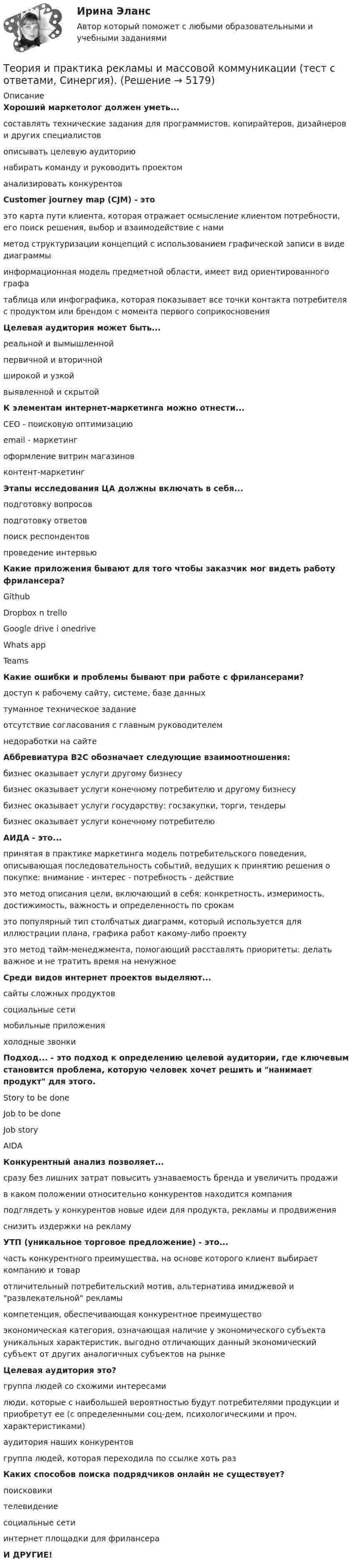     
          Описание
          Хороший маркетолог должен уметь...составлять технические задания для программистов, копирайтеров, дизайнеров и других специалистовописывать целевую аудиториюнабирать команду и руководить проектоманализировать конкурентовCustomer journey map (CJM) - это это карта пути клиента, которая отражает осмысление клиентом потребности, его поиск решения, выбор и взаимодействие с намиметод структуризации концепций с использованием графической записи в виде диаграммыинформационная модель предметной области, имеет вид ориентированного графатаблица или инфографика, которая показывает все точки контакта потребителя с продуктом или брендом с момента первого соприкосновенияЦелевая аудитория может быть...реальной и вымышленнойпервичной и вторичнойширокой и узкойвыявленной и скрытойК элементам интернет-маркетинга можно отнести...CEO - поисковую оптимизациюemail - маркетингоформление витрин магазиновконтент-маркетингЭтапы исследования ЦА должны включать в себя...подготовку вопросовподготовку ответовпоиск респондентовпроведение интервьюКакие приложения бывают для того чтобы заказчик мог видеть работу фрилансера?GithubDropbox n trelloGoogle drive i onedriveWhats appTeamsКакие ошибки и проблемы бывают при работе с фрилансерами?доступ к рабочему сайту, системе, базе данныхтуманное техническое заданиеотсутствие согласования с главным руководителемнедоработки на сайтеАббревиатура B2C обозначает следующие взаимоотношения:бизнес оказывает услуги другому бизнесубизнес оказывает услуги конечному потребителю и другому бизнесубизнес оказывает услуги государству: госзакупки, торги, тендерыбизнес оказывает услуги конечному потребителюАИДА - это...принятая в практике маркетинга модель потребительского поведения, описывающая последовательность событий, ведущих к принятию решения о покупке: внимание - интерес - потребность - действиеэто метод описания цели, включающий в себя: конкретность, измеримость, достижимость, важность и определенность по срокамэто популярный тип столбчатых диаграмм, который используется для иллюстрации плана, графика работ какому-либо проектуэто метод тайм-менеджмента, помогающий расставлять приоритеты: делать важное и не тратить время на ненужноеСреди видов интернет проектов выделяют...сайты сложных продуктовсоциальные сетимобильные приложенияхолодные звонкиПодход... - это подход к определению целевой аудитории, где ключевым становится проблема, которую человек хочет решить и нанимает продукт для этого.Story to be doneJob to be doneJob storyAIDAКонкурентный анализ позволяет...сразу без лишних затрат повысить узнаваемость бренда и увеличить продажив каком положении относительно конкурентов находится компанияподглядеть у конкурентов новые идеи для продукта, рекламы и продвиженияснизить издержки на рекламуУТП (уникальное торговое предложение) - это... часть конкурентного преимущества, на основе которого клиент выбирает компанию и товаротличительный потребительский мотив, альтернатива имиджевой и развлекательной рекламы   компетенция, обеспечивающая конкурентное преимуществоэкономическая категория, означающая наличие у экономического субъекта уникальных характеристик, выгодно отличающих данный экономический субъект от других аналогичных субъектов на рынкеЦелевая аудитория это?группа людей со схожими интересамилюди, которые с наибольшей вероятностью будут потребителями продукции и приобретут ее (с определенными соц-дем, психологическими и проч. характеристиками)аудитория наших конкурентовгруппа людей, которая переходила по ссылке хоть разКаких способов поиска подрядчиков онлайн не существует?поисковикителевидениесоциальные сетиинтернет площадки для фрилансераИ ДРУГИЕ!  
            
            
            Теория и практика рекламы и массовой коммуникации тест Синергия (ответы 90/100⭐баллов)Теория и практика рекламы и массовой коммуникации (тест с ответами, Синергия).✅ Теория и практика рекламы массовой коммуникации 20 вопросов 2022✅ Теория и практика рекрутинга 30 вопросов СИНЕРГИЯ МТИ 2022⭐ Теория и практика рекрутинга. (все ответы на тест Синергия / МТИ / МосАП, июнь 2022)Теория и практика рекрутинга (ответы на тест Синергия / МТИ / МОИ / МосАП)💯 Теория и практика рекрутинга. (правильные ответы на тест Синергия / МОИ / МТИ / МосАП)💯 Теория и практика расследования отдельных видов преступлений.фю_БАК (ответы на тест Синергия / МОИ / МТИ / МосАП,ноябрь 2023)💯 Теория и практика расследования отдельных видов преступлений.фю_БАК (ответы на тест Синергия / МОИ / МТИ / МосАП, октябрь 2023)💯 Теория и практика расследования отдельных видов преступлений.фю_БАК (ответы на тест Синергия / МОИ / МТИ / МосАП, январь 2024)Теория и практика расследования отдельных видов преступлений.фю_БАК (тест с ответами Синергия/МОИ/ МТИ /МОСАП)теория и практика расследования преступлений теория и практика рекламы и массовой коммуникации 2022 ответы синергияТеория и практика рекламы и массовой коммуникации (новый)  тест с ответами Синергия/МОИ/ МТИ