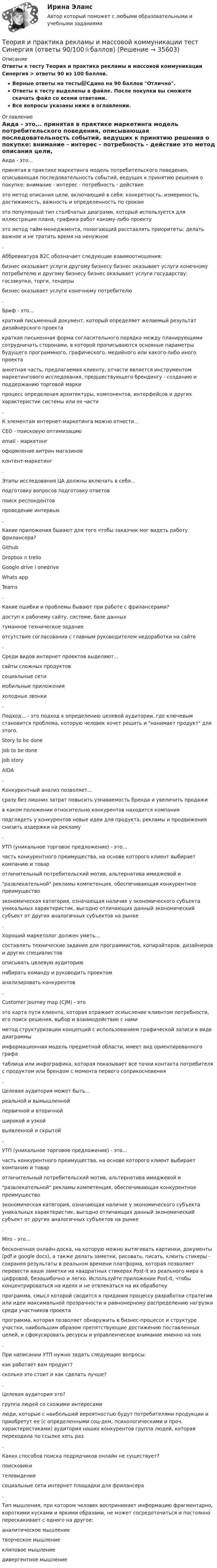     
          Описание
          Ответы к тесту Теория и практика рекламы и массовой коммуникации Синергия > ответы 90 из 100 баллов.Верные ответы на тесты📗Сдано на 90 баллов Отлично.Ответы к тесту выделены в файле. После покупки вы сможете скачать файл со всеми ответами.Все вопросы указаны ниже в оглавлении. 
          Оглавление
          Аида - это... принятая в практике маркетинга модель потребительского поведения, описывающая последовательность событий, ведущих к принятию решения о покупке: внимание - интерес - потребность - действие это метод описания цели, включающий в себя: конкретность, измеримость, достижимость, важность и определенность по срокам это популярный тип столбчатых диаграмм, который используется для иллюстрации плана, графика работ какому-либо проекту это метод тайм-менеджмента, помогающий расставлять приоритеты: делать важное и не тратить время на ненужное .Аббревиатура B2C обозначает следующие взаимоотношения: бизнес оказывает услуги другому бизнесу бизнес оказывает услуги конечному потребителю и другому бизнесу бизнес оказывает услуги государству: госзакупки, торги, тендеры бизнес оказывает услуги конечному потребителю .Бриф - это... краткий письменный документ, который определяет желаемый результат дизайнерского проекта краткая письменная форма согласительного порядка между планирующими сотрудничать сторонами, в которой прописываются основные параметры будущего программного, графического, медийного или какого-либо иного проекта анкетная часть, предлагаемая клиенту, отчасти является инструментом маркетингового исследования, предшествующего брендингу - созданию и поддержанию торговой марки процесс определения архитектуры, компонентов, интерфейсов и других характеристик системы или ее части .К элементам интернет-маркетинга можно отнести... CEO - поисковую оптимизацию email - маркетинг оформление витрин магазинов контент-маркетинг . Этапы исследования ЦА должны включать в себя... подготовку вопросов подготовку ответов  поиск респондентов  проведение интервью . Какие приложения бывают для того чтобы заказчик мог видеть работу фрилансера? Github Dropbox n trello Google drive i onedrive Whats app Teams . Какие ошибки и проблемы бывают при работе с фрилансерами? доступ к рабочему сайту, системе, базе данных туманное техническое задание отсутствие согласования с главным руководителем недоработки на сайте . Среди видов интернет проектов выделяют... сайты сложных продуктов  социальные сети  мобильные приложения холодные звонки . Подход... - это подход к определению целевой аудитории, где ключевым становится проблема, которую человек хочет решить и нанимает продукт для этого. Story to be done Job to be done  Job story AIDA . Конкурентный анализ позволяет... сразу без лишних затрат повысить узнаваемость бренда и увеличить продажи в каком положении относительно конкурентов находится компания подглядеть у конкурентов новые идеи для продукта, рекламы и продвижения снизить издержки на рекламу . УТП (уникальное торговое предложение) - это...  часть конкурентного преимущества, на основе которого клиент выбирает компанию и товар отличительный потребительский мотив, альтернатива имиджевой и развлекательной рекламы   компетенция, обеспечивающая конкурентное преимущество экономическая категория, означающая наличие у экономического субъекта уникальных характеристик, выгодно отличающих данный экономический субъект от других аналогичных субъектов на рынке .Хороший маркетолог должен уметь... составлять технические задания для программистов, копирайтеров, дизайнеров и других специалистов описывать целевую аудиторию набирать команду и руководить проектом анализировать конкурентов . Customer journey map (CJM) - это  это карта пути клиента, которая отражает осмысление клиентом потребности, его поиск решения, выбор и взаимодействие с нами метод структуризации концепций с использованием графической записи в виде диаграммы информационная модель предметной области, имеет вид ориентированного графа таблица или инфографика, которая показывает все точки контакта потребителя с продуктом или брендом с момента первого соприкосновения . Целевая аудитория может быть... реальной и вымышленной  первичной и вторичной широкой и узкой выявленной и скрытой .УТП (уникальное торговое предложение) - это...  часть конкурентного преимущества, на основе которого клиент выбирает компанию и товар отличительный потребительский мотив, альтернатива имиджевой и развлекательной рекламы   компетенция, обеспечивающая конкурентное преимущество экономическая категория, означающая наличие у экономического субъекта уникальных характеристик, выгодно отличающих данный экономический субъект от других аналогичных субъектов на рынке . Miro - это... бесконечная онлайн-доска, на которую можно вытягивать картинки, документы (pdf и google docs), а также делать заметки, рисовать, писать, клеить стикеры - сохраняя результаты в реальном времени платформа, которая позволяет перевести ваши заметки на квадратных стикерах Post-it из реального мира в цифровой, безошибочно и легко. Используйте приложение Post-it, чтобы концентрироваться на идеях и не отвлекаться на их обработку программа, смысл которой сводится к придания процессу разработки стратегии или идеи максимальной прозрачности и равномерному распределению нагрузки среди участников проекта программа, которая позволяет обнаружить в бизнес-процессе и структуре участки, наибольшим образом препятствующие достижению поставленных целей, и сфокусировать ресурсы и управленческое внимание именно на них . При написании УТП нужно задать следующие вопросы: как работает вам продукт? сколько это стоит и как сделать лучше? . Целевая аудитория это? группа людей со схожими интересами люди, которые с наибольшей вероятностью будут потребителями продукции и приобретут ее (с определенными соц-дем, психологическими и проч. характеристиками) аудитория наших конкурентов группа людей, которая переходила по ссылке хоть раз . Каких способов поиска подрядчиков онлайн не существует? поисковики телевидение социальные сети интернет площадки для фрилансера . Тип мышления, при котором человек воспринимает информацию фрагментарно, короткими кусками и яркими образами, не может сосредоточиться и постоянно перескакивает с одного на другое: аналитическое мышление творческое мышление  клиповое мышление дивергентное мышление  
            
            
            Теория_и_практика_рекламы_и_массовой_коммуникации_Синергия_2Теория и практика рекламы и массовой коммуникации тест Синергия (ответы 90/100⭐баллов)Теория и практика рекламы и массовой коммуникации (тест с ответами, Синергия).✅ Теория и практика рекламы массовой коммуникации 20 вопросов 2022✅ Теория и практика рекрутинга 30 вопросов СИНЕРГИЯ МТИ 2022⭐ Теория и практика рекрутинга. (все ответы на тест Синергия / МТИ / МосАП, июнь 2022)Теория и практика рекрутинга (ответы на тест Синергия / МТИ / МОИ / МосАП)💯 Теория и практика расследования отдельных видов преступлений.фю_БАК (ответы на тест Синергия / МОИ / МТИ / МосАП, декабрь 2023)💯 Теория и практика расследования отдельных видов преступлений.фю_БАК (ответы на тест Синергия / МОИ / МТИ / МосАП,ноябрь 2023)💯 Теория и практика расследования отдельных видов преступлений.фю_БАК (ответы на тест Синергия / МОИ / МТИ / МосАП, октябрь 2023)💯 Теория и практика расследования отдельных видов преступлений.фю_БАК (ответы на тест Синергия / МОИ / МТИ / МосАП, январь 2024)Теория и практика расследования отдельных видов преступлений.фю_БАК (тест с ответами Синергия/МОИ/ МТИ /МОСАП)теория и практика расследования преступлений теория и практика рекламы и массовой коммуникации 2022 ответы синергия