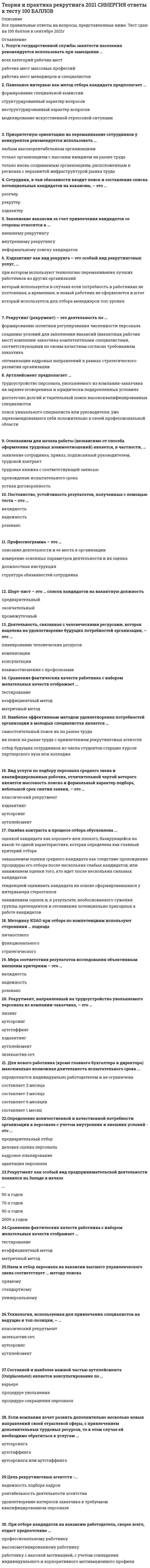     
          Описание
          После покупки вы получите файл Word, в котором представлено 30 вопросов с ответами. Ответы выделены желтым цветом.Перед покупкой вы можете посмотреть демо-файл с оценкой за тест. Ответы на 83 балла.Кроме того, вы можете заказать решение тестов по другим дисциплинам у меня на странице по ссылке:   
          Оглавление
          Для нового работника (кроме главного бухгалтера и директора) максимально возможная длительность испытательного срока ...Тип ответа: Одиночный выборО определяются индивидуально работодателем и не ограниченаО составляет 2 месяцаО составляет 3 месяцаО составляет 6 месяцевО составляет 1 месяцОснованием для начала работы (независимо от способа оформления трудовых взаимоотношений) является, в частности,...Тип ответа: Одиночный выборО заявление сотрудника, приказ, подписанный руководителем, трудовой контрактО трудовая книжка с соответствующей записьюО прохождение испытательного срокаО устная договоренностьНаем и отбор персонала на вакансии высшего управленческого звена соответствует ... методу поискаТип ответа: Одиночный выборО прямомуО стандартномуО универсальномуХэдхантинг как вид рекрунга - это особый вид рекрутинговых услуг,...Тип ответа: Одиночный выборО при котором используют технологию переманивания лучших работников из других организацийО который используется в случаях если потребность в работниках не постоянная, а временная, и новый работник не оформляется в штатО который используется для отбора менеджеров топ-уровняРекрутмент как особый вид предпринимательской деятельности появился на Западе в начале ...Тип ответа: Одиночный выбор О 90-х годовО 70-х годовО 2000-х годовО 50-х годовЦель рекрутинговых агентств - ...Тип ответа: Одиночный выборО надежность подбора кадровО рентабельность деятельности агентстваО удовлетворение интересов заказчика в требуемом квалифицированном персоналеВид услуги по подбору персонала среднего звена и квалифицированных рабочих, отличительной чертой которого является массовость поиска и формальный характер подбора, небольшой срок снятия заявки, - это ...Тип ответа: Одиночный выборО классический рекрутментО хэдхантингО аутсорсингО аутплейсментПри оптимизации структуры затрат на персонал оцениваются такие факторы, как ...Тип ответа: Одиночный выборО качество персонала, время на поиск и денежные затраты на поиск и подборО заработная плата, информационная поддержка и услуги кадрового агентстваО оплата труда интервьюера, размещение объявлений о вакансиях и подготовка документовСрок ожидания закрытия вакансии со стороны работодателя чаще всего составляет ...Тип ответа: Одиночный выбор О 2 неделиО 3 рабочих дняО 1 неделюО 10 днейПриоритетную ориентацию на переманивание сотрудников у конкурентов рекомендуется использовать ...Тип ответа: Одиночный выборО любым высокорентабельным организациямО только организациям с высоким имиджем на рынке трудаО только вновь создаваемым организациям, расположенным в регионах с неразвитой инфраструктурой рынка трудаСоставной и наиболее важной частью аутплейсмента (Outplacement) является консультирование по ...Тип ответа: Одиночный выборО карьереО процедуре увольненияО процедуре сокращения персоналаРекрутмент, направленный на трудоустройство увольняемого персонала из компании-заказчика, - это ...Тип ответа: Одиночный выборО лизингО аутсорсингО аутстаффингО хэдхантингО аутплейсментО экзекьютив сечРаботодатели, ставящие целью экономию фонда заработной платы,...Тип ответа: Одиночный выборО для замещения вакансии обращаются к внешним источникам набораО для замещения вакансии обращаются к внутренним источникам набораО прибегают к сокращению персоналаО для замещения вакансии обращаются к услугам кадровых агентствОсновными факторами, определяющими современную политику на рынке труда, являются ...Тип ответа: Одиночный выборО сроки соглашений, инфляционные ожидания, заработная платаО реальные доходы, инфляционные ожидания, профсоюзыО сроки соглашений, заработная плата, профсоюзыО социальное партнерство, разрешение конфликтов, государствоО государство, заработная плата, профсоюзыДеятельность, связанная с человеческими ресурсами, которая нацелена на удовлетворение будущих потребностей организации, - это ...Тип ответа: Одиночный выборО планирование человеческих ресурсовО компенсацииО консультацииО взаимоотношения с профсоюзамиНаибольшую жесткость процедуры отбора кандидата на вакансию предполагает ... подход к управлению человеческими ресурсамиТип ответа: Одиночный выборО гуманистическийО экономическийО органическийНаиболее эффективные посреднические услуги на современном рынке труда обеспечиваются ...Тип ответа: Одиночный выборО государственной службой занятости населенияО рекрутинговыми агентствамиО кадровыми агентствамиРекрутинг (рекрумент) - это деятельность по ...Тип ответа: Одиночный выборО формированию политики регулирования численности персоналаО созданию условий для заполнения вакансий (вакантных рабочих мест) компании-заказчика компетентными специалистами, соответствующими по своим качествам согласно требованиям заказчикаО оптимизации кадровых направлений в рамках стратегического развития организацииЗаполнение вакансии за счет привлечения кандидатов со стороны относится к ...Тип ответа: Одиночный выборО внешнему рекрутингуО внутреннему рекрутингуО неформальному поиску кандидатовПрофессиограмма - это ...Тип ответа: Одиночный выборО описание деятельности и ее места в организацииО измерение основных параметров деятельности и их оценкаО должностная инструкцияО структура обязанностей сотрудникаСотрудник, в чьи обязанности входит поиск и составление списка потенциальных кандидатов на вакансию, - это .Тип ответа: Одиночный выборО ресечерО рекрутерО хэдхантерПри отборе кандидатов на вакансию работодатель, скорее всего, отдаст предпочтение ...Тип ответа: Одиночный выборО профессиональному работникуО высокомотивированному работникуО работнику с высокой мотивацией, с учетом совпадения индивидуального и корпоративного мотивационного профиляО работнику, обладающему дополнительными навыкамиФормирование кадрового резерва организации относится к...Тип ответа: Одиночный выборО внутреннему рекрутигуО внешнему рекрутингуО стратегическому взаимодействию с кадровыми агентствамиО маркетинговым исследованиям рынка трудаШорт-лист - это ... список кандидатов на вакантную должностьТип ответа: Одиночный выборО предварительныйО окончательныйО промежуточныйНаиболее эффективным методом удовлетворения потребностей организации в молодых специалистах является ...Тип ответа: Одиночный выборО самостоятельный поиск их на рынке трудаО их поиск на рынке труда с привлечением рекрутинговых агентствО отбор будущих сотрудников из числа студентов старших курсов партнерского вуза или колледжаМетодику KSAO при отборе по компетенциям используют сторонники ... подходаТип ответа: Одиночный выборО личностногоО функциональногоО стратегическогоВысокая текучесть кадров ...Тип ответа: Одиночный выборО свидетельствует о ведущей роли внешних рынков труда для предприятияО свидетельствует о ведущей роли внутренних рынков труда для предприятияО может свидетельствовать о ведущей роли как внешних, так и внутренних рынков труда для предприятия, в зависимости от ситуацииОпределение количественной и качественной потребности организации в персонале с учетом внутренних и внешних условий - это ...Тип ответа: Одиночный выборО предварительный отборО деловая оценка персоналаО кадровое планированиеО адаптация персоналаСобеседование с кандидатом на вакансию в крупной организации проводится ...Тип ответа: Одиночный выборО конкурсной комиссиейО линейным менеджеромО специалистом службы персоналаО генеральным директоромО линейным менеджером и специалистом службы персоналаЕсли компания хочет развить дополнительно несколько новых направлений своей отраслевой сферы, с привлечением дополнительных трудовых ресурсов, то в этом случае ей необходимо обратиться к услугам ...Тип ответа: Одиночный выборО аутсорсингаО аутстаффингаО аутсорсинга или аутстаффинга 
            
            
            Теория и практика рекрутинга (ответы на тест) СинергияТеория и практика рекрутинга. СинергияТеория и практика рекрутинга.Тест Синергия 2021гТеория и практика рекрутинга [Тест с ответами МФПУ Синергия] 2021г.Теория и практика рекрутинга (тест с ответами Синергия)Теория и технологии начального литературного образования (тест с ответами Синергия)Теория и технологии начального языкового образования ответы Синергия (Тесты 83/100)Теория информационных процессов и систем (экзамен Синергия)Теория и практика адвокатской деятельности. Тест МФПУ Синергия 2021 г. Теория и практика адвокатской деятельности.Тест Синергия 2021гТеория и практика адвокатской деятельности (тест с ответами Синергия)Теория и практика массовой информации (тест с ответами Синергия)Теория и практика применения специальных познаний в судопроизводстве ответы📝Тесты СинергияТеория и практика применения специальных познаний в судопроизводстве (тест с ответами Синергия)