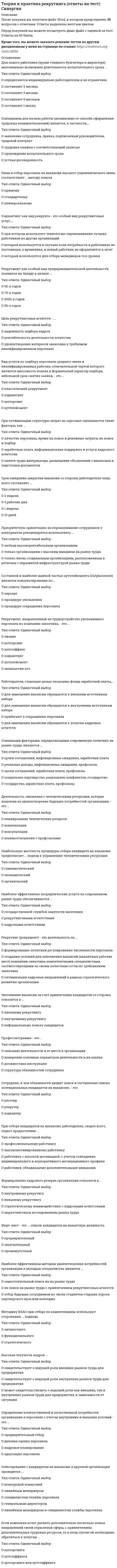      
          Описание
          Теория и практика рекрутинга. СИНЕРГИЯ  
          Оглавление
          Наиболее эффективные посреднические услуги на современном рынке труда обеспечиваются ... Тип ответа: Одиночный выбор ● государственной службой занятости населения ● рекрутинговыми агентствами ● кадровыми агентствами Приоритетную ориентацию на переманивание сотрудников у конкурентов рекомендуется использовать ... Тип ответа: Одиночный выбор ● любым высокорентабельным организациям ● только организациям с высоким имиджем на рынке труда ● только вновь создаваемым организациям, расположенным в регионах с неразвитой инфраструктурой рынка труда Сотрудник, в чьи обязанности входит поиск и составление списка потенциальных кандидатов на вакансию, – это ... Тип ответа: Одиночный выбор ● ресечер ● рекрутер ● хэдхантер Заполнение вакансии за счет привлечения кандидатов со стороны относится к ... Тип ответа: Одиночный выбор ● внешнему рекрутингу ● внутреннему рекрутингу ● неформальному поиску кандидатов Хэдхантинг как вид рекрунга – это особый вид рекрутинговых услуг, ... Тип ответа: Одиночный выбор ● при котором используют технологию переманивания лучших работников из других организаций ● который используется в случаях если потребность в работниках не постоянная, а временная, и новый работник не оформляется в штат ● который используется для отбора менеджеров топ-уровня Собеседование с кандидатом на вакансию в крупной организации проводится ... Тип ответа: Одиночный выбор ● конкурсной комиссией ● линейным менеджером ● специалистом службы персонала ● генеральным директором ● линейным менеджером и специалистом службы персонала В соответствии с исследованиями наиболее эффективный метод поиска работы – это ... Тип ответа: Одиночный выбор ● расспросы друзей об их местах работы ● обращение в частное агентство по трудоустройству ● ответы на рекламу в газетах ● непосредственное обращение к работодателю Подбор персонала с применением элементов прямого поиска – это ... рекрутинг Тип ответа: Одиночный выбор ● проактивный ● массовый ● закрытый Под категорией «управленческие компетенции» работодатель понимает ... Тип ответа: Одиночный выбор ● необходимый минимум профессиональных навыков для выполнения работы ● уровень квалификации и опыт работы специалиста ● навыки, умения, поведение, необходимые для достижения стратегических целей организации ● управленческие и организаторские способности Использование аутстаффинга для замещения основной части вакансий рекомендуется ... Тип ответа: Одиночный выбор ● любым организациям ● организациям, предъявляющим повышенные требования к квалификации, ответственности и лояльности персонала ● при сезонном или временном характере необходимых к выполнению работ Рекрутинг (рекрумент) – это деятельность по ... Тип ответа: Одиночный выбор ● формированию политики регулирования численности персонала ● оптимизации кадровых направлений в рамках стратегического развития организации Аутплейсмент предполагает ... Тип ответа: Одиночный выбор ● достаточно долгий и тщательный поиск высококвалифицированных специалистов ● поиск уникального специалиста или руководителя уже зарекомендовавшего себя положительно в своей профессиональной области Основными факторами, определяющими современную политику на рынке труда, являются ... Тип ответа: Одиночный выбор ● сроки соглашений, инфляционные ожидания, заработная плата ● реальные доходы, инфляционные ожидания, профсоюзы ● созданию условий для заполнения вакансий (вакантных рабочих мест) компании-заказчика компетентными специалистами, соответствующими по своим качествам согласно требованиям заказчика ● трудоустройство персонала, увольняемого из компании-заказчика на заранее оговоренных и юридически подкрепленных условиях ● сроки соглашений, заработная плата, профсоюзы ● социальное партнерство, разрешение конфликтов, государство ● государство, заработная плата, профсоюзы Если компания хочет развить дополнительно несколько новых направлений своей отраслевой сферы, с привлечением дополнительных трудовых ресурсов, то в этом случае ей необходимо обратиться к услугам ... Тип ответа: Одиночный выбор ● ● ● аутсорсинга аутстаффинга аутсорсинга или аутстаффинга Основанием для начала работы (независимо от способа оформления трудовых взаимоотношений) является, в частности, ... Тип ответа: Одиночный выбор ● трудовая книжка с соответствующей записью ● прохождение испытательного срока ● устная договоренность Постоянство, устойчивость результатов, полученных с помощью теста – это ... Тип ответа: Одиночный выбор ● валидность ● надежность ● резонанс Работодатели, ставящие целью экономию фонда заработной платы, ... Тип ответа: Одиночный выбор ● для замещения вакансии обращаются к внешним источникам набора ● для замещения вакансии обращаются к внутренним источникам набора ● прибегают к сокращению персонала ● для замещения вакансии обращаются к услугам кадровых агентств ● заявление сотрудника, приказ, подписанный руководителем, трудовой контракт Профессиограмма – это ... Тип ответа: Одиночный выбор ● описание деятельности и ее места в организации ● измерение основных параметров деятельности и их оценка ● должностная инструкция ● структура обязанностей сотрудника Высокая текучесть кадров ... Тип ответа: Одиночный выбор ● свидетельствует о ведущей роли внешних рынков труда для предприятия ● свидетельствует о ведущей роли внутренних рынков труда для предприятия При отборе кандидатов на вакансию работодатель, скорее всего, отдаст предпочтение ... Тип ответа: Одиночный выбор ● профессиональному работнику ● высокомотивированному работнику ● работнику, обладающему дополнительными навыками Шорт-лист – это ... список кандидатов на вакантную должность Тип ответа: Одиночный выбор ● предварительный ● окончательный ● промежуточный Деятельность, связанная с человеческими ресурсами, которая нацелена на удовлетворение будущих потребностей организации, – это ... Тип ответа: Одиночный выбор ● планирование человеческих ресурсов ● компенсации ● может свидетельствовать о ведущей роли как внешних, так и внутренних рынков труда для предприятия, в зависимости от ситуации ● работнику с высокой мотивацией, с учетом совпадения индивидуального и корпоративного мотивационного профиля ● консультации ● взаимоотношения с профсоюзами Сравнение фактических качеств работника с набором желательных качеств отображает ... Тип ответа: Одиночный выбор ● тестирование ● коэффициентный метод ● матричный метод Наиболее эффективным методом удовлетворения потребностей организации в молодых специалистах является ... Тип ответа: Одиночный выбор ● самостоятельный поиск их на рынке труда ● их поиск на рынке труда с привлечением рекрутинговых агентств Планирование потребности в персонале осуществляется на основе ... Тип ответа: Множественный выбор ● общей фактической численности работающих ● рентабельности персонала ● текучести кадров ● затрат на одного работающего Вид услуги по подбору персонала среднего звена и квалифицированных рабочих, отличительной чертой которого является массовость поиска и формальный характер подбора, небольшой срок снятия заявки, – это ... Тип ответа: Одиночный выбор ● классический рекрутмент ● хэдхантинг ● аутсорсинг ● аутплейсмент ● отбор будущих сотрудников из числа студентов старших курсов партнерского вуза или колледжа Ошибка контраста в процессе отбора обусловлена ... Тип ответа: Одиночный выбор ● оценкой кандидата как хорошего или плохого, базирующейся на какой-то одной характеристике, которая определена как главный критерий отбора ● тенденцией оценивать кандидата на основе сформировавшихся у интервьюера стереотипов ● занижением оценок и, в результате, необоснованного сужения группы претендентов и отсеивания потенциально пригодных к работе кандидатов Методику KSAO при отборе по компетенциям используют сторонники ... подхода Тип ответа: Одиночный выбор ● личностного ● функционального ● стратегического Мера соответствия результатов исследования объективным внешним критериям – это ... Тип ответа: Одиночный выбор ● валидность ● надежность ● резонанс Рекрутмент, направленный на трудоустройство увольняемого персонала из компании-заказчика, – это ... Тип ответа: Одиночный выбор ● лизинг ● аутсорсинг ● аутстаффинг ● хэдхантинг ● аутплейсмент ● экзекьютив сеч  
            
            
            Теория и практика рекрутинга. СинергияТеория и практика рекрутинга.Тест Синергия 2021гТеория и практика рекрутинга [Тест с ответами МФПУ Синергия] 2021г.Теория и практика рекрутинга (тест с ответами Синергия)Теория и технологии начального литературного образования (тест с ответами Синергия)Теория и технологии начального языкового образования ответы Синергия (Тесты 83/100)Теория и технологии начального языкового образования.Тест Синергия 2021гТеория и практика адвокатской деятельности. Тест МФПУ Синергия 2021 г. Теория и практика адвокатской деятельности.Тест Синергия 2021гТеория и практика адвокатской деятельности (тест с ответами Синергия)Теория и практика массовой информации (тест с ответами Синергия)Теория и практика применения специальных познаний в судопроизводстве ответы📝Тесты СинергияТеория и практика применения специальных познаний в судопроизводстве (тест с ответами Синергия)Теория и практика рекрутинга 2021 СИНЕРГИЯ ответы к тесту 100 БАЛЛОВ 