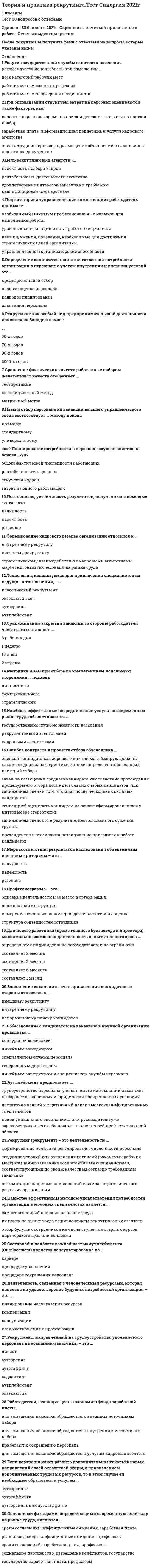     
          Описание
          Ответы на тест Синергия Теория и практика рекрутинга [МФПУ Синергия] 2021г.❗❗ Оценка 77/100 баллов 📗 ВСЕ ОТВЕТЫ выделены в файле цветом. Все вопросы к тесту указаны ниже, после покупки вы получите ответы в файле. 
          Оглавление
          Профессиограмма - это ...описание деятельности и ее места в организацииизмерение основных параметров деятельности и их оценкадолжностная инструкцияструктура обязанностей сотрудника -Срок ожидания закрытия вакансии со стороны работодателя чаще всего составляет ...3 рабочих дня1 неделю10 дней2 недели -Постоянство, устойчивость результатов, полученных с помощью теста - это ...валидностьнадежностьрезонанс -Наиболее эффективные посреднические услуги на современном рынке труда обеспечиваются ...государственной службой занятости населениярекрутинговыми агентствамикадровыми агентствами -Сотрудник, в чьи обязанности входит поиск и составление списка потенциальных кандидатов на вакансию, - это ...ресечеррекрутерхэдхантер -Деятельность, связанная с человеческими ресурсами, которая нацелена на удовлетворение будущих потребностей организации, - это...планирование человеческих ресурсовкомпенсацииконсультациивзаимоотношения с проосоюзами -Составной и наиболее важной частью аутплейсмента (Outplacement) является консультирование по ...карьереО процедуре увольненияО процедуре сокращения персонала -Работодатели, ставящие целью экономию фонда заработной платы,...для замещения вакансии обращаются к внешним источникам наборадля замещения вакансии обращаются к внутренним источникам набораприбегают к сокращению персоналадля замещения вакансии обращаются к услугам кадровых агентств -Рекрутмент как особый вид предпринимательской деятельности появился на Западе в начале ...50-х годов70-х годов90-х годов2000-х годов -Под категорией «управленческие компетенции» работодатель понимает ...необходимый минимум профессиональных навыков для выполнения работыуровень квалификации и опыт работы специалистанавыки, умения, поведение, необходимые для достижения стратегических целей организацииуправленческие и организаторские способности -Аутплейсмент предполагает...трудоустройство персонала, увольняемого из компании-заказчика на заранее оговоренных и юридически подкрепленных условияхдостаточно долгий и тщательный поиск высококвалифицированных специалистовпоиск уникального специалиста или руководителя уже зарекомендовавшего себя положительно в своей профессиональной области -Мера соответствия результатов исследования объективным внешним критериям - это ...валидностьнадежностьрезонанс -В соответствии с исследованиями наиболее эффективный метод поиска работы - это ...расспросы друзей об их местах работыобращение в частное агентство по трудоустройствуответы на рекламу в газетахнепосредственное обращение к работодателю -Формирование кадрового резерва организации относится к..внутреннему рекрутигувнешнему рекрутингустратегическому взаимодействию с кадровыми агентствамимаркетинговым исследованиям рынка труда -Панельное интервью как метод отбора кандидата предполагает ...Формирование специальной комиссииструктурированный характер вопросовнеструктурированный характер вопросовмоделирование искусственной стрессовой ситуации -Если компания хочет развить дополнительно несколько новых направлений своей отраслевой сферы, с привлечением дополнительных трудовых ресурсов, то в этом случае ей необходимо обратиться к услугам ...аутсорсингааутстаффингааутсорсинга или аутстаффинга -Технология, используемая для привлечения специалистов на ведущие и топ-позиции, - ...классический рекрутментэкзекьютив сечаутсорсингаутплейсмент -Заполнение вакансии за счет привлечения кандидатов со стороны относится к...внешнему рекрутингувнутреннему рекрутингунеформальному поиску кандидатов -Собеседование с кандидатом на вакансию в крупной организации проводится ...конкурсной комиссиейлинейным менеджеромспециалистом службы персоналагенеральным директоромлинейным менеджером и специалистом службы персонала -Рекрутинг (рекрумент) - это деятельность по ...Формированию политики регулирования численности персоналасозданию условий для заполнения вакансий (вакантных рабочих мест) компании-заказчика компетентными специалистами, соответствующими по своим качествам согласно требованиям заказчикаоптимизации кадровых направлений в рамках стратегического развития организации -Этап зарождения российского рекрутинга начинался с ...1994 г.1990 г.1995 г.1996 г. -Подбор персонала с применением элементов прямого поиска - это ... рекрутингпроактивныймассовыйзакрытый -Наем и отбор персонала на вакансии высшего управленческого звена соответствует ... методу поискаТип ответа: Одиночный выборпрямомустандартномууниверсальному -Планирование потребности в персонале осуществляется на основе ...общей фактической численности работающихрентабельности персоналатекучести кадровзатрат на одного работающего -Для нового работника (кроме главного бухгалтера и директора) максимально возможная длительность испытательного срока ...определяются индивидуально работодателем и не ограниченасоставляет 2 месяцасоставляет 3 месяцасоставляет б месяцевсоставляет 1 месяц -Ошибка контраста в процессе отбора обусловлена ...оценкой кандидата как хорошего или плохого, базирующейся на какой-то одной характеристике, которая определена как главный критерий отборазавышением оценки среднего кандидата как следствие прохождения процедуры его отбора после нескольких слабых кандидатов, или занижением оценки того, кто идет после нескольких сильных кандидатовтенденцией оценивать кандидата на основе сформировавшихся у интервьюера стереотиповзанижением оценок и, в результате, необоснованного сужения группы претендентов и отсеивания потенциально пригодных к работе кандидатов -Цель рекрутинговых агентств -...надежность подбора кадроврентабельность деятельности агентстваудовлетворение интересов заказчика в требуемом квалифицированном персонале -Сравнение фактических качеств работника с набором желательных качеств отображает ...тестированиекоэффициентный методматричный метод -Основанием для для начала работы (независимо от способа оформления трудовых взаимоотношений) является, взаявление сотрудника, приказ, подписанный руководителем, трудовой контракттрудовая книжка с соответствующей записьюпрохождение испытательного срокаустная договоренность -Рекрутмент, направленный на трудоустройство увольняемого персонала из компании-заказчика, - это ...лизингаутсорсингаутстаффингхэдхантингаутплейсментэкзекьютив сеч -Хэдхантинг как вид рекрунга - это особый вид рекрутинговых услуг,...О при котором используют технологию переманивания лучших работников из других организацийО который используется в случаях если потребность в работниках не постоянная, а временная, и новый работник не оформляется в штатО который используется для отбора менеджеров топ-уровня -Основными факторами, определяющими современную политику на рынке труда, являются ...сроки соглашений, инфляционные ожидания, заработная платареальные доходы, инфляционные ожидания, профсоюзысроки соглашений, заработная плата, профсоюзысоциальное партнерство, разрешение конфликтов, государствогосударство, заработная плата, профсоюзы -При отборе кандидатов на вакансию работодатель, скорее всего, отдаст предпочтение ...профессиональному работникувысокомотивированному работникуработнику с высокой мотивацией, с учетом совпадения индивидуального и корпоративного мотивационного профиляработнику, обладающему дополнительными навыками -Услуги государственной службы занятости населения рекомендуется использовать при замещении ...всех категорий рабочих местрабочих мест массовых профессийрабочих мест менеджеров и специалистов -Наибольшую жесткость процедуры отбора кандидата на вакансию предполагает ... подход к управлению человеческими ресурсамигуманистическийэкономическийорганический -Высокая текучесть кадров ...свидетельствует о ведущей роли внешних рынков труда для предприятиясвидетельствует о ведущей роли внутренних рынков труда для предприятияможет свидетельствовать о ведущей роли как внешних, так и внутренних рынков труда для предприятия, в зависимости от ситуации -Вид услуги по подбору персонала среднего звена и квалифицированных рабочих, отличительной чертой которого является массовость поиска и формальный характер подбора, небольшой срок снятия заявки, - это ...классический рекрутментхэдхантингаутсорсингаутплейсмент -Основанием для начала работы (независимо от способа оформления трудовых взаимоотношений) является, в частности,...заявление сотрудника, приказ, подписанный руководителем, трудовой контракттрудовая книжка с соответствующей записьюпрохождение испытательного срокаустная договоренность-При оптимизации структуры затрат на персонал оцениваются такие факторы, как ...качество персонала, время на поиск и денежные затраты на поиск и подборзаработная плата, информационная поддержка и услуги кадрового агентстваоплата труда интервьюера, размещение объявлений о вакансиях и подготовка документов -Приоритетную ориентацию на переманивание сотрудников у конкурентов рекомендуется использовать ...любым высокорентабельным организациямтолько организациям с высоким имиджем на рынке трудатолько вновь создаваемым организациям, расположенным в регионах с неразвитой инфраструктурой рынка труда -Использование аутстаффинга для замещения основной части вакансий рекомендуется ...любым организацияморганизациям, предъявляющим повышенные требования к квалификации, ответственности и лояльности персоналапри сезонном или временном характере необходимых к выполнению работ -Наиболее эффективным методом удовлетворения потребностей организации в молодых специалистах является ...самостоятельный поиск их на рынке трудаих поиск на рынке труда с привлечением рекрутинговых агентствотбор будущих сотрудников из числа студентов старших курсов партнерского вуза или колледжа -Шорт-лист - это ... список кандидатов на вакантную должностьпредварительныйокончательныйпромежуточный  
            
            
            Теория и практика рекрутинга [Тест с ответами МФПУ Синергия] 2021г.Теория и практика рекрутинга (тест с ответами Синергия)Теория и технологии начального литературного образования (тест с ответами Синергия)Теория и технологии начального языкового образования ответы Синергия (Тесты 83/100)Теория и технологии начального языкового образования.Тест Синергия 2021гТеория и технологии физического воспитания детей дошкольного возрастаТеория коммуникаций (тест с ответами Синергия)Теория и практика адвокатской деятельности (тест с ответами Синергия)Теория и практика массовой информации (тест с ответами Синергия)Теория и практика применения специальных познаний в судопроизводстве ответы📝Тесты СинергияТеория и практика применения специальных познаний в судопроизводстве (тест с ответами Синергия)Теория и практика рекрутинга 2021 СИНЕРГИЯ ответы к тесту 100 БАЛЛОВ Теория и практика рекрутинга (ответы на тест) СинергияТеория и практика рекрутинга. Синергия