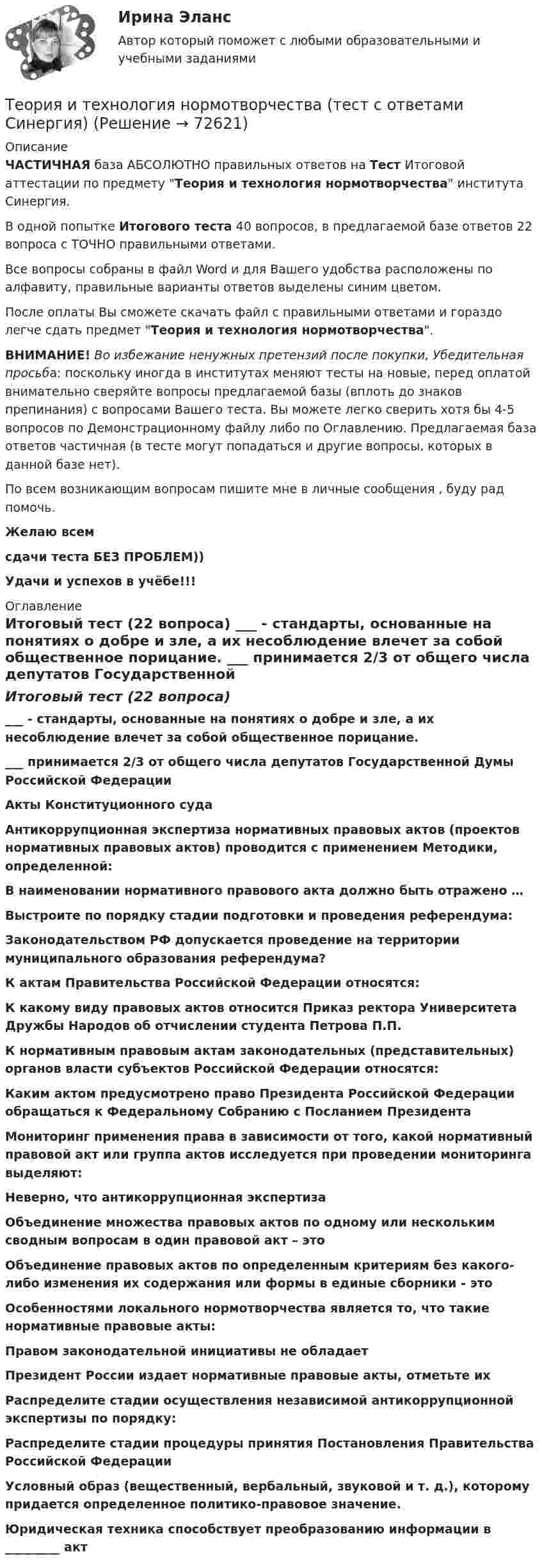     
            Описание
            ЧАСТИЧНАЯ база АБСОЛЮТНО правильных ответов на Тест Итоговой аттестации по предмету Теория и технология нормотворчества института Синергия.В одной попытке Итогового теста 40 вопросов, в предлагаемой базе ответов 22 вопроса с ТОЧНО правильными ответами.Все вопросы собраны в файл Word и для Вашего удобства расположены по алфавиту, правильные варианты ответов выделены синим цветом.После оплаты Вы сможете скачать файл с правильными ответами и гораздо легче сдать предмет Теория и технология нормотворчества.ВНИМАНИЕ! Во избежание ненужных претензий после покупки, Убедительная просьба: поскольку иногда в институтах меняют тесты на новые, перед оплатой внимательно сверяйте вопросы предлагаемой базы (вплоть до знаков препинания) с вопросами Вашего теста. Вы можете легко сверить хотя бы 4-5 вопросов по Демонстрационному файлу либо по Оглавлению. Предлагаемая база ответов частичная (в тесте могут попадаться и другие вопросы, которых в данной базе нет).По всем возникающим вопросам пишите мне в личные сообщения , буду рад помочь.Желаю всемсдачи теста БЕЗ ПРОБЛЕМ))Удачи и успехов в учёбе!!! 
            Оглавление
            Итоговый тест (22 вопроса) ___ - стандарты, основанные на понятиях о добре и зле, а их несоблюдение влечет за собой общественное порицание. ___ принимается 2/3 от общего числа депутатов Государственной Думы Российской Федерации Акты Конституционного суда Антикоррупционная экспертиза нормативных правовых актов (проектов нормативных правовых актов) проводится с применением Методики, определенной: В наименовании нормативного правового акта должно быть отражено … Выстроите по порядку стадии подготовки и проведения референдума: Законодательством РФ допускается проведение на территории муниципального образования референдума? К актам Правительства Российской Федерации относятся: К какому виду правовых актов относится Приказ ректора Университета Дружбы Народов об отчислении студента Петрова П.П. К нормативным правовым актам законодательных (представительных) органов власти субъектов Российской Федерации относятся: Каким актом предусмотрено право Президента Российской Федерации обращаться к Федеральному Собранию с Посланием Президента Мониторинг применения права в зависимости от того, какой нормативный правовой акт или группа актов исследуется при проведении мониторинга выделяют: Неверно, что антикоррупционная экспертиза Объединение множества правовых актов по одному или нескольким сводным вопросам в один правовой акт – это Объединение правовых актов по определенным критериям без какого-либо изменения их содержания или формы в единые сборники - это Особенностями локального нормотворчества является то, что такие нормативные правовые акты: Правом законодательной инициативы не обладает Президент России издает нормативные правовые акты, отметьте их Распределите стадии осуществления независимой антикоррупционной экспертизы по порядку: Распределите стадии процедуры принятия Постановления Правительства Российской Федерации Условный образ (вещественный, вербальный, звуковой и т. д.), которому придается определенное политико-правовое значение. Юридическая техника способствует преобразованию информации в _________ акт  
            
            
            Теория и технология нормотворчества (тест с ответами Магистратура Синергия)Теория и технология нормотворчества (тест с ответами Синергия)Теория и технология социализации детейТеория квалификации преступленийТеория квалификации преступлений (Вариант 1, РАНХ и ГС)... теория лидерства, возникшая в 1939 г. благодаря американским социологам, выделяла стереотипы поведения лидера, названия которых напоминают политические партии в СШАТеория лидерства тест Синергия(2023)Теория искусства ММУ 2023г.Теория и технологии начального математического образования тест СинергияТеория и технологии начального языкового образования💯 Теория и технологии начального языкового образования (ответы на тест Синергия / МОИ / МТИ / МосАП, октябрь 2023)Теория и технологии начального языкового образования тест СинергияТеория и технология начального математического образования 1!итоговый тестТеория и технология нормотворчества, 40 вопросов (ответы на тест Синергия / МТИ / МОИ / МосАП)