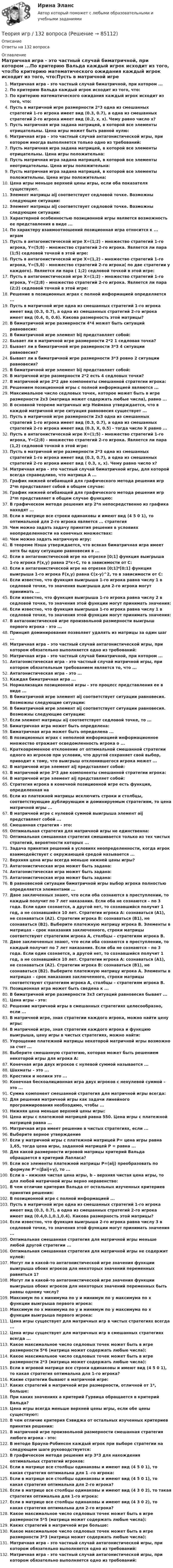      
            Описание
            Ответы на 132 вопроса 
            Оглавление
            Матричная игра - это частный случай биматричной, при котором ...По критерию Вальда каждый игрок исходит из того, что:По критерию математического ожидания каждый игрок исходит из того, что:Пусть в матричной игре размерности 2*3 одна из смешанных стратегий 1-го игрока имеет вид (0.3, 0.7), а одна из смешанных стратегий 2-го игрока имеет вид (0.2, x, x). Чему равно число х?Пусть матричная игра задана матрицей, в которой все элементы отрицательны. Цена игры может быть равной нулю:Матричная игра – это частный случай антагонистической игры, при котором иногда выполняется только одно из требований:Пусть матричная игра задана матрицей, в которой все элементы отрицательны. Цена игры положительна:Пусть матричная игра задана матрицей, в которой все элементы неотрицательны. Цена игры положительна:Пусть матричная игра задана матрицей, в которой все элементы положительны. Цена игры положительна:Цена игры меньше верхней цены игры, если оба показателя существуют.Элемент матрицы aij соответствует седловой точке. Возможны следующие ситуации:Элемент матрицы aij соответствует седловой точке. Возможны следующие ситуации:Характерной особенностью позиционной игры является возможность ее представления в виде ...По характеру взаимоотношений позиционная игра относится к ... играмПусть в антагонистической игре X=(1;2) - множество стратегий 1-го игрока, Y=(5;8) - множество стратегий 2-го игрока. Является ли пара (1;5) седловой точкой в этой игре:Пусть в антагонистической игре X=(1,2) - множество стратегий 1-го игрока, Y=(5,8) - множество стратегий 2-го игрока( по две стратегии у каждого). Является ли пара ( 1;2) седловой точкой в этой игре:Пусть в антагонистической игре X=(1;2) - множество стратегий 1-го игрока, Y=(2;8) - множество стратегий 2-го игрока. Является ли пара (2;2) седловой точкой в этой игре:Решение в позиционных играх с полной информацией определяется ...Пусть в матричной игре одна из смешанных стратегий 1-го игрока имеет вид (0.3, 0.7), а одна из смешанных стратегий 2-го игрока имеет вид (0.4, 0, 0.6). Какова размерность этой матрицы?В биматричной игре размерности 4*4 может быть ситуаций равновесия:В биматричной игре элемент bij представляет собой:Бывает ли в матричной игре размерности 2*2 1 седловая точка?Бывает ли в биматричной игре размерности 3*3 4 ситуации равновесия?Бывает ли в биматричной игре размерности 3*3 ровно 2 ситуации равновесия?В биматричной игре элемент bij представляет собой:В матричной игре размерности 2*2 есть 4 седловых точки?В матричной игре 2*2 две компоненты смешанной стратегии игрока:Решением позиционной игры с полной информацией являются ...Максимальное число седловых точек, которое может быть в игре размерности 2x3 (матрица может содержать любые числа), равно ...В основной теореме матричных игр Неймана утверждается, что в каждой матричной игре ситуация равновесия существует ...Пусть в матричной игре размерности 2x3 одна из смешанных стратегий 1-го игрока имеет вид (0.3, 0.7), а одна из смешанных стратегий 2-го игрока имеет вид (0.3, X, 0.5) - тогда число X равно ...Пусть в антагонистической игре X=(1;5) - множество стратегий 1-го игрока, Y=(2;8) - множество стратегий 2-го игрока. Является ли пара (1,2) седловой точкой в этой игре:Пусть в матричной игре размерности 2*3 одна из смешанных стратегий 1-го игрока имеет вид (0.3, 0.7), а одна из смешанных стратегий 2-го игрока имеет вид ( 0.3, x, x). Чему равно число x?Матричная игра - это частный случай биматричной игры, для которой всегда справедливо, что матрица А ...График нижней огибающей для графического метода решения игр 2*m представляет собой в общем случае:График нижней огибающей для графического метода решения игр 2*m представляет в общем случае функцию:В графическом методе решения игр 2*n непосредственно из графика находят ...Если в матрице все строки одинаковы и имеют вид (4 5 0 1), то оптимальной для 2-го игрока является ... стратегияЧем можно задать задачу принятия решения в условиях неопределенности на конечных множествах:Чем можно задать матричную игру:В теореме Нэша утверждается, что всякая биматричная игра имеет хотя бы одну ситуацию равновесия в ...Если в антагонистической игре на отрезке [0;1] функция выигрыша 1-го игрока F(x,y) равна 2*x+C, то в зависимости от C:Если в антагонистической игре на отрезке [0;1]*[0;1] функция выигрыша 1-го игрока F(x,y) равна C(x-y)^2, то в зависимости от C:Если известно, что функция выигрыша 1-го игрока равна числу 1 в седловой точке, то значения выигрыша для 2-го игрока могут принимать ...Если известно, что функция выигрыша 1-го игрока равна числу 2 в седловой точке, то значения этой функции могут принимать значения:Если известно, что функция выигрыша 1-го игрока равна числу 1 в седловой точке, то значения этой функции могут принимать значения:В антагонистической игре произвольной размерности выигрыш первого игрока - это ...Принцип доминирования позволяет удалять из матрицы за один шаг ...Матричная игра – это частный случай антагонистической игры, при котором обязательно выполняется одно из требований:Матричная игра - это частный случай биматричной, при котором ...Антагонистическая игра - это частный случай матричной игры, при котором обязательным требованием является то, что ...Антагонистическая игра - это ...Каждая биматричная игра ...Нормализация позиционной игры - это процесс представления ее в виде ...В биматричной игре элемент aij соответствует ситуации равновесия. Возможны следующие ситуации:В биматричной игре элемент aij соответствует ситуации равновесия. Возможны следующие ситуации:Если элемент матрицы aij соответствует седловой точке, то ...Биматричная игра может быть определена:Биматричная игра может быть определена ...В позиционных играх с неполной информацией информационное множество отражает осведомленность игрока о ...Кратковременное отклонение от оптимальной смешанной стратегии одного из игроков при условии, что другой сохраняет свой выбор, приводит к тому, что выигрыш отклонившегося игрока может ...В матричной игре элемент aij представляет собой:В матричной игре 3*3 две компоненты смешанной стратегии игрока:В матричной игре элемент aij представляет собой:Стратегия игрока в конечной позиционной игре есть функция, определенная наЕсли из платежной матрицы исключить строки и столбцы, соответствующие дублирующим и доминируемым стратегиям, то цена матричной игры ...В матричной игре с нулевой суммой выигрыша элемент aij представляет собой ...Смешанная стратегия - это:Оптимальная стратегия для матричной игры не единственна:Оптимальная смешанная стратегия смешивается только из тех чистых стратегий, вероятности которых ...Задача принятия решений в условиях неопределенности, когда игрок взаимодействует с окружающей средой называется ...Верхняя цена игры всегда меньше нижней цены игры?Антагонистическая игра может быть задана:Антагонистическая игра может быть задана:Антагонистическая игра может быть задана:В равновесной ситуации биматричной игры выбор игрока полностью определяется элементами ...Двое заключенных знают, что если оба сознаются в преступлении, то каждый получит по 7 лет наказания. Если оба не сознаются – по 3 года. Если один сознается, а другой нет, то сознавшийся получит 1 год, а не сознавшийся 10 лет. Стратегии игрока А: сознаваться (А1), не сознаваться (А2). Стратегии игрока В: сознаваться (В1), не сознаваться (В2). Выберите платежную матрицу игрока В. Элементы в матрицах – срок наказания заключенного, строки матрицы соответствуют стратегиям игрока А, столбцы – стратегиям игрока В.Двое заключенных знают, что если оба сознаются в преступлении, то каждый получит по 7 лет наказания. Если оба не сознаются – по 3 года. Если один сознается, а другой нет, то сознавшийся получит 1 год, а не сознавшийся 10 лет. Стратегии игрока А: сознаваться (А1), не сознаваться (А2). Стратегии игрока В: сознаваться (В1), не сознаваться (В2). Выберите платежную матрицу игрока А. Элементы в матрицах – срок наказания заключенного, строки матрицы соответствуют стратегиям игрока А, столбцы – стратегиям игрока В.Позиционная игра может быть сведена к ...В биматричной игре размерности 3x3 ситуаций равновесия бывает ...Цена игры - это:Решение матричной игры в смешанных стратегиях целесообразно, если ...В матричной игре, зная стратегии каждого игрока, можно найти цену игры:В матричной игре, зная стратегии каждого игрока и функцию выигрыша, цену игры в чистых стратегиях, можно найти:Упрощение платежной матрицы некоторой матричной игры возможно за счет ...Выберите смешанную стратегию, которая может быть решением некоторой игры для игрока А:Конечная игра двух игроков с нулевой суммой называется ...Шахматы – это ...Крестики и нолики это ...Конечная бескоалиционная игра двух игроков с ненулевой суммой – это ...Сумма компонент смешанной стратегия для матричной игры всегда:Для решения матричной игры как задачи линейного программирования необходимо, чтобы ...Нижняя цена меньше верхней цены игры:Цена игры с платежной матрицей равна 550. Цена игры с платежной матрицей равна ...Матричная игра имеет решение в чистых стратегиях, если ...Выберите верное утверждениеЕсли у матричной игры с платежной матрицей P= цена игры равна 1,65, тогда цена игры, заданной матрицей P = равна ...Для какой размерности игровой матрицы критерий Вальда обращается в критерий Лапласа?Если все элементы платежной матрицы P=(aij) преобразовать по формуле P’=(βaij+γ), то ...Если a – нижняя чистая цена игры, b – верхняя чистая цена игры, то для любой матричной игры верно неравенство:В чем отличие критерия Вальда от остальных изученных критериев принятия решения:В позиционной игре с полной информацией ...Пусть в матричной игре одна из смешанных стратегий 1-го игрока имеет вид (0.3, 0.7), а одна из смешанных стратегий 2-го игрока имеет вид (0.4,0.1,0.1,0.4). Какова размерность этой матрицы?Если известно, что функция выигрыша 2-го игрока равна числу 3 в седловой точке, то значения этой функции могут принимать значения ...Оптимальная смешанная стратегия для матричной игры меньше любой другой стратегии ...Оптимальная смешанная стратегия для матричной игры не содержит нулей:Могут ли в какой-то антагонистической игре значения функции выигрыша обоих игроков для некоторых значений переменных равняться 1?Могут ли в какой-то антагонистической игре значения функции выигрыша обоих игроков для некоторых значений переменных быть равны одному числу?Максимум по x минимума по y и минимум по y максимума по x функции выигрыша первого игрока:Максимум по x минимума по y и минимум по y максимума по x функции выигрыша первого игрока:Цена игры существует для матричных игр в чистых стратегиях всегда ...Цена игры существует для матричных игр в смешанных стратегиях всегда ...Какое максимальное число седловых точек может быть в игре размерности 5*6 (матрица может содержать любые числа):Какое максимальное число седловых точек может быть в игре размерности 2*3 (матрица может содержать любые числа):Если в игровой матрице все строки одинаковы и имеют вид (4 5 0 1), то какая стратегия оптимальна для 1-го игрока?Какие стратегии бывают в матричной игре:Каких стратегий в матричной игре размерности, отличной от 1*, больше:При каких значениях a критерий Гурвица обращается в критерий Вальда?Цена игры всегда меньше верхней цены игры, если обе цены существуют:В чем отличие критерия Сэвиджа от остальных изученных критериев принятия решения:В матричной игре произвольной размерности смешанная стратегия любого игрока - это:В методе Брауна-Робинсон каждый игрок при выборе стратегии на следующем шаге руководствуется:В графическом методе решения игр 3*3 для нахождения оптимальных стратегий игроков:Если в матрице все столбцы одинаковы и имеют вид (4 5 0 1), то какая стратегия оптимальна для 1 -го игрока:Если в матрице все столбцы одинаковы и имеют вид (4 5 0 1), то какая стратегия оптимальна для 2-го игрока?Если в матрице все столбцы одинаковы и имеют вид (4 3 0 2), то такая стратегия оптимальна для 1-го игрока:Если в матрице все столбцы одинаковы и имеют вид (4 3 0 2), то какая стратегия оптимальна для 2-го игрока?Какое максимальное число седловых точек может быть в игре размерности 5*5 (матрица может содержать любые числа):Каких стратегий в матричной игре больше:Какое максимальное число седловых точек может быть в игре размерности 3*3 (матрица может содержать любые числа):Матричная игра - это частный случай антагонистической игры, при котором обязательно выполняется одно из требований:Матричная игра - это частный случай антагонистической игры, при котором обязательно выполняется одно из требований:  
            
            
            ✅ Теория игр 114 вопросов СИНЕРГИЯ МТИ 2022Теория игр / 132 вопросаТеория игр (46) ответы на тест МФПУ Синергия (5 семестр)Теория игр (65) ответы на тест МФПУ Синергия (5 семестр)Теория игр Вариант 2 (кр1 - 5 заданий + кр2 - 3 задания) РЭУ им. Плеханова На каждой из двух торговых баз ассортиментный минимум составляет один и тот же набор из n = 4 видов товаровтеория игр Вариант 3 (3 задания) Получить  новые  платежные  матрицы,  используя принцип доминирования.Теория игр (Вариант 8, РАНХ и ГС)Теория государства и права | Университет Синергия | Юриспруденция | Бакалавриат | 2023-2024 уч.г.|Теория Государства и Права часть 2(Право) - тест с ответами СинергияТеория государственного суверенитета Ж. Бодена. Контрольная работа по истории политических и правовых учений. Вариант 6.Теория графов Теория договорного права Итоговый тест Теория доказательств в гражданском и арбитражном процессе. Билет №13ТЕОРИЯ ДОКАЗАТЕЛЬСТВ И ДОКАЗЫВАНИЕ В УГОЛОВНОМ ПРОЦЕССЕ (Письменное контрольное задание / контрольная работа)