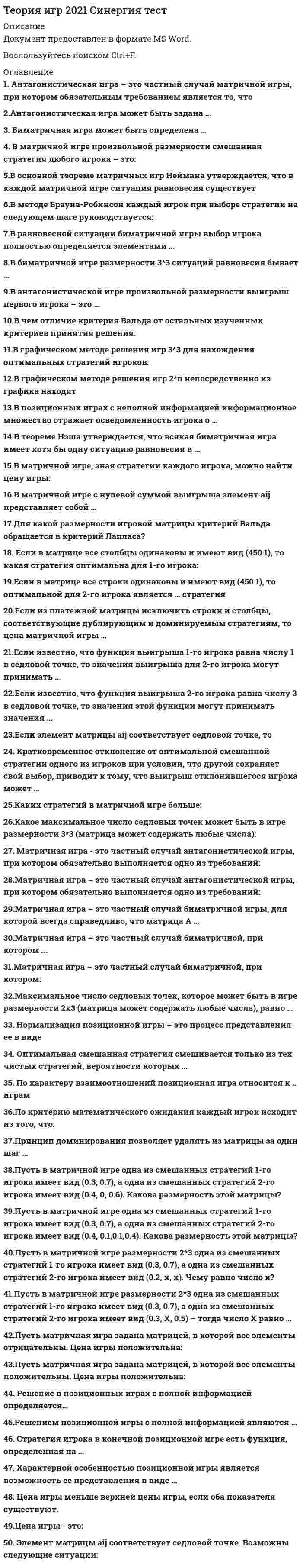     
          Описание
          Полная,свежая база вопросов. 35 вопросов с ответами. Сдано на 88 баллов из 100, оценка Хорошо. Год сдачи - 2021.После покупки, вы получите файл с ответами на вопросы которые указаны ниже: 
          Оглавление
          1. Характерной особенностью позиционной игры является возможность ее представления в виде … дерева игры дифференциальной функции квадратичной функции2. По характеру взаимоотношений позиционная игра относится к … играм коалиционным бескоалиционным кооперативным антагонистическим3. Решение в позиционных играх с полной информацией определяется… только в седловой точке матрицы выигрышей только в смешанных стратегиях матрицы выигрышей и в седловой точке, и в смешанных стратегиях матрицы выигрышей4. Пусть в матричной игре одна из смешанных стратегий 1-го игрока имеет вид (0.3, 0.7), а одна из смешанных стратегий 2-го игрока имеет вид ( 0.4, 0, 0.6). Какова размерность этой матрицы? 2*3 3*25. Решением позиционной игры с полной информацией являются …  оптимальные смешанные стратегии оптимальные чистые стратегии с вероятностями, равными 1 оптимальные чистые стратегии с вероятностями, равными 06. Максимальное число седловых точек, которое может быть в игре размерности 2x3 (матрица может содержать любые числа), равно … 2 3  6  47. В основной теореме матричных игр Неймана утверждается, что в каждой матричной игре ситуация равновесия существует … только в чистых стратегиях с вероятностями, равными 1 хотя бы в смешанных стратегиях только в чистых стратегиях с вероятностями, равными 08. Пусть в матричной игре размерности 2x3 одна из смешанных стратегий 1-го игрока имеет вид (0.3, 0.7), а одна из смешанных стратегий 2-го игрока имеет вид ( 0.3, X, 0.5) – тогда число X равно … 0.4  0.2  0.79. Матричная игра – это частный случай биматричной игры, для которой всегда справедливо, что матрица А … равна матрице В, взятой с обратным знаком равна матрице В не равна матрице В10. В графическом методе решения игр 2×n непосредственно из графика находят … оптимальные стратегии и цену игры обоих игроков  цену игры и оптимальную стратегию 2-го игрока цену игры и оптимальную стратегию 1-го игрока11. Если в матрице все строки одинаковы и имеют вид ( 4 5 0 1), то оптимальной для 2-го игрока является … стратегия первая вторая третья четвертая12. В теореме Нэша утверждается, что всякая биматричная игра имеет хотя бы одну ситуацию равновесия в … только в чистых стратегиях с вероятностями, равными 1 хотя бы в смешанных стратегиях только в чистых стратегиях с вероятностями, равными 013. Если известно, что функция выигрыша 1-го игрока равна числу 1 в седловой точке, то значения выигрыша для 2-го игрока могут принимать … любые значения только положительные значения значение, равное только 114. В антагонистической игре произвольной размерности выигрыш первого игрока – это … число множество вектор, или упорядоченное множество функция15. Принцип доминирования позволяет удалять из матрицы за один шаг …целиком строки или столбцы только отдельные числа только подматрицы меньших размеров16. Матричная игра – это частный случай биматричной, при котором ...матрицы А и В совпадают из матрицы A можно получить матрицу В путем транспонирования из матрицы А можно получить матрицу В путем деления на число ￼ из матрицы А можно получить матрицу В путем умножения на отрицательную единицу17. Антагонистическая игра – это частный случай матричной игры, при котором обязательным требованием является то, что … один из игроков имеет только бесконечное число стратегий оба игрока имеют только бесконечно много стратегий  оба игрока имеют только одно и то же число стратегий оба игрока имеют конечное число стратегий18. Нормализация позиционной игры – это процесс представления ее в виде … биматричной игры матричной игры  дифференциальной игры «игры с природой»19. Если элемент матрицы aij соответствует седловой точке, то … этот элемент строго меньше всех в строке  этот элемент строго второй по порядку в строке  возможно, что в строке есть элементы и больше, и меньше, чем этот элемент этот элемент строго больше всех в строке20. Биматричная игра может быть определена … двумя матрицами только с положительными элементами двумя произвольными матрицами одной матрицей двумя матрицами только с отрицательными элементами21. В позиционных играх с неполной информацией информационное множество отражает осведомленность игрока о … стратегиях противника своих фактических стратегиях  вероятностях применения стратегий обоих игроков  всех своих стратегиях и противника, предшествующих текущему ходу22. Кратковременное отклонение от оптимальной смешанной стратегии одного из игроков при условии, что другой сохраняет свой выбор, приводит к тому, что выигрыш отклонившегося игрока может Только уменьшитсяТолько увеличится23. Стратегия игрока в конечной позиционной игре есть функция, определенная на … одном информационном множестве  нескольких информационных множествах всех информационных множествах24. Если из платежной матрицы исключить строки и столбцы, соответствующие дублирующим и доминируемым стратегиям, то цена матричной игры … увеличится не изменится уменьшится25. В матричной игре с нулевой суммой выигрыша элемент aij представляет собой … выигрыш первого игрока при использовании им i-й стратегии, а вторым игроком – j-й стратегии оптимальную стратегию первого игрока при использовании противником i-й или j-й стратегии проигрыш первого игрока при использовании им j-й стратегии, а вторым игроком – i-й страте26. Оптимальная смешанная стратегия смешивается только из тех чистых стратегий, вероятности которых … равны только единице либо нулю отличны от нуля равны только нулю27. Антагонистическая игра может быть задана ...множеством стратегий обоих игроков и ценой игры множеством стратегий обоих игроков и функцией выигрыша первого игрока только множеством стратегий обоих игроков функцией выигрыша обоих игроков28. В равновесной ситуации биматричной игры выбор игрока полностью определяется элементами … своей платежной матрицы платежной матрицы другого игрока своей платежной матрицы и платежной матрицы другого игрока29. В биматричной игре размерности 3x3 ситуаций равновесия бывает … не более 3 не менее 6 не более 9 не менее 430. Цена игры - это: числовекторматрица.31. В матричной игре, зная стратегии каждого игрока, можно найти цену игры: данет 32. Для какой размерности игровой матрицы критерий Вальда обращается в критерий Лапласа? 1*5 5*1 33. В чем отличие критерия Вальда от остальных изученных критериев принятия решения: Он минимизируется Он максимизируется При расчете не используются арифметические операции сложения и вычитания.34. Пусть в матричной игре одна из смешанных стратегий 1-го игрока имеет вид (0.3, 0.7), а одна из смешанных стратегий 2-го игрока имеет вид ( 0.4, 0.1,0.1,0.4). Какова размерность этой матрицы? 2*46*1иная размерность35. Если известно, что функция выигрыша2-го игрока равна числу 3 в седловой точке, то значения этой функции могут принимать значения ...любые только положительныетолько не более числа 2 
            
            
            Теория Игр (все ответы на тест Синергия)Теория игр (ответы на 29 вопросов)ТЕОРИЯ ИГР ОТВЕТЫ СИНЕРГИЯ📝ТЕСТЫ (88/100)Теория игр СИНЕРГИЯ 2021г.Ответы на тест МФПУТеория игр (Синергия), ответы на тест, 2021 годТеория игр «Синергия» (сборник ответов на тест).Теория игр. Синергия. Сборник ответов на тест.Теория государства и права. Синергия. 2 семестр. На отличноТеория государства и права.Тест СинергияТеория государства и права.Тест Синергия 2021г (90 баллов)Теория государства и права (тест с ответами Синергия)Теория государства и права тест с ответами Синергия 1 семестрТеория государства и права тест с ответами Синергия 2021 Теория государства и права (тесты Синергия)