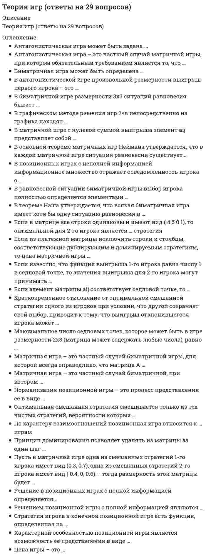    
          Описание
          🟢 ОТВЕТЫ ТЕОРИЯ ИГР Тесты Синергия 🟢 РЕЗУЛЬТАТЫ: 88 баллов из 100🟢 ВСЕ ОТВЕТЫ выделены в файле. Все вопросы к тесту см. ниже.Сборник практически всех ответов 
          Оглавление
          Антагонистическая игра может быть задана:множество стратегий обоих игроковфункцией выигрыша обоих игроковмножеством стратегий обоих игроков и ценой игрымножеством стратегий обоих игроков и функцией выигрыша первого игрока Биматричная игра может быть определена …одной матрицейдвумя матрицами только с положительными элементамидвумя матрицами только с отрицательными элементамидвумя произвольными матрицамиЕсли известно, что функция выигрыша 1-го игрока равна числу 1 в седловой точке, то значения выигрыша для 2-го игрока могут принимать …значение, равное 1любые значениятолько положительные значенияВ позиционных играх с неполной информацией информационное множество отражает осведомленность игрока о…своих фактических стратегияхвероятностях применения стратегий обоих игроковвсех своих стратегиях и противника, предшествующих текущему ходустратегиях противника В графическом методе решения игр 2×n непосредственно из графика находят …цену игры и оптимальную стратегию 2-го игрокацену игры и оптимальную стратегию 1 -го игрокаоптимальные стратегии обоих игроковКратковременное отклонение от оптимальной смешанной стратегии одного из игроков при условии, что другой сохраняет свой выбор, приводит к тому, что выигрыш отклонившегося игрока может ...только увеличитьсятолько уменьшитьсяне измениться Антагонистическая игра - это частный случай матричной игры, при котором обязательным требованием является то, что...один из игроков имеет только бесконечное число стратегийоба игрока имеют только бесконечно много стратегийоба игрока имеют только одно и то же число стратегийоба игрока имеют конечное число стратегий Если элемент матрицы aij соответствует седловой точке, то ...этот элемент строго меньше всех в строкеэтот элемент строго второй по порядку в строкевозможно, что в строке есть элементы и больше, и меньше, чем этот элементэтот элемент строго больше всех в строке В основной теореме матричных игр Неймана утверждается, что в каждой матричной игре ситуация равновесия существует...только в чистых стратегиях с вероятностями, равными 1хотя бы в смешанных стратегияхтолько в чистых стратегиях с вероятностями, равными О Решение в позиционных играх с полной информацией определяется...только в седловой точке матрицы выигрышейтолько в смешанных стратегиях матрицы выигрышейи в седловой точке, и в смешанных стратегиях матрицы выигрышей Принцип доминирования позволяет удалять из матрицы за один шаг...целиком строки или столбцытолько отдельные числатолько подматрицы меньших размеров Нормализация позиционной игры - это процесс представления ее в виде ...биматричной игрыматричной игрыдифференциальной игры«игры с природой» Матричная игра - это частный случай биматричной, при котором ...матрицы А и В совпадаютиз матрицы А можно получить матрицу В путем транспонированияиз матрицы А можно получить матрицу В путем деления на числоиз матрицы А можно получить матрицу В путем умножения на отрицательную единицу Характерной особенностью позиционной игры является возможность ее представления в виде ...дерева игрыдифференциальной функцииквадратичной функции В матричной игре с нулевой суммой выигрыша элемент аij представляет собой ...выигрыш первого игрока при использовании им i-й стратегии, а вторым игроком-j-й стратегииоптимальную стратегию первого игрока при использовании противником i-й или j-й стратегиипроигрыш первого игрока при использовании им j-й стратегии, а вторым игроком - i-й стратегии В теореме Нэша утверждается, что всякая биматричная игра имеет хотя бы одну ситуацию равновесия в ...только в чистых стратегиях с вероятностями, равными 1хотя бы в смешанных стратегияхтолько в чистых стратегиях с вероятностями, равными О Решением позиционной игры с полной информацией являются ...оптимальные смешанные стратегииоптимальные чистые стратегии с вероятностями, равными 1оптимальные чистые стратегии с вероятностями, равными О Принцип доминирования позволяет удалять из матрицы за один шаг …целиком строкиотдельные числаподматрицы меньших размеров Если в матрице все строки одинаковы и имеют вид (4 5 0 1), то оптимальной для 2-го игрока является … стратегиятретьячетвертаявтораяпервая В равновесной ситуации биматричной игры выбор игрока полностью определяется элементами …платежной матрицы другого игрокасвоей платежной матрицы и платежной матрицы другого игрокасвоей платежной матрицы Цена игры – это …функцияматрицачисловектор Пусть в матричной игре размерности 2x3 одна из смешанных стратегий 1-го игрока имеет вид (0.3, 0.7), а одна из смешанных стратегий 2-го игрока имеет вид (0.3, X, 0.5) – тогда число X равно …0.20.70.4В теореме Нэша утверждается, что всякая биматричная игра имеет хотя бы одну ситуацию равновесия в …чистых стратегияхсмешанных стратегияхлинейных комбинациях смешанных и чистых стратегий Исход игры в позиционных играх с полной и неполной информацией …зависит от индивидуальности игроказависит от выбора стратегий игроказависит от уровня информированности игроковне зависит от уровня информированности В биматричной игре размерности 3x3 ситуаций равновесия бывает …не более 3не менее 4не более 9не менее 6 В антагонистической игре произвольной размерности выигрыш первого игрока – это …множествофункциячисловектор, или упорядоченное множество Если из платежной матрицы исключить строки и столбцы, соответствующие дублирующим и доминируемым стратегиям, то цена матричной игры …не изменитсяувеличитсяуменьшится Решением позиционной игры с полной информацией являются …линейные комбинации смешанных и чистых стратегийоптимальные смешанные стратегииоптимальные чистые стратегииПусть в матричной игре одна из смешанных стратегий 1-го игрока имеет вид (0.3, 0.7), одна из смешанных стратегий 2-го игрока имеет вид ( 0.4, 0, 0.6) – тогда размерность этой матрицы будет …3x32x33x2 Оптимальная смешанная стратегия смешивается только из тех чистых стратегий, вероятности которых …равны единицеимеют любое значение от нуля до единицыотличны от нуля В матричной игре элемент aij представляет собой …проигрыш первого игрока при использовании им j-й стратегии, а вторым игроком – i-й стратегииоптимальную стратегию первого игрока при использовании противником i-й или j-й стратегиивыигрыш первого игрока при использовании им i-й стратегии, а вторым игроком – j-й стратегии Матричная игра – это частный случай биматричной игры, для которой всегда справедливо, что матрица А …равна матрице В, взятой с обратным знакомне равна матрице Вравна матрице ВМаксимальное число седловых точек, которое может быть в игре размерности 2x3 (матрица может содержать любые числа), равно …3624Стратегия игрока в конечной позиционной игре есть функция, определенная на …одном информационном множествевсех информационных множествахнескольких информационных множествах Если элемент матрицы aij соответствует седловой точке, то …возможно, что в строке есть элементы и больше, и меньше, чем этот элементвозможно, что этот элемент меньше всех в строкевозможно, что этот элемент второй по порядку в строкеэтот элемент строго больше всех в строке По характеру взаимоотношений позиционная игра относится к … играмкооперативнымбескоалиционнымантагонистическимкоалиционнымВ теореме Неймана утверждается, что в каждой матричной игре ситуация равновесия существует …в линейных комбинациях смешанных и чистых стратегийтолько в чистых стратегияххотя бы в смешанных стратегиях  
            
            
            ТЕОРИЯ ИГР ОТВЕТЫ СИНЕРГИЯ📝ТЕСТЫ (88/100)Теория игр СИНЕРГИЯ 2021г.Ответы на тест МФПУТеория игр (Синергия), ответы на тест, 2021 годТеория игр «Синергия» (сборник ответов на тест).Теория игр. Синергия. Сборник ответов на тест.Теория игр (Тест ответы на вопросы Синергия)Теория игр.Тест Синергия 2021г.Теория государства и права.Тест Синергия 2021г (90 баллов)Теория государства и права (тест с ответами Синергия)Теория государства и права тест с ответами Синергия 1 семестрТеория государства и права тест с ответами Синергия 2021 Теория государства и права (тесты Синергия)Теория игр 2021 Синергия тестТеория Игр (все ответы на тест Синергия)