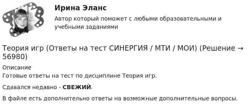    
            Описание
            Готовые ответы на тест по дисциплине Теория игр.Сдавался недавно - СВЕЖИЙ.В файле есть дополнительно ответы на возможные дополнительные вопросы.   
            
            
            💯 Теория игр (ответы на тест Синергия / МОИ / МТИ / МосАП, январь 2024)Теория игр (Ответы на тест СИНЕРГИЯ / МТИ / МОИ)Теория игр ответы. Синергия. Тест.Теория игр СинергияТЕОРИЯ ИГР СИНЕРГИЯ 2022 ОТВЕТЫТеория игр (Синергия/МТИ) Ответы на тест«Теория игр». Тест для сдачи в Московскую Международную Академию Теория игр (65) ответы на тест МФПУ Синергия (5 семестр)Теория игр Вариант 2 (кр1 - 5 заданий + кр2 - 3 задания) РЭУ им. Плеханова На каждой из двух торговых баз ассортиментный минимум составляет один и тот же набор из n = 4 видов товаровтеория игр Вариант 3 (3 задания) Получить  новые  платежные  матрицы,  используя принцип доминирования.Теория игр (Вариант 8, РАНХ и ГС)Теория игр в педагогике и психологии⭐ Теория игр (все ответы на тест Синергия / МОИ / МТИ / МосАП, май 2023)Теория игр и методы принятия оптимальных решений. Решение 2-х задач: 1) Фабрика выпускает сарафаны и юбки, сбыт которых зависит от состояния погоды...; 2) Найти пропорцию использования посевной площади...