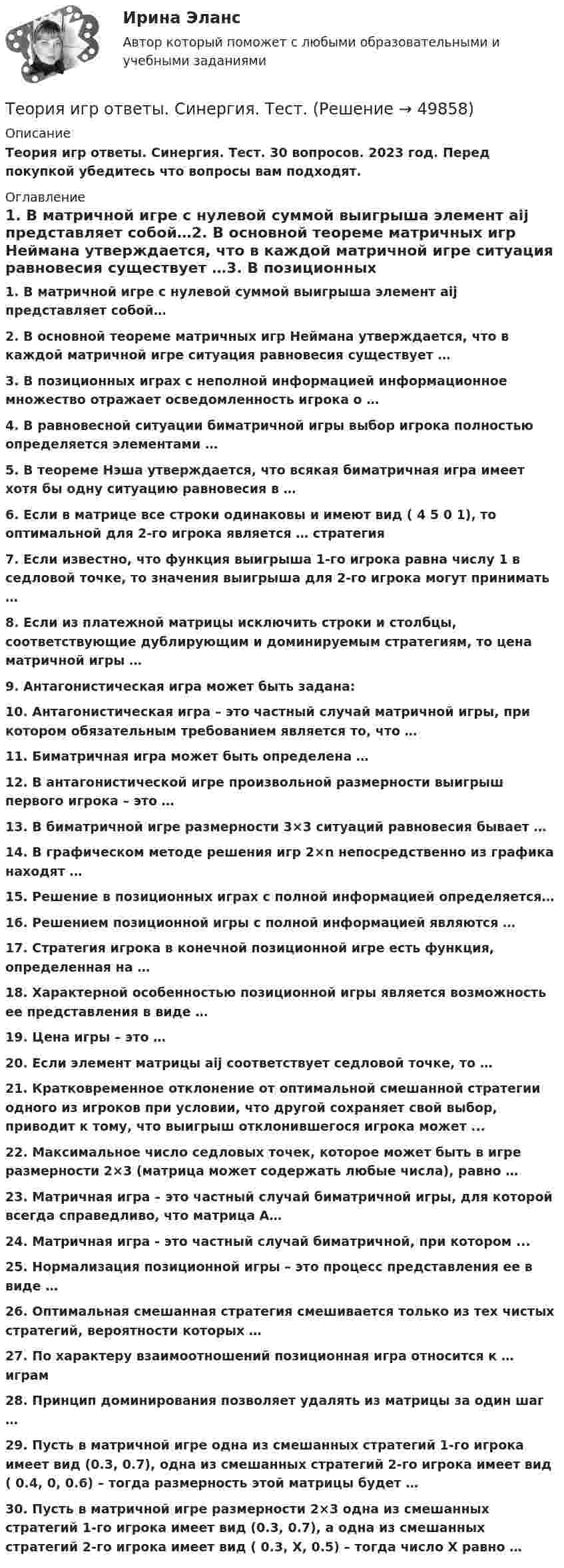      
            Описание
            Теория игр ответы. Синергия. Тест. 30 вопросов. 2023 год. Перед покупкой убедитесь что вопросы вам подходят. 
            Оглавление
            1.     В матричной игре с нулевой суммой выигрыша элемент aij представляет собой…2.     В основной теореме матричных игр Неймана утверждается, что в каждой матричной игре ситуация равновесия существует …3.     В позиционных играх с неполной информацией информационное множество отражает осведомленность игрока о …4.     В равновесной ситуации биматричной игры выбор игрока полностью определяется элементами …5.     В теореме Нэша утверждается, что всякая биматричная игра имеет хотя бы одну ситуацию равновесия в …6.     Если в матрице все строки одинаковы и имеют вид ( 4 5 0 1), то оптимальной для 2-го игрока является … стратегия7.     Если известно, что функция выигрыша 1-го игрока равна числу 1 в седловой точке, то значения выигрыша для 2-го игрока могут принимать …8.     Если из платежной матрицы исключить строки и столбцы, соответствующие дублирующим и доминируемым стратегиям, то цена матричной игры …9.     Антагонистическая игра может быть задана:10.  Антагонистическая игра – это частный случай матричной игры, при котором обязательным требованием является то, что …11.  Биматричная игра может быть определена …12.  В антагонистической игре произвольной размерности выигрыш первого игрока – это …13.  В биматричной игре размерности 3×3 ситуаций равновесия бывает …14.  В графическом методе решения игр 2×n непосредственно из графика находят …15.  Решение в позиционных играх с полной информацией определяется… 16.  Решением позиционной игры с полной информацией являются …17.  Стратегия игрока в конечной позиционной игре есть функция, определенная на …18.  Характерной особенностью позиционной игры является возможность ее представления в виде …19.  Цена игры – это …20.  Если элемент матрицы aij соответствует седловой точке, то …21.  Кратковременное отклонение от оптимальной смешанной стратегии одного из игроков при условии, что другой сохраняет свой выбор, приводит к тому, что выигрыш отклонившегося игрока может ...22.  Максимальное число седловых точек, которое может быть в игре размерности 2×3 (матрица может содержать любые числа), равно …23.  Матричная игра – это частный случай биматричной игры, для которой всегда справедливо, что матрица А…24.  Матричная игра - это частный случай биматричной, при котором ...25.  Нормализация позиционной игры – это процесс представления ее в виде …26.  Оптимальная смешанная стратегия смешивается только из тех чистых стратегий, вероятности которых …27.  По характеру взаимоотношений позиционная игра относится к … играм28.  Принцип доминирования позволяет удалять из матрицы за один шаг …29.  Пусть в матричной игре одна из смешанных стратегий 1-го игрока имеет вид (0.3, 0.7), одна из смешанных стратегий 2-го игрока имеет вид ( 0.4, 0, 0.6) – тогда размерность этой матрицы будет …30.  Пусть в матричной игре размерности 2×3 одна из смешанных стратегий 1-го игрока имеет вид (0.3, 0.7), а одна из смешанных стратегий 2-го игрока имеет вид ( 0.3, X, 0.5) – тогда число X равно … 
            
            
            Теория игр (Ответы на тест СИНЕРГИЯ / МТИ / МОИ)Теория игр ответы. Синергия. Тест.Теория игр СинергияТЕОРИЯ ИГР СИНЕРГИЯ 2022 ОТВЕТЫТеория игр (Синергия/МТИ) Ответы на тест«Теория игр». Тест для сдачи в Московскую Международную Академию Теория игр (Тест ответы на вопросы Синергия)Теория игр Вариант 2 (кр1 - 5 заданий + кр2 - 3 задания) РЭУ им. Плеханова На каждой из двух торговых баз ассортиментный минимум составляет один и тот же набор из n = 4 видов товаровтеория игр Вариант 3 (3 задания) Получить  новые  платежные  матрицы,  используя принцип доминирования.Теория игр (Вариант 8, РАНХ и ГС)Теория игр в педагогике и психологии⭐ Теория игр (все ответы на тест Синергия / МОИ / МТИ / МосАП, май 2023)Теория игр и методы принятия оптимальных решений. Решение 2-х задач: 1) Фабрика выпускает сарафаны и юбки, сбыт которых зависит от состояния погоды...; 2) Найти пропорцию использования посевной площади...Теория игр и методы принятия управленческих решений. Решение 2-х заданий (построение дерева решений и решение с помощью критериев Лапласа, Вальда, Сэвиджа, Гурвица, Байеса)