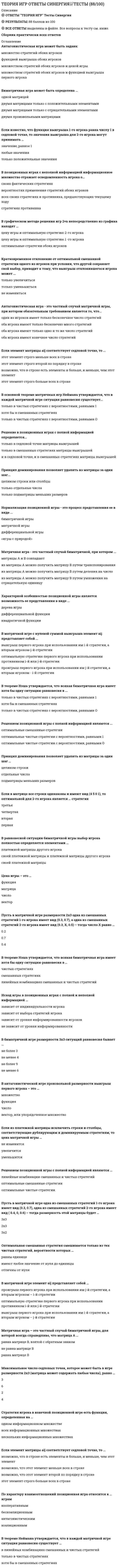     
          Описание
          🔸 СИНЕРГИЯ Теория игр 2021г.📝Ответы на Тесты﻿📗 БАЗА ОТВЕТОВ (собраны ответы с нескольких попыток)🔸 РЕЗУЛЬТАТЫ: 88 из 100 баллов📗 ВСЕ ОТВЕТЫ выделены в файле. Все вопросы к тесту указаны ниже 
          Оглавление
          Матричная игра - это частный случай биматричной, при котором ...матрицы А и В совпадаютиз матрицы А можно получить матрицу В путем транспонированияиз матрицы А можно получить матрицу В путем деления на числоиз матрицы А можно получить матрицу В путем умножения на отрицательную единицу Характерной особенностью позиционной игры является возможность ее представления в виде ...дерева игрыдифференциальной функцииквадратичной функции В антагонистической игре произвольной размерности выигрыш первого игрока – это …множествофункциячисловектор, или упорядоченное множество Если из платежной матрицы исключить строки и столбцы, соответствующие дублирующим и доминируемым стратегиям, то цена матричной игры …не изменитсяувеличитсяуменьшится В матричной игре с нулевой суммой выигрыша элемент аij представляет собой ...выигрыш первого игрока при использовании им i-й стратегии, а вторым игроком-j-й стратегииоптимальную стратегию первого игрока при использовании противником i-й или j-й стратегиипроигрыш первого игрока при использовании им j-й стратегии, а вторым игроком - i-й стратегии Антагонистическая игра - это частный случай матричной игры, при котором обязательным требованием является то, что...один из игроков имеет только бесконечное число стратегийоба игрока имеют только бесконечно много стратегийоба игрока имеют только одно и то же число стратегийоба игрока имеют конечное число стратегий Решение в позиционных играх с полной информацией определяется...только в седловой точке матрицы выигрышейтолько в смешанных стратегиях матрицы выигрышейи в седловой точке, и в смешанных стратегиях матрицы выигрышей Принцип доминирования позволяет удалять из матрицы за один шаг...целиком строки или столбцытолько отдельные числатолько подматрицы меньших размеров Нормализация позиционной игры - это процесс представления ее в виде ...биматричной игрыматричной игрыдифференциальной игры«игры с природой» В теореме Нэша утверждается, что всякая биматричная игра имеет хотя бы одну ситуацию равновесия в ...только в чистых стратегиях с вероятностями, равными 1хотя бы в смешанных стратегияхтолько в чистых стратегиях с вероятностями, равными О Решением позиционной игры с полной информацией являются ...оптимальные смешанные стратегииоптимальные чистые стратегии с вероятностями, равными 1оптимальные чистые стратегии с вероятностями, равными О Принцип доминирования позволяет удалять из матрицы за один шаг …целиком строкиотдельные числаподматрицы меньших размеров Если в матрице все строки одинаковы и имеют вид (4 5 0 1), то оптимальной для 2-го игрока является … стратегиятретьячетвертаявтораяпервая В равновесной ситуации биматричной игры выбор игрока полностью определяется элементами …платежной матрицы другого игрокасвоей платежной матрицы и платежной матрицы другого игрокасвоей платежной матрицы Цена игры – это …функцияматрицачисловектор Пусть в матричной игре размерности 2x3 одна из смешанных стратегий 1-го игрока имеет вид (0.3, 0.7), а одна из смешанных стратегий 2-го игрока имеет вид (0.3, X, 0.5) – тогда число X равно …0.20.70.4Если элемент матрицы aij соответствует седловой точке, то ...этот элемент строго меньше всех в строкеэтот элемент строго второй по порядку в строкевозможно, что в строке есть элементы и больше, и меньше, чем этот элементэтот элемент строго больше всех в строке В основной теореме матричных игр Неймана утверждается, что в каждой матричной игре ситуация равновесия существует...только в чистых стратегиях с вероятностями, равными 1хотя бы в смешанных стратегияхтолько в чистых стратегиях с вероятностями, равными 0 В теореме Нэша утверждается, что всякая биматричная игра имеет хотя бы одну ситуацию равновесия в …чистых стратегияхсмешанных стратегияхлинейных комбинациях смешанных и чистых стратегий Исход игры в позиционных играх с полной и неполной информацией …зависит от индивидуальности игроказависит от выбора стратегий игроказависит от уровня информированности игроковне зависит от уровня информированности В биматричной игре размерности 3x3 ситуаций равновесия бывает …не более 3не менее 4не более 9не менее 6 Решением позиционной игры с полной информацией являются …линейные комбинации смешанных и чистых стратегийоптимальные смешанные стратегииоптимальные чистые стратегииПусть в матричной игре одна из смешанных стратегий 1-го игрока имеет вид (0.3, 0.7), одна из смешанных стратегий 2-го игрока имеет вид ( 0.4, 0, 0.6) – тогда размерность этой матрицы будет …3x32x33x2 Стратегия игрока в конечной позиционной игре есть функция, определенная на …одном информационном множествевсех информационных множествахнескольких информационных множествах Если элемент матрицы aij соответствует седловой точке, то …возможно, что в строке есть элементы и больше, и меньше, чем этот элементвозможно, что этот элемент меньше всех в строкевозможно, что этот элемент второй по порядку в строкеэтот элемент строго больше всех в строке По характеру взаимоотношений позиционная игра относится к … играмкооперативнымбескоалиционнымантагонистическимкоалиционнымВ теореме Неймана утверждается, что в каждой матричной игре ситуация равновесия существует …в линейных комбинациях смешанных и чистых стратегийтолько в чистых стратегияххотя бы в смешанных стратегияхОптимальная смешанная стратегия смешивается только из тех чистых стратегий, вероятности которых …равны единицеимеют любое значение от нуля до единицыотличны от нуля В матричной игре элемент aij представляет собой …проигрыш первого игрока при использовании им j-й стратегии, а вторым игроком – i-й стратегииоптимальную стратегию первого игрока при использовании противником i-й или j-й стратегиивыигрыш первого игрока при использовании им i-й стратегии, а вторым игроком – j-й стратегии Антагонистическая игра может быть задана:множество стратегий обоих игроковфункцией выигрыша обоих игроковмножеством стратегий обоих игроков и ценой игрымножеством стратегий обоих игроков и функцией выигрыша первого игрока Биматричная игра может быть определена …одной матрицейдвумя матрицами только с положительными элементамидвумя матрицами только с отрицательными элементамидвумя произвольными матрицамиЕсли известно, что функция выигрыша 1-го игрока равна числу 1 в седловой точке, то значения выигрыша для 2-го игрока могут принимать …значение, равное 1любые значениятолько положительные значенияВ позиционных играх с неполной информацией информационное множество отражает осведомленность игрока о…своих фактических стратегияхвероятностях применения стратегий обоих игроковвсех своих стратегиях и противника, предшествующих текущему ходустратегиях противника В графическом методе решения игр 2×n непосредственно из графика находят …цену игры и оптимальную стратегию 2-го игрокацену игры и оптимальную стратегию 1 -го игрокаоптимальные стратегии обоих игроковКратковременное отклонение от оптимальной смешанной стратегии одного из игроков при условии, что другой сохраняет свой выбор, приводит к тому, что выигрыш отклонившегося игрока может ...только увеличитьсятолько уменьшитьсяне измениться Матричная игра – это частный случай биматричной игры, для которой всегда справедливо, что матрица А …равна матрице В, взятой с обратным знакомне равна матрице Вравна матрице ВМаксимальное число седловых точек, которое может быть в игре размерности 2x3 (матрица может содержать любые числа), равно …3624  
            
            
            Теория игр СИНЕРГИЯ 2021г.Ответы на тест МФПУТеория игр (Синергия), ответы на тест, 2021 годТеория игр «Синергия» (сборник ответов на тест).Теория игр. Синергия. Сборник ответов на тест.Теория игр (Тест ответы на вопросы Синергия)Теория игр.Тест Синергия 2021г.Теория игр (тест с ответами МОИ, Синергия) Теория государства и права (тест с ответами Синергия)Теория государства и права тест с ответами Синергия 1 семестрТеория государства и права тест с ответами Синергия 2021 Теория государства и права (тесты Синергия)Теория игр 2021 Синергия тестТеория Игр (все ответы на тест Синергия)Теория игр (ответы на 29 вопросов)