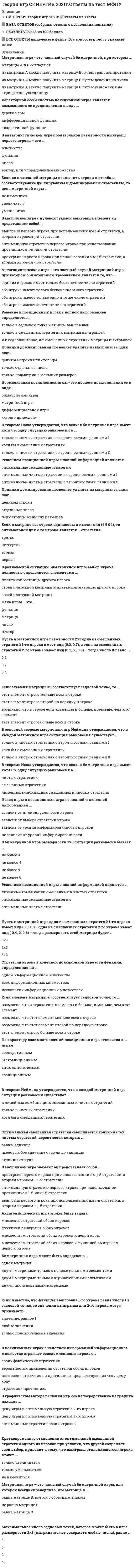     
          Описание
          Вопросы собраны на основе прохождения 5 попыток теста в течение декабря 2020 г. - августа 2021 г., все попытки пройдены с результатом 18-22 баллов из 25.После покупки вы получите файл Word, в котором представлено 35 вопросов с ответами. Верные варианты ответа выделены желтым цветом.Если вам нужна помощь с другими предметами или сдачей тестов онлайн, пишите в личные сообщения:   
          Оглавление
          1. Характерной особенностью позиционной игры является возможность ее представления в виде …дерева игрыдифференциальной функцииквадратичной функции2. По характеру взаимоотношений позиционная игра относится к … играмкоалиционнымбескоалиционнымкооперативнымантагонистическим3. Решение в позиционных играх с полной информацией определяется…только в седловой точке матрицы выигрышейтолько в смешанных стратегиях матрицы выигрышейи в седловой точке, и в смешанных стратегиях матрицы выигрышей4. Пусть в матричной игре одна из смешанных стратегий 1-го игрока имеет вид (0.3, 0.7), а одна из смешанных стратегий 2-го игрока имеет вид ( 0.4, 0, 0.6). Какова размерность этой матрицы?2*33*25. Решением позиционной игры с полной информацией являются …оптимальные смешанные стратегииоптимальные чистые стратегии с вероятностями, равными 1оптимальные чистые стратегии с вероятностями, равными 06. Максимальное число седловых точек, которое может быть в игре размерности 2x3 (матрица может содержать любые числа), равно …23647. В основной теореме матричных игр Неймана утверждается, что в каждой матричной игре ситуация равновесия существует …только в чистых стратегиях с вероятностями, равными 1хотя бы в смешанных стратегияхтолько в чистых стратегиях с вероятностями, равными 08. Пусть в матричной игре размерности 2x3 одна из смешанных стратегий 1-го игрока имеет вид (0.3, 0.7), а одна из смешанных стратегий 2-го игрока имеет вид ( 0.3, X, 0.5) – тогда число X равно …0.40.20.79. Матричная игра – это частный случай биматричной игры, для которой всегда справедливо, что матрица А …равна матрице В, взятой с обратным знакомравна матрице Вне равна матрице В10. В графическом методе решения игр 2×n непосредственно из графика находят …оптимальные стратегии и цену игры обоих игроковцену игры и оптимальную стратегию 2-го игрокацену игры и оптимальную стратегию 1-го игрока11. Если в матрице все строки одинаковы и имеют вид ( 4 5 0 1), то оптимальной для 2-го игрока является … стратегияперваявтораятретьячетвертая12. В теореме Нэша утверждается, что всякая биматричная игра имеет хотя бы одну ситуацию равновесия в …только в чистых стратегиях с вероятностями, равными 1хотя бы в смешанных стратегияхтолько в чистых стратегиях с вероятностями, равными 013. Если известно, что функция выигрыша 1-го игрока равна числу 1 в седловой точке, то значения выигрыша для 2-го игрока могут принимать …любые значениятолько положительные значениязначение, равное только 114. В антагонистической игре произвольной размерности выигрыш первого игрока – это …числомножествовектор, или упорядоченное множествофункция15. Принцип доминирования позволяет удалять из матрицы за один шаг …целиком строки или столбцытолько отдельные числатолько подматрицы меньших размеров16. Матричная игра – это частный случай биматричной, при котором ...матрицы А и В совпадаютиз матрицы A можно получить матрицу В путем транспонированияиз матрицы А можно получить матрицу В путем деления на число ￼из матрицы А можно получить матрицу В путем умножения на отрицательную единицу17. Антагонистическая игра – это частный случай матричной игры, при котором обязательным требованием является то, что …один из игроков имеет только бесконечное число стратегийоба игрока имеют только бесконечно много стратегийоба игрока имеют только одно и то же число стратегийоба игрока имеют конечное число стратегий18. Нормализация позиционной игры – это процесс представления ее в виде …биматричной игрыматричной игрыдифференциальной игры«игры с природой»19. Если элемент матрицы aij соответствует седловой точке, то …этот элемент строго меньше всех в строкеэтот элемент строго второй по порядку в строкевозможно, что в строке есть элементы и больше, и меньше, чем этот элементэтот элемент строго больше всех в строке20. Биматричная игра может быть определена …двумя матрицами только с положительными элементамидвумя произвольными матрицамиодной матрицейдвумя матрицами только с отрицательными элементами21. В позиционных играх с неполной информацией информационное множество отражает осведомленность игрока о …стратегиях противникасвоих фактических стратегияхвероятностях применения стратегий обоих игроковвсех своих стратегиях и противника, предшествующих текущему ходу22. Кратковременное отклонение от оптимальной смешанной стратегии одного из игроков при условии, что другой сохраняет свой выбор, приводит к тому, что выигрыш отклонившегося игрока можетТолько уменьшитсяТолько увеличится23. Стратегия игрока в конечной позиционной игре есть функция, определенная на …одном информационном множественескольких информационных множествахвсех информационных множествах24. Если из платежной матрицы исключить строки и столбцы, соответствующие дублирующим и доминируемым стратегиям, то цена матричной игры …увеличитсяне изменитсяуменьшится25. В матричной игре с нулевой суммой выигрыша элемент aij представляет собой …выигрыш первого игрока при использовании им i-й стратегии, а вторым игроком – j-й стратегииоптимальную стратегию первого игрока при использовании противником i-й или j-й стратегиипроигрыш первого игрока при использовании им j-й стратегии, а вторым игроком – i-й страте26. Оптимальная смешанная стратегия смешивается только из тех чистых стратегий, вероятности которых …равны только единице либо нулюотличны от нуляравны только нулю27. Антагонистическая игра может быть задана ...множеством стратегий обоих игроков и ценой игрымножеством стратегий обоих игроков и функцией выигрыша первого игрокатолько множеством стратегий обоих игроковфункцией выигрыша обоих игроков28. В равновесной ситуации биматричной игры выбор игрока полностью определяется элементами …своей платежной матрицыплатежной матрицы другого игрокасвоей платежной матрицы и платежной матрицы другого игрока29. В биматричной игре размерности 3x3 ситуаций равновесия бывает …не более 3 не менее 6не более 9не менее 430. Цена игры - это:числовекторматрица.31. В матричной игре, зная стратегии каждого игрока, можно найти цену игры:данет32. Для какой размерности игровой матрицы критерий Вальда обращается в критерий Лапласа?1*55*133. В чем отличие критерия Вальда от остальных изученных критериев принятия решения:Он минимизируетсяОн максимизируетсяПри расчете не используются арифметические операции сложения и вычитания.34. Пусть в матричной игре одна из смешанных стратегий 1-го игрока имеет вид (0.3, 0.7), а одна из смешанных стратегий 2-го игрока имеет вид ( 0.4, 0.1,0.1,0.4). Какова размерность этой матрицы?2*46*1иная размерность35. Если известно, что функция выигрыша2-го игрока равна числу 3 в седловой точке, то значения этой функции могут принимать значения ...любыетолько положительныетолько не более числа 2 
            
            
            Теория игр (Синергия), ответы на тест, 2021 годТеория игр «Синергия» (сборник ответов на тест).Теория игр. Синергия. Сборник ответов на тест.Теория игр (Тест ответы на вопросы Синергия)Теория игр.Тест Синергия 2021г.Теория игр (тест с ответами МОИ, Синергия) Теория игр (тест с ответами «Синергия»).Теория государства и права тест с ответами Синергия 1 семестрТеория государства и права тест с ответами Синергия 2021 Теория государства и права (тесты Синергия)Теория игр 2021 Синергия тестТеория Игр (все ответы на тест Синергия)Теория игр (ответы на 29 вопросов)ТЕОРИЯ ИГР ОТВЕТЫ СИНЕРГИЯ📝ТЕСТЫ (88/100)