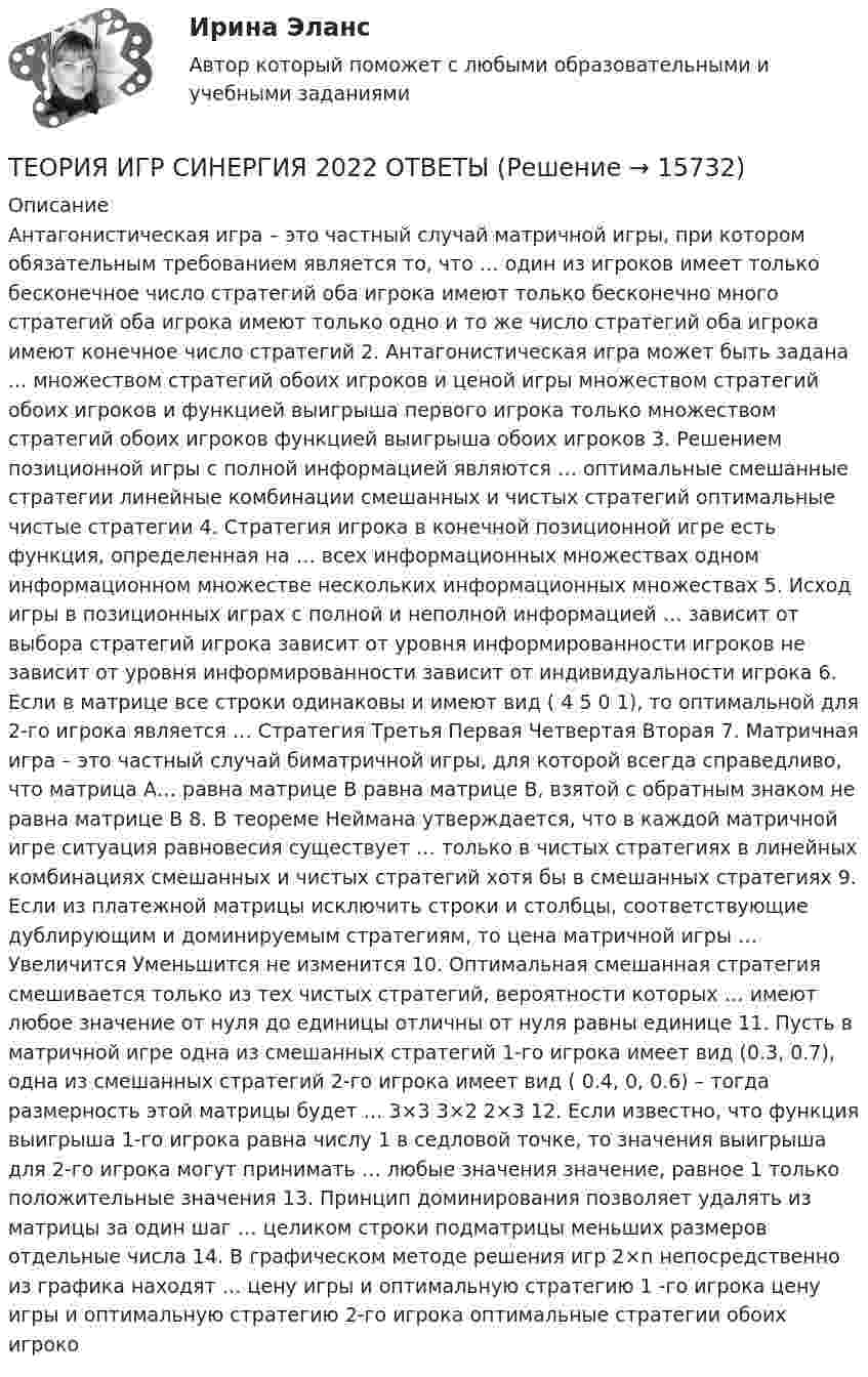     
          Описание
          Антагонистическая игра – это частный случай матричной игры, при котором обязательным требованием является то, что … один из игроков имеет только бесконечное число стратегий оба игрока имеют только бесконечно много стратегий оба игрока имеют только одно и то же число стратегий оба игрока имеют конечное число стратегий 2. Антагонистическая игра может быть задана ... множеством стратегий обоих игроков и ценой игры множеством стратегий обоих игроков и функцией выигрыша первого игрока только множеством стратегий обоих игроков функцией выигрыша обоих игроков 3. Решением позиционной игры с полной информацией являются … оптимальные смешанные стратегии линейные комбинации смешанных и чистых стратегий оптимальные чистые стратегии 4. Стратегия игрока в конечной позиционной игре есть функция, определенная на … всех информационных множествах одном информационном множестве нескольких информационных множествах 5. Исход игры в позиционных играх с полной и неполной информацией … зависит от выбора стратегий игрока зависит от уровня информированности игроков не зависит от уровня информированности зависит от индивидуальности игрока 6. Если в матрице все строки одинаковы и имеют вид ( 4 5 0 1), то оптимальной для 2-го игрока является … Стратегия Третья Первая Четвертая Вторая 7. Матричная игра – это частный случай биматричной игры, для которой всегда справедливо, что матрица А… равна матрице В равна матрице В, взятой с обратным знаком не равна матрице В 8. В теореме Неймана утверждается, что в каждой матричной игре ситуация равновесия существует … только в чистых стратегиях в линейных комбинациях смешанных и чистых стратегий хотя бы в смешанных стратегиях 9. Если из платежной матрицы исключить строки и столбцы, соответствующие дублирующим и доминируемым стратегиям, то цена матричной игры … Увеличится Уменьшится не изменится 10. Оптимальная смешанная стратегия смешивается только из тех чистых стратегий, вероятности которых … имеют любое значение от нуля до единицы отличны от нуля равны единице 11. Пусть в матричной игре одна из смешанных стратегий 1-го игрока имеет вид (0.3, 0.7), одна из смешанных стратегий 2-го игрока имеет вид ( 0.4, 0, 0.6) – тогда размерность этой матрицы будет … 3×3 3×2 2×3 12. Если известно, что функция выигрыша 1-го игрока равна числу 1 в седловой точке, то значения выигрыша для 2-го игрока могут принимать … любые значения значение, равное 1 только положительные значения 13. Принцип доминирования позволяет удалять из матрицы за один шаг … целиком строки подматрицы меньших размеров отдельные числа 14. В графическом методе решения игр 2×n непосредственно из графика находят … цену игры и оптимальную стратегию 1 -го игрока цену игры и оптимальную стратегию 2-го игрока оптимальные стратегии обоих игроко  
            
            
            Теория игр СинергияТЕОРИЯ ИГР СИНЕРГИЯ 2022 ОТВЕТЫТеория игр (Синергия/МТИ) Ответы на тест«Теория игр». Тест для сдачи в Московскую Международную Академию Теория игр (Тест ответы на вопросы Синергия)Теория игр (тест с ответами ММА)Теория Игр - тест с ответами Синергия - 2022Теория игр (Вариант 8, РАНХ и ГС)Теория игр в педагогике и психологии⭐ Теория игр (все ответы на тест Синергия / МОИ / МТИ / МосАП, май 2023)Теория игр и методы принятия оптимальных решений. Решение 2-х задач: 1) Фабрика выпускает сарафаны и юбки, сбыт которых зависит от состояния погоды...; 2) Найти пропорцию использования посевной площади...Теория игр и методы принятия управленческих решений. Решение 2-х заданий (построение дерева решений и решение с помощью критериев Лапласа, Вальда, Сэвиджа, Гурвица, Байеса)💯 Теория игр (ответы на тест Синергия / МОИ / МТИ / МосАП, январь 2024)Теория игр (Ответы на тест СИНЕРГИЯ / МТИ / МОИ)