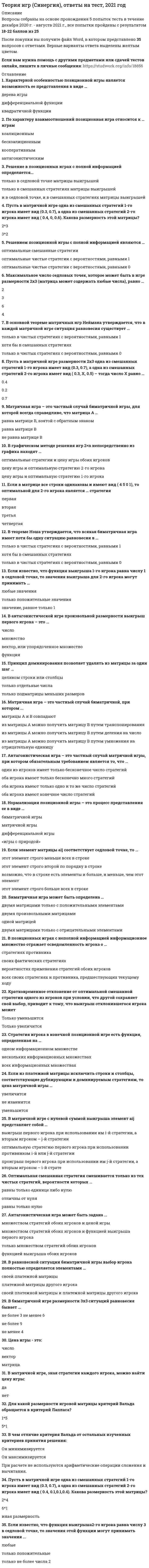      
          Описание
          Оценка данной работы варьируется от 68 до 88 баллов (Хорошо). 
          Оглавление
          Список вопросов:1. Антагонистическая игра – это частный случай матричной игры, при котором обязательным требованием является то, что …2. Антагонистическая игра может быть задана ...3. Биматричная игра может быть определена …4. Биматричная игра может быть определена:5. В матричной игре произвольной размерности смешанная стратегия любого игрока – это:6. В матричной игре с нулевой суммой выигрыша элемент aij представляет собой …7. В матричной игре, зная стратегии каждого игрока, можно найти цену игры:8. В матричной игре произвольной размерности смешанная стратегия любого игрока – это:9. В чем отличие критерия Вальда от остальных изученных критериев принятия решения:10. В графическом методе решения игр 3*3 для нахождения оптимальных стратегий игроков:11. В методе Брауна-Робинсон каждый игрок при выборе стратегии на следующем шаге руководствуется:12. В позиционных играх с неполной информацией информационное множество отражает осведомленность игрока о …13. В равновесной ситуации биматричной игры выбор игрока полностью определяется элементами …14.В биматричной игре размерности 3x3 ситуаций равновесия бывает …15.В основной теореме матричных игр Неймана утверждается, что в каждой матричной игре ситуация равновесия существует …16.В антагонистической игре произвольной размерности выигрыш первого игрока – это …17.В графическом методе решения игр 2*n непосредственно из графика находят18.В теореме Нэша утверждается, что всякая биматричная игра имеет хотя бы одну ситуацию равновесия в …19. Графическое описание позиционной игры с полной информацией представляет собой … информационному множеству20. Для какой размерности игровой матрицы критерий Вальда обращается в критерий Лапласа?21. Если в матрице все столбцы одинаковы и имеют вид (4 5 0 1), то какая стратегия оптимальна для 1-го игрока:22.Если в матрице все столбцы одинаковы и имеют вид (4 5 0 1), то какая стратегия оптимальна для 1-го игрока:23.Если в игровой матрице все строки одинаковы и имеют вид (4 5 0 1), то какая стратегия оптимальна для 1-го игрока?24.Если в матрице все строки одинаковы и имеют вид (4 5 0 1), то оптимальной для 2-го игрока является … стратегия25.Если из платежной матрицы исключить строки и столбцы, соответствующие дублирующим и доминируемым стратегиям, то цена матричной игры …26.Если известно, что функция выигрыша 1-го игрока равна числу 1 в седловой точке, то значения выигрыша для 2-го игрока могут принимать …27.Если известно, что функция выигрыша 2-го игрока равна числу 3 в седловой точке, то значения этой функции могут принимать значения ...28.Если элемент матрицы aij соответствует седловой точке, то …29. Кратковременное отклонение от оптимальной смешанной стратегии одного из игроков при условии, что другой сохраняет свой выбор, приводит к тому, что выигрыш отклонившегося игрока может …30.Каких стратегий в матричной игре больше:31.Какое максимальное число седловых точек может быть в игре размерности 3x3 (матрица может содержать любые числа):32.Матричная игра - это частный случай антагонистической игры, при котором обязательно выполняется одно из требований:33.Матричная игра – это частный случай антагонистической игры, при котором обязательно выполняется одно из требований:34.Матричная игра – это частный случай биматричной игры, для которой всегда справедливо, что матрица А …35.Матричная игра – это частный случай биматричной, при котором ...36.Матричная игра – это частный случай биматричной, при котором:37.Максимальное число седловых точек, которое может быть в игре размерности 2x3 (матрица может содержать любые числа), равно …38. Нормализация позиционной игры – это процесс представления ее в виде39. Оптимальная смешанная стратегия смешивается только из тех чистых стратегий, вероятности которых …40. По характеру взаимоотношений позиционная игра относится к … играм41.По критерию математического ожидания каждый игрок исходит из того, что:42.Принцип доминирования позволяет удалять из матрицы за один шаг43. Пусть в матричной игре размерности 2*3 одна из смешанных стратегий 1-го игрока имеет вид (0.3, 0.7), а одна из смешанных стратегий 2-го игрока имеет вид (0.3, X, 0.5) – тогда число X равно …44.Пусть в матричной игре одна из смешанных стратегий 1-го игрока имеет вид (0.3, 0.7), а одна из смешанных стратегий 2-го игрока имеет вид (0.4, 0, 0.6). Какова размерность этой матрицы?45. Пусть в матричной игре одна из смешанных стратегий 1-го игрока имеет вид (0.3, 0.7), а одна из смешанных стратегий 2-го игрока имеет вид (0.4, 0.1,0.1,0.4). Какова размерность этой матрицы?46.Пусть в матричной игре размерности 2*3 одна из смешанных стратегий 1-го игрока имеет вид (0.3, 0.7), а одна из смешанных стратегий 2-го игрока имеет вид (0.2, x, x). Чему равно число x?47.Пусть матричная игра задана матрицей, в которой все элементы отрицательны. Цена игры положительна:48.Пусть матричная игра задана матрицей, в которой все элементы положительны. Цена игры положительна:49. Решение в позиционных играх с полной информацией определяется…50.Решением позиционной игры с полной информацией являются …51. Стратегия игрока в конечной позиционной игре есть функция, определенная на …52. Характерной особенностью позиционной игры является возможность ее представления в виде …53. Цена игры - это:54. Цена игры меньше верхней цены игры, если оба показателя существуют.55. Элемент матрицы aij соответствует седловой точке. Возможны следующие ситуации 
          Список литературы
          1 Колобашкина Л.В. Основы теории игр. М.: БИНОМ. 2014 год.2. Невежин В.П. Теория Игр. Примеры и задачи. М.: Форум, 2012 год.
            
            
            Теория игр «Синергия» (сборник ответов на тест).Теория игр. Синергия. Сборник ответов на тест.Теория игр (Тест ответы на вопросы Синергия)Теория игр.Тест Синергия 2021г.Теория игр (тест с ответами МОИ, Синергия) Теория игр (тест с ответами «Синергия»).Теория игр (тест с ответами Синергия)Теория государства и права тест с ответами Синергия 2021 Теория государства и права (тесты Синергия)Теория игр 2021 Синергия тестТеория Игр (все ответы на тест Синергия)Теория игр (ответы на 29 вопросов)ТЕОРИЯ ИГР ОТВЕТЫ СИНЕРГИЯ📝ТЕСТЫ (88/100)Теория игр СИНЕРГИЯ 2021г.Ответы на тест МФПУ