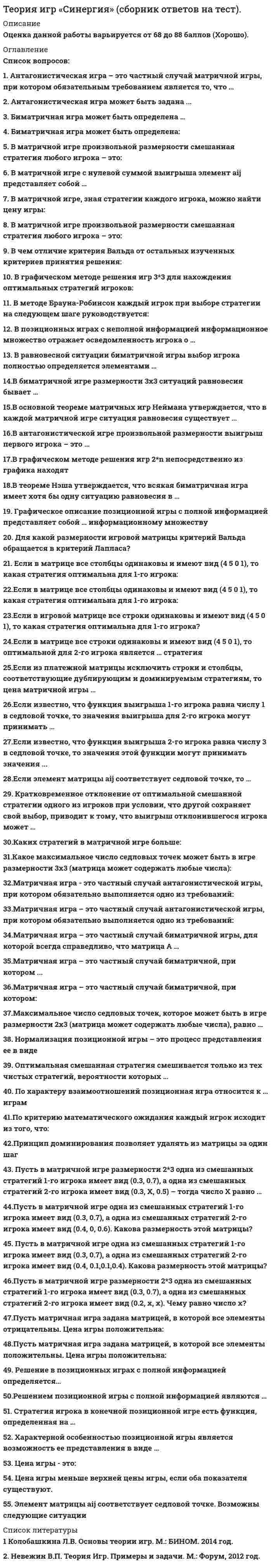      
          Описание
          Оценка данной работы варьируется от 72 до 84 баллов «Хорошо». 
          Оглавление
          Перечень вопросов:1. Антагонистическая игра – это частный случай матричной игры, при котором обязательным требованием является то, что …2. Антагонистическая игра может быть задана ...3. Биматричная игра может быть определена …4. Биматричная игра может быть определена:5. В матричной игре произвольной размерности смешанная стратегия любого игрока – это:6. В матричной игре с нулевой суммой выигрыша элемент aij представляет собой …7. В матричной игре, зная стратегии каждого игрока, можно найти цену игры:8. В матричной игре произвольной размерности смешанная стратегия любого игрока – это:9. В чем отличие критерия Вальда от остальных изученных критериев принятия решения:10. В графическом методе решения игр 3*3 для нахождения оптимальных стратегий игроков:11. В методе Брауна-Робинсон каждый игрок при выборе стратегии на следующем шаге руководствуется:12. В позиционных играх с неполной информацией информационное множество отражает осведомленность игрока о …13. В равновесной ситуации биматричной игры выбор игрока полностью определяется элементами …14.В биматричной игре размерности 3x3 ситуаций равновесия бывает …15.В основной теореме матричных игр Неймана утверждается, что в каждой матричной игре ситуация равновесия существует …16.В антагонистической игре произвольной размерности выигрыш первого игрока – это …17.В графическом методе решения игр 2*n непосредственно из графика находят18.В теореме Нэша утверждается, что всякая биматричная игра имеет хотя бы одну ситуацию равновесия в …19. Графическое описание позиционной игры с полной информацией представляет собой … информационному множеству20. Для какой размерности игровой матрицы критерий Вальда обращается в критерий Лапласа?21. Если в матрице все столбцы одинаковы и имеют вид (4 5 0 1), то какая стратегия оптимальна для 1-го игрока:22.Если в матрице все столбцы одинаковы и имеют вид (4 5 0 1), то какая стратегия оптимальна для 1-го игрока:23.Если в игровой матрице все строки одинаковы и имеют вид (4 5 0 1), то какая стратегия оптимальна для 1-го игрока?24.Если в матрице все строки одинаковы и имеют вид (4 5 0 1), то оптимальной для 2-го игрока является … стратегия25.Если из платежной матрицы исключить строки и столбцы, соответствующие дублирующим и доминируемым стратегиям, то цена матричной игры …26.Если известно, что функция выигрыша 1-го игрока равна числу 1 в седловой точке, то значения выигрыша для 2-го игрока могут принимать …27.Если известно, что функция выигрыша 2-го игрока равна числу 3 в седловой точке, то значения этой функции могут принимать значения ...28.Если элемент матрицы aij соответствует седловой точке, то …29. Кратковременное отклонение от оптимальной смешанной стратегии одного из игроков при условии, что другой сохраняет свой выбор, приводит к тому, что выигрыш отклонившегося игрока может …30.Каких стратегий в матричной игре больше:31.Какое максимальное число седловых точек может быть в игре размерности 3x3 (матрица может содержать любые числа):32.Матричная игра - это частный случай антагонистической игры, при котором обязательно выполняется одно из требований:33.Матричная игра – это частный случай антагонистической игры, при котором обязательно выполняется одно из требований:34.Матричная игра – это частный случай биматричной игры, для которой всегда справедливо, что матрица А …35.Матричная игра – это частный случай биматричной, при котором ...36.Матричная игра – это частный случай биматричной, при котором:37.Максимальное число седловых точек, которое может быть в игре размерности 2x3 (матрица может содержать любые числа), равно …38. Нормализация позиционной игры – это процесс представления ее в виде39. Оптимальная смешанная стратегия смешивается только из тех чистых стратегий, вероятности которых …40. По характеру взаимоотношений позиционная игра относится к … играм41.По критерию математического ожидания каждый игрок исходит из того, что:42.Принцип доминирования позволяет удалять из матрицы за один шаг43.Пусть в матричной игре одна из смешанных стратегий 1-го игрока имеет вид (0.3, 0.7), а одна из смешанных стратегий 2-го игрока имеет вид (0.4, 0, 0.6). Какова размерность этой матрицы?44. Пусть в матричной игре одна из смешанных стратегий 1-го игрока имеет вид (0.3, 0.7), а одна из смешанных стратегий 2-го игрока имеет вид (0.4, 0.1,0.1,0.4). Какова размерность этой матрицы?45.Пусть в матричной игре размерности 2*3 одна из смешанных стратегий 1-го игрока имеет вид (0.3, 0.7), а одна из смешанных стратегий 2-го игрока имеет вид (0.2, x, x). Чему равно число x?46.Пусть в матричной игре размерности 2*3 одна из смешанных стратегий 1-го игрока имеет вид (0.3, 0.7), а одна из смешанных стратегий 2-го игрока имеет вид (0.3, X, 0.5) – тогда число X равно …47.Пусть матричная игра задана матрицей, в которой все элементы отрицательны. Цена игры положительна:48.Пусть матричная игра задана матрицей, в которой все элементы положительны. Цена игры положительна:49. Решение в позиционных играх с полной информацией определяется…50.Решением позиционной игры с полной информацией являются …51. Стратегия игрока в конечной позиционной игре есть функция, определенная на …52. Характерной особенностью позиционной игры является возможность ее представления в виде …53. Цена игры - это:54. Цена игры меньше верхней цены игры, если оба показателя существуют.55. Элемент матрицы aij соответствует седловой точке. Возможны следующие ситуации: 
          Список литературы
          1. Колобашкина Л.В. Основы теории игр. М.: БИНОМ. 2014 год.2. Шикин Е.В. От игр к играм. Математическое введение. М.: Книжный дом «ЛИБРОКОМ», 2014 год.3. Невежин В.П. Теория Игр. Примеры и задачи. М.: Форум, 2012 год.
            
            
            Теория игр. Синергия. Сборник ответов на тест.Теория игр (Тест ответы на вопросы Синергия)Теория игр.Тест Синергия 2021г.Теория игр (тест с ответами МОИ, Синергия) Теория игр (тест с ответами «Синергия»).Теория игр (тест с ответами Синергия)Теория игр (тест с ответами) «Синергия».Теория государства и права (тесты Синергия)Теория игр 2021 Синергия тестТеория Игр (все ответы на тест Синергия)Теория игр (ответы на 29 вопросов)ТЕОРИЯ ИГР ОТВЕТЫ СИНЕРГИЯ📝ТЕСТЫ (88/100)Теория игр СИНЕРГИЯ 2021г.Ответы на тест МФПУТеория игр (Синергия), ответы на тест, 2021 год
