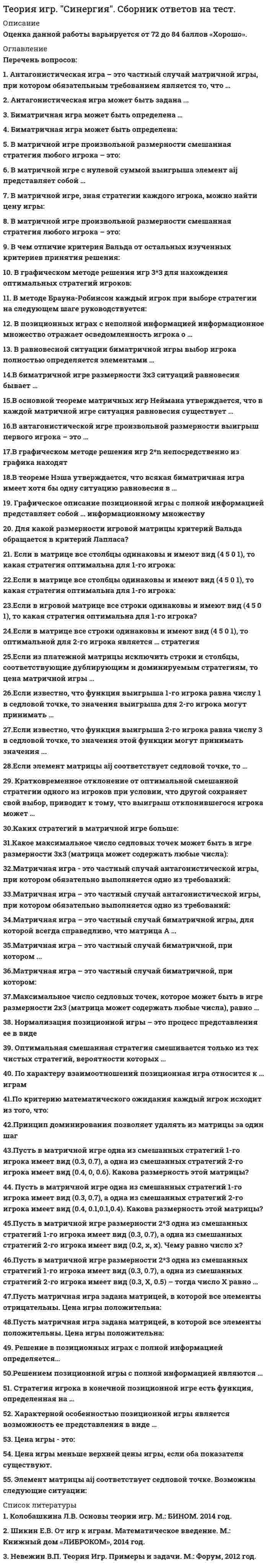     
          Описание
          Максимальная оценка 88 баллов, набрал 76 баллов. Правильные ответы выделены красным. 36 экзаменационных вопросов по алфавиту, лишних и повторяющихся вопросов нет!  
          Оглавление
          1. Антагонистическая игра – это частный случай матричной игры, при котором обязательным требованием является то, что …Тип ответа: Одиночный выбородин из игроков имеет только бесконечное число стратегийоба игрока имеют только бесконечно много стратегийоба игрока имеют только одно и то же число стратегийоба игрока имеют конечное число стратегий 2. Антагонистическая игра может быть задана ...Тип ответа: Одиночный выбормножеством стратегий обоих игроков и ценой игрымножеством стратегий обоих игроков и функцией выигрыша первого игрокатолько множеством стратегий обоих игроковфункцией выигрыша обоих игроков 3. Биматричная игра может быть определена …Тип ответа: Одиночный выбордвумя матрицами только с положительными элементамидвумя произвольными матрицамиодной матрицейдвумя матрицами только с отрицательными элементами 4. В основной теореме матричных игр Неймана утверждается, что в каждой матричной игре ситуация равновесия существует …Тип ответа: Одиночный выбортолько в чистых стратегиях с вероятностями, равными 1хотя бы в смешанных стратегияхтолько в чистых стратегиях с вероятностями, равными 0 5. В графическом методе решения игр 2×n непосредственно из графика находят …Тип ответа: Одиночный выбороптимальные стратегии и цену игры обоих игроковцену игры и оптимальную стратегию 2-го игрокацену игры и оптимальную стратегию 1-го игрока 6. В теореме Нэша утверждается, что всякая биматричная игра имеет хотя бы одну ситуацию равновесия в …Тип ответа: Одиночный выбортолько в чистых стратегиях с вероятностями, равными 1хотя бы в смешанных стратегияхтолько в чистых стратегиях с вероятностями, равными 0 7. В антагонистической игре произвольной размерности выигрыш первого игрока – это …Тип ответа: Одиночный выборчисломножествовектор, или упорядоченное множествофункция 8. В позиционных играх с неполной информацией информационное множество отражает осведомленность игрока о …Тип ответа: Одиночный выборстратегиях противникасвоих фактических стратегияхвероятностях применения стратегий обоих игроковвсех своих стратегиях и противника, предшествующих текущему ходу 9. В матричной игре с нулевой суммой выигрыша элемент aij представляет собой …Тип ответа: Одиночный выборвыигрыш первого игрока при использовании им i-й стратегии, а вторым игроком – j-й стратегииоптимальную стратегию первого игрока при использовании противником i-й или j-й стратегиипроигрыш первого игрока при использовании им j-й стратегии, а вторым игроком – i-й стратегии 10. В равновесной ситуации биматричной игры выбор игрока полностью определяется элементами …Тип ответа: Одиночный выборсвоей платежной матрицыплатежной матрицы другого игрокасвоей платежной матрицы и платежной матрицы другого игрока 11. В биматричной игре размерности 3x3 ситуаций равновесия бывает …Тип ответа: Одиночный выборне более 3 не менее 6не более 9не менее 4 12. В матричной игре, зная стратегии каждого игрока, можно найти цену игры:Тип ответа: Одиночный выбордаНет 13. В чем отличие критерия Вальда от остальных изученных критериев принятия решения:Тип ответа: Одиночный выборОн минимизируетсяОн максимизируетсяПри расчете не используются арифметические операции сложения и вычитания. 14. Для какой размерности игровой матрицы критерий Вальда обращается в критерий Лапласа?Тип ответа: Одиночный выбор1*55*1 15. Если в матрице все строки одинаковы и имеют вид ( 4 5 0 1), то оптимальной для 2-го игрока является … стратегияТип ответа: Одиночный выборперваявтораятретьячетвертая 16. Если известно, что функция выигрыша 1-го игрока равна числу 1 в седловой точке, то значения выигрыша для 2-го игрока могут принимать …Тип ответа: Одиночный выборлюбые значениятолько положительные значениязначение, равное только 1 17. Если элемент матрицы aij соответствует седловой точке, то …Тип ответа: Одиночный выборэтот элемент строго меньше всех в строкеэтот элемент строго второй по порядку в строкевозможно, что в строке есть элементы и больше, и меньше, чем этот элементэтот элемент строго больше всех в строке 18. Если из платежной матрицы исключить строки и столбцы, соответствующие дублирующим и доминируемым стратегиям, то цена матричной игры …Тип ответа: Одиночный выборувеличитсяне изменитсяуменьшится 19. Если известно, что функция выигрыша2-го игрока равна числу 3 в седловой точке, то значения этой функции могут принимать значения ...Тип ответа: Одиночный выборлюбыетолько положительныетолько не более числа 2 20. Кратковременное отклонение от оптимальной смешанной стратегии одного из игроков при условии, что другой сохраняет свой выбор, приводит к тому, что выигрыш отклонившегося игрока может ...Тип ответа: Одиночный выборТолько увеличитсяТолько уменьшитсяНе изменится 21. Максимальное число седловых точек, которое может быть в игре размерности 2x3 (матрица может содержать любые числа), равно …Тип ответа: Одиночный выбор2364 22. Матричная игра – это частный случай биматричной игры, для которой всегда справедливо, что матрица А …Тип ответа: Одиночный выборравна матрице В, взятой с обратным знакомравна матрице Вне равна матрице В 23. Матричная игра – это частный случай биматричной, при котором ...Тип ответа: Одиночный выборматрицы А и В совпадаютиз матрицы A можно получить матрицу В путем транспонированияиз матрицы А можно получить матрицу В путем деления на числоиз матрицы А можно получить матрицу В путем умножения на отрицательную единицу 24. Матричная игра – это частный случай антагонистической игры, при котором обязательно выполняется одно из требований:Тип ответа: Одиночный выбородин из игроков имеет бесконечное число стратегийоба игрока имеют бесконечно много стратегийоба игрока имеют одно и то же число стратегийоба игрока имеют конечное число стратегий 25. Нормализация позиционной игры – это процесс представления ее в виде …Тип ответа: Одиночный выборбиматричной игрыматричной игрыдифференциальной игры«игры с природой» 26. Оптимальная смешанная стратегия смешивается только из тех чистых стратегий, вероятности которых …Тип ответа: Одиночный выборравны только единице либо нулюотличны от нуляравны только нулю 27. Пусть в матричной игре одна из смешанных стратегий 1-го игрока имеет вид (0.3, 0.7), а одна из смешанных стратегий 2-го игрока имеет вид ( 0.4, 0, 0.6) - тогда размерность этой матрицы будет ...Тип ответа: Одиночный выбор2х33х23х3 28. Пусть в матричной игре размерности 2x3 одна из смешанных стратегий 1-го игрока имеет вид (0.3, 0.7), а одна из смешанных стратегий 2-го игрока имеет вид ( 0.3, X, 0.5) – тогда число X равно …Тип ответа: Одиночный выбор0.40.20.7 29. Принцип доминирования позволяет удалять из матрицы за один шаг …Тип ответа: Одиночный выборцеликом строки или столбцытолько отдельные числатолько подматрицы меньших размеров 30. Пусть в матричной игре одна из смешанных стратегий 1-го игрока имеет вид (0.3, 0.7), а одна из смешанных стратегий 2-го игрока имеет вид ( 0.4, 0.1,0.1,0.4). Какова размерность этой матрицы?Тип ответа: Одиночный выбор2*46*1иная размерность 31. По характеру взаимоотношений позиционная игра относится к … играмТип ответа: Одиночный выборкоалиционнымбескоалиционнымкооперативнымантагонистическим 32. Решение в позиционных играх с полной информацией определяется…Тип ответа: Одиночный выбортолько в седловой точке матрицы выигрышейтолько в смешанных стратегиях матрицы выигрышейи в седловой точке, и в смешанных стратегиях матрицы выигрышей 33. Решением позиционной игры с полной информацией являются …Тип ответа: Одиночный выбороптимальные смешанные стратегииоптимальные чистые стратегии с вероятностями, равными 1оптимальные чистые стратегии с вероятностями, равными 0 34. Стратегия игрока в конечной позиционной игре есть функция, определенная на …Тип ответа: Одиночный выбородном информационном множественескольких информационных множествахвсех информационных множествах 35. Характерной особенностью позиционной игры является возможность ее представления в виде …Тип ответа: Одиночный выбордерева игрыдифференциальной функцииквадратичной функции 36. Цена игры - это:Тип ответа: Одиночный выборчисловекторматрицафункция   
          Список литературы
          1. Антагонистическая игра – это частный случай матричной игры, при котором обязательным требованием является то, что …Тип ответа: Одиночный выбородин из игроков имеет только бесконечное число стратегийоба игрока имеют только бесконечно много стратегийоба игрока имеют только одно и то же число стратегийоба игрока имеют конечное число стратегий 2. Антагонистическая игра может быть задана ...Тип ответа: Одиночный выбормножеством стратегий обоих игроков и ценой игрымножеством стратегий обоих игроков и функцией выигрыша первого игрокатолько множеством стратегий обоих игроковфункцией выигрыша обоих игроков 3. Биматричная игра может быть определена …Тип ответа: Одиночный выбордвумя матрицами только с положительными элементамидвумя произвольными матрицамиодной матрицейдвумя матрицами только с отрицательными элементами 4. В основной теореме матричных игр Неймана утверждается, что в каждой матричной игре ситуация равновесия существует …Тип ответа: Одиночный выбортолько в чистых стратегиях с вероятностями, равными 1хотя бы в смешанных стратегияхтолько в чистых стратегиях с вероятностями, равными 0 5. В графическом методе решения игр 2×n непосредственно из графика находят …Тип ответа: Одиночный выбороптимальные стратегии и цену игры обоих игроковцену игры и оптимальную стратегию 2-го игрокацену игры и оптимальную стратегию 1-го игрока 6. В теореме Нэша утверждается, что всякая биматричная игра имеет хотя бы одну ситуацию равновесия в …Тип ответа: Одиночный выбортолько в чистых стратегиях с вероятностями, равными 1хотя бы в смешанных стратегияхтолько в чистых стратегиях с вероятностями, равными 0 7. В антагонистической игре произвольной размерности выигрыш первого игрока – это …Тип ответа: Одиночный выборчисломножествовектор, или упорядоченное множествофункция 8. В позиционных играх с неполной информацией информационное множество отражает осведомленность игрока о …Тип ответа: Одиночный выборстратегиях противникасвоих фактических стратегияхвероятностях применения стратегий обоих игроковвсех своих стратегиях и противника, предшествующих текущему ходу 9. В матричной игре с нулевой суммой выигрыша элемент aij представляет собой …Тип ответа: Одиночный выборвыигрыш первого игрока при использовании им i-й стратегии, а вторым игроком – j-й стратегииоптимальную стратегию первого игрока при использовании противником i-й или j-й стратегиипроигрыш первого игрока при использовании им j-й стратегии, а вторым игроком – i-й стратегии 10. В равновесной ситуации биматричной игры выбор игрока полностью определяется элементами …Тип ответа: Одиночный выборсвоей платежной матрицыплатежной матрицы другого игрокасвоей платежной матрицы и платежной матрицы другого игрока 11. В биматричной игре размерности 3x3 ситуаций равновесия бывает …Тип ответа: Одиночный выборне более 3 не менее 6не более 9не менее 4 12. В матричной игре, зная стратегии каждого игрока, можно найти цену игры:Тип ответа: Одиночный выбордаНет 13. В чем отличие критерия Вальда от остальных изученных критериев принятия решения:Тип ответа: Одиночный выборОн минимизируетсяОн максимизируетсяПри расчете не используются арифметические операции сложения и вычитания. 14. Для какой размерности игровой матрицы критерий Вальда обращается в критерий Лапласа?Тип ответа: Одиночный выбор1*55*1 15. Если в матрице все строки одинаковы и имеют вид ( 4 5 0 1), то оптимальной для 2-го игрока является … стратегияТип ответа: Одиночный выборперваявтораятретьячетвертая 16. Если известно, что функция выигрыша 1-го игрока равна числу 1 в седловой точке, то значения выигрыша для 2-го игрока могут принимать …Тип ответа: Одиночный выборлюбые значениятолько положительные значениязначение, равное только 1 17. Если элемент матрицы aij соответствует седловой точке, то …Тип ответа: Одиночный выборэтот элемент строго меньше всех в строкеэтот элемент строго второй по порядку в строкевозможно, что в строке есть элементы и больше, и меньше, чем этот элементэтот элемент строго больше всех в строке 18. Если из платежной матрицы исключить строки и столбцы, соответствующие дублирующим и доминируемым стратегиям, то цена матричной игры …Тип ответа: Одиночный выборувеличитсяне изменитсяуменьшится 19. Если известно, что функция выигрыша2-го игрока равна числу 3 в седловой точке, то значения этой функции могут принимать значения ...Тип ответа: Одиночный выборлюбыетолько положительныетолько не более числа 2 20. Кратковременное отклонение от оптимальной смешанной стратегии одного из игроков при условии, что другой сохраняет свой выбор, приводит к тому, что выигрыш отклонившегося игрока может ...Тип ответа: Одиночный выборТолько увеличитсяТолько уменьшитсяНе изменится 21. Максимальное число седловых точек, которое может быть в игре размерности 2x3 (матрица может содержать любые числа), равно …Тип ответа: Одиночный выбор2364 22. Матричная игра – это частный случай биматричной игры, для которой всегда справедливо, что матрица А …Тип ответа: Одиночный выборравна матрице В, взятой с обратным знакомравна матрице Вне равна матрице В 23. Матричная игра – это частный случай биматричной, при котором ...Тип ответа: Одиночный выборматрицы А и В совпадаютиз матрицы A можно получить матрицу В путем транспонированияиз матрицы А можно получить матрицу В путем деления на числоиз матрицы А можно получить матрицу В путем умножения на отрицательную единицу 24. Матричная игра – это частный случай антагонистической игры, при котором обязательно выполняется одно из требований:Тип ответа: Одиночный выбородин из игроков имеет бесконечное число стратегийоба игрока имеют бесконечно много стратегийоба игрока имеют одно и то же число стратегийоба игрока имеют конечное число стратегий 25. Нормализация позиционной игры – это процесс представления ее в виде …Тип ответа: Одиночный выборбиматричной игрыматричной игрыдифференциальной игры«игры с природой» 26. Оптимальная смешанная стратегия смешивается только из тех чистых стратегий, вероятности которых …Тип ответа: Одиночный выборравны только единице либо нулюотличны от нуляравны только нулю 27. Пусть в матричной игре одна из смешанных стратегий 1-го игрока имеет вид (0.3, 0.7), а одна из смешанных стратегий 2-го игрока имеет вид ( 0.4, 0, 0.6) - тогда размерность этой матрицы будет ...Тип ответа: Одиночный выбор2х33х23х3 28. Пусть в матричной игре размерности 2x3 одна из смешанных стратегий 1-го игрока имеет вид (0.3, 0.7), а одна из смешанных стратегий 2-го игрока имеет вид ( 0.3, X, 0.5) – тогда число X равно …Тип ответа: Одиночный выбор0.40.20.7 29. Принцип доминирования позволяет удалять из матрицы за один шаг …Тип ответа: Одиночный выборцеликом строки или столбцытолько отдельные числатолько подматрицы меньших размеров 30. Пусть в матричной игре одна из смешанных стратегий 1-го игрока имеет вид (0.3, 0.7), а одна из смешанных стратегий 2-го игрока имеет вид ( 0.4, 0.1,0.1,0.4). Какова размерность этой матрицы?Тип ответа: Одиночный выбор2*46*1иная размерность 31. По характеру взаимоотношений позиционная игра относится к … играмТип ответа: Одиночный выборкоалиционнымбескоалиционнымкооперативнымантагонистическим 32. Решение в позиционных играх с полной информацией определяется…Тип ответа: Одиночный выбортолько в седловой точке матрицы выигрышейтолько в смешанных стратегиях матрицы выигрышейи в седловой точке, и в смешанных стратегиях матрицы выигрышей 33. Решением позиционной игры с полной информацией являются …Тип ответа: Одиночный выбороптимальные смешанные стратегииоптимальные чистые стратегии с вероятностями, равными 1оптимальные чистые стратегии с вероятностями, равными 0 34. Стратегия игрока в конечной позиционной игре есть функция, определенная на …Тип ответа: Одиночный выбородном информационном множественескольких информационных множествахвсех информационных множествах 35. Характерной особенностью позиционной игры является возможность ее представления в виде …Тип ответа: Одиночный выбордерева игрыдифференциальной функцииквадратичной функции 36. Цена игры - это:Тип ответа: Одиночный выборчисловекторматрицафункция  
            
            
            Теория игр (Тест ответы на вопросы Синергия)Теория игр.Тест Синергия 2021г.Теория игр (тест с ответами МОИ, Синергия) Теория игр (тест с ответами «Синергия»).Теория игр (тест с ответами Синергия)Теория игр (тест с ответами) «Синергия».Теория игр. Тест с ответами Синергия. Теория игр 2021 Синергия тестТеория Игр (все ответы на тест Синергия)Теория игр (ответы на 29 вопросов)ТЕОРИЯ ИГР ОТВЕТЫ СИНЕРГИЯ📝ТЕСТЫ (88/100)Теория игр СИНЕРГИЯ 2021г.Ответы на тест МФПУТеория игр (Синергия), ответы на тест, 2021 годТеория игр «Синергия» (сборник ответов на тест).