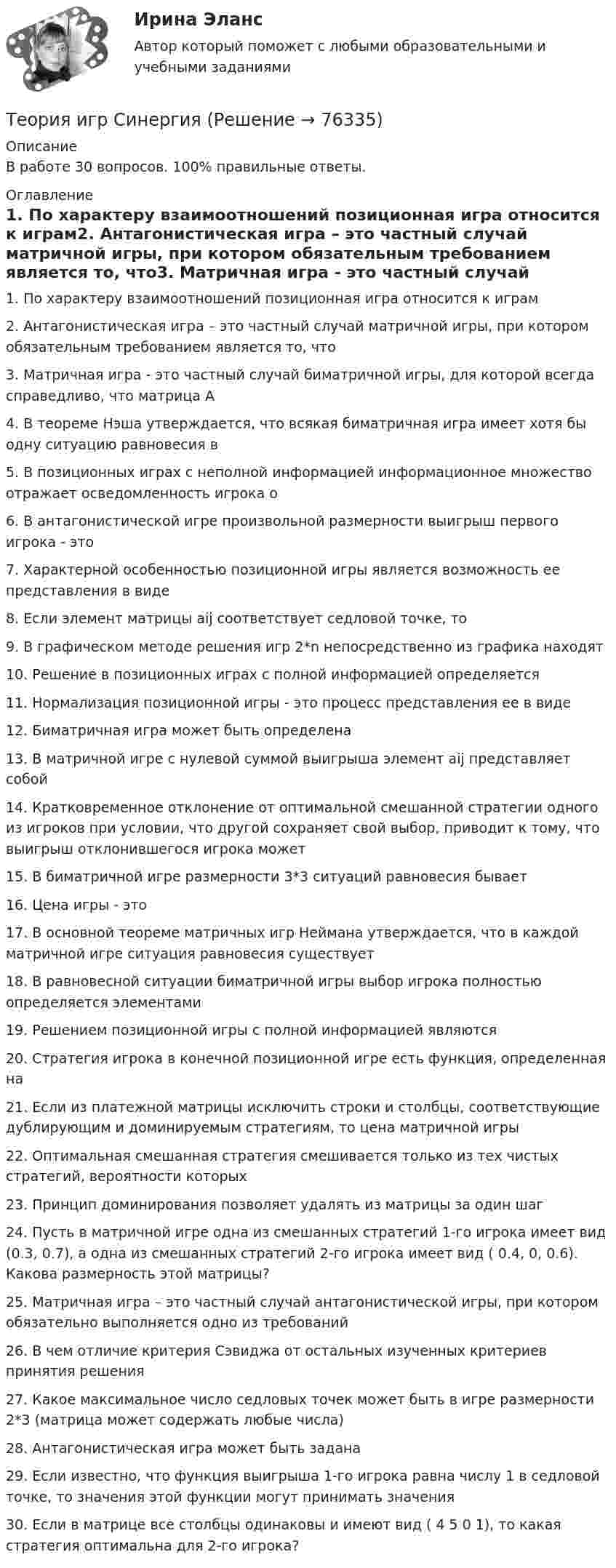     
            Описание
            В работе 30 вопросов. 100% правильные ответы. 
            Оглавление
            1. По характеру взаимоотношений позиционная игра относится к играм2. Антагонистическая игра – это частный случай матричной игры, при котором обязательным требованием является то, что3. Матричная игра - это частный случай биматричной игры, для которой всегда справедливо, что матрица А4. В теореме Нэша утверждается, что всякая биматричная игра имеет хотя бы одну ситуацию равновесия в5. В позиционных играх с неполной информацией информационное множество отражает осведомленность игрока о6. В антагонистической игре произвольной размерности выигрыш первого игрока - это7. Характерной особенностью позиционной игры является возможность ее представления в виде8. Если элемент матрицы aij соответствует седловой точке, то9. В графическом методе решения игр 2*n непосредственно из графика находят10. Решение в позиционных играх с полной информацией определяется11. Нормализация позиционной игры - это процесс представления ее в виде12. Биматричная игра может быть определена13. В матричной игре с нулевой суммой выигрыша элемент aij представляет собой14. Кратковременное отклонение от оптимальной смешанной стратегии одного из игроков при условии, что другой сохраняет свой выбор, приводит к тому, что выигрыш отклонившегося игрока может15. В биматричной игре размерности 3*3 ситуаций равновесия бывает16. Цена игры - это17. В основной теореме матричных игр Неймана утверждается, что в каждой матричной игре ситуация равновесия существует18. В равновесной ситуации биматричной игры выбор игрока полностью определяется элементами19. Решением позиционной игры с полной информацией являются20. Стратегия игрока в конечной позиционной игре есть функция, определенная на21. Если из платежной матрицы исключить строки и столбцы, соответствующие дублирующим и доминируемым стратегиям, то цена матричной игры22. Оптимальная смешанная стратегия смешивается только из тех чистых стратегий, вероятности которых23. Принцип доминирования позволяет удалять из матрицы за один шаг24. Пусть в матричной игре одна из смешанных стратегий 1-го игрока имеет вид (0.3, 0.7), а одна из смешанных стратегий 2-го игрока имеет вид ( 0.4, 0, 0.6). Какова размерность этой матрицы?25. Матричная игра – это частный случай антагонистической игры, при котором обязательно выполняется одно из требований26. В чем отличие критерия Сэвиджа от остальных изученных критериев принятия решения27. Какое максимальное число седловых точек может быть в игре размерности 2*3 (матрица может содержать любые числа)28. Антагонистическая игра может быть задана29. Если известно, что функция выигрыша 1-го игрока равна числу 1 в седловой точке, то значения этой функции могут принимать значения30. Если в матрице все столбцы одинаковы и имеют вид ( 4 5 0 1), то какая стратегия оптимальна для 2-го игрока?  
            
            
            Теория игр ответы. Синергия. Тест.Теория игр СинергияТЕОРИЯ ИГР СИНЕРГИЯ 2022 ОТВЕТЫТеория игр (Синергия/МТИ) Ответы на тест«Теория игр». Тест для сдачи в Московскую Международную Академию Теория игр (Тест ответы на вопросы Синергия)Теория игр (тест с ответами ММА)теория игр Вариант 3 (3 задания) Получить  новые  платежные  матрицы,  используя принцип доминирования.Теория игр (Вариант 8, РАНХ и ГС)Теория игр в педагогике и психологии⭐ Теория игр (все ответы на тест Синергия / МОИ / МТИ / МосАП, май 2023)Теория игр и методы принятия оптимальных решений. Решение 2-х задач: 1) Фабрика выпускает сарафаны и юбки, сбыт которых зависит от состояния погоды...; 2) Найти пропорцию использования посевной площади...Теория игр и методы принятия управленческих решений. Решение 2-х заданий (построение дерева решений и решение с помощью критериев Лапласа, Вальда, Сэвиджа, Гурвица, Байеса)💯 Теория игр (ответы на тест Синергия / МОИ / МТИ / МосАП, январь 2024)