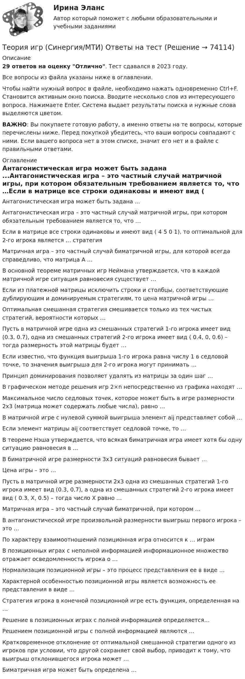      
            Описание
            29 ответов на оценку Отлично. Тест сдавался в 2023 году.Все вопросы из файла указаны ниже в оглавлении.Чтобы найти нужный вопрос в файле, необходимо нажать одновременно Ctrl+F. Становится активным окно поиска. Вводите несколько слов из интересующего вопроса. Нажимаете Enter. Система выдает результаты поиска и нужные слова выделяются цветом.ВАЖНО: Вы покупаете готовую работу, а именно ответы на те вопросы, которые перечислены ниже. Перед покупкой убедитесь, что ваши вопросы совпадают с ними. Если вашего вопроса нет в этом списке, значит его нет и в файле с правильными ответами. 
            Оглавление
            Антагонистическая игра может быть задана ...Антагонистическая игра – это частный случай матричной игры, при котором обязательным требованием является то, что …Если в матрице все строки одинаковы и имеют вид ( 4 5 0 1), то оптимальной для 2-го игрока является … стратегияМатричная игра – это частный случай биматричной игры, для которой всегда справедливо, что матрица А …В основной теореме матричных игр Неймана утверждается, что в каждой матричной игре ситуация равновесия существует …Если из платежной матрицы исключить строки и столбцы, соответствующие дублирующим и доминируемым стратегиям, то цена матричной игры …Оптимальная смешанная стратегия смешивается только из тех чистых стратегий, вероятности которых …Пусть в матричной игре одна из смешанных стратегий 1-го игрока имеет вид (0.3, 0.7), одна из смешанных стратегий 2-го игрока имеет вид ( 0.4, 0, 0.6) – тогда размерность этой матрицы будет …Если известно, что функция выигрыша 1-го игрока равна числу 1 в седловой точке, то значения выигрыша для 2-го игрока могут принимать …Принцип доминирования позволяет удалять из матрицы за один шаг …В графическом методе решения игр 2×n непосредственно из графика находят …Максимальное число седловых точек, которое может быть в игре размерности 2x3 (матрица может содержать любые числа), равно …В матричной игре с нулевой суммой выигрыша элемент aij представляет собой …Если элемент матрицы aij соответствует седловой точке, то …В теореме Нэша утверждается, что всякая биматричная игра имеет хотя бы одну ситуацию равновесия в …В биматричной игре размерности 3x3 ситуаций равновесия бывает …Цена игры – это …Пусть в матричной игре размерности 2x3 одна из смешанных стратегий 1-го игрока имеет вид (0.3, 0.7), а одна из смешанных стратегий 2-го игрока имеет вид ( 0.3, X, 0.5) – тогда число X равно …Матричная игра – это частный случай биматричной, при котором …В антагонистической игре произвольной размерности выигрыш первого игрока – это …По характеру взаимоотношений позиционная игра относится к … играмВ позиционных играх с неполной информацией информационное множество отражает осведомленность игрока о …Нормализация позиционной игры – это процесс представления ее в виде …Характерной особенностью позиционной игры является возможность ее представления в виде …Стратегия игрока в конечной позиционной игре есть функция, определенная на …Решение в позиционных играх с полной информацией определяется…Решением позиционной игры с полной информацией являются …Кратковременное отклонение от оптимальной смешанной стратегии одного из игроков при условии, что другой сохраняет свой выбор, приводит к тому, что выигрыш отклонившегося игрока может …Биматричная игра может быть определена …  
            
            
            ТЕОРИЯ ИГР СИНЕРГИЯ 2022 ОТВЕТЫТеория игр (Синергия/МТИ) Ответы на тест«Теория игр». Тест для сдачи в Московскую Международную Академию Теория игр (Тест ответы на вопросы Синергия)Теория игр (тест с ответами ММА)Теория Игр - тест с ответами Синергия - 2022Теория игр (тест с ответами «Синергия»/МТИ).Теория игр в педагогике и психологии⭐ Теория игр (все ответы на тест Синергия / МОИ / МТИ / МосАП, май 2023)Теория игр и методы принятия оптимальных решений. Решение 2-х задач: 1) Фабрика выпускает сарафаны и юбки, сбыт которых зависит от состояния погоды...; 2) Найти пропорцию использования посевной площади...Теория игр и методы принятия управленческих решений. Решение 2-х заданий (построение дерева решений и решение с помощью критериев Лапласа, Вальда, Сэвиджа, Гурвица, Байеса)💯 Теория игр (ответы на тест Синергия / МОИ / МТИ / МосАП, январь 2024)Теория игр (Ответы на тест СИНЕРГИЯ / МТИ / МОИ)Теория игр ответы. Синергия. Тест.