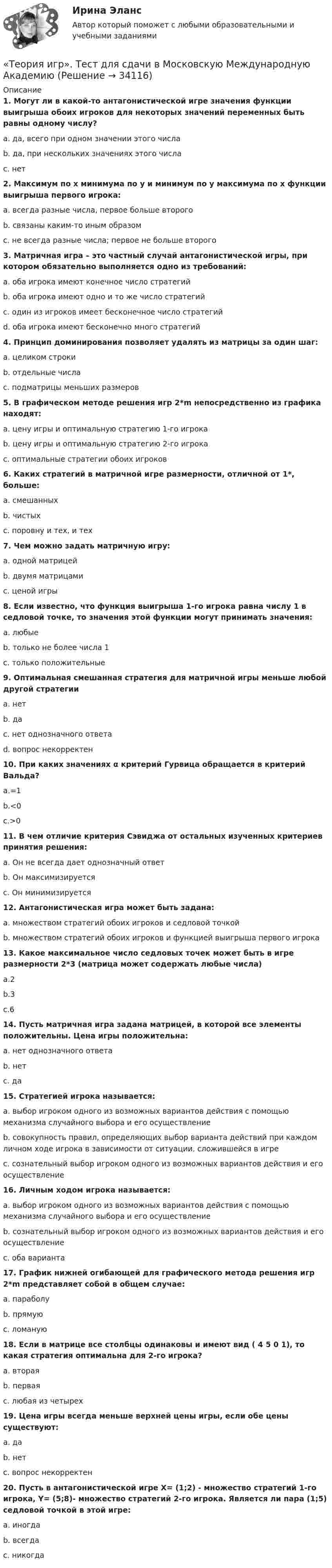      
          Описание
          1. Могут ли в какой-то антагонистической игре значения функции выигрыша обоих игроков для некоторых значений переменных быть равны одному числу?a. да, всего при одном значении этого числаb. да, при нескольких значениях этого числаc. нет2. Максимум по x минимума по y и минимум по y максимума по x функции выигрыша первого игрока:a. всегда разные числа, первое больше второгоb. связаны каким-то иным образомc. не всегда разные числа; первое не больше второго3. Матричная игра – это частный случай антагонистической игры, при котором обязательно выполняется одно из требований:a. оба игрока имеют конечное число стратегийb. оба игрока имеют одно и то же число стратегийc. один из игроков имеет бесконечное число стратегийd. оба игрока имеют бесконечно много стратегий4. Принцип доминирования позволяет удалять из матрицы за один шаг:a. целиком строкиb. отдельные числаc. подматрицы меньших размеров5. В графическом методе решения игр 2*m непосредственно из графика находят:a. цену игры и оптимальную стратегию 1-го игрокаb. цену игры и оптимальную стратегию 2-го игрокаc. оптимальные стратегии обоих игроков6. Каких стратегий в матричной игре размерности, отличной от 1*, больше:a. смешанныхb. чистыхc. поровну и тех, и тех7. Чем можно задать матричную игру:a. одной матрицейb. двумя матрицамиc. ценой игры8. Если известно, что функция выигрыша 1-го игрока равна числу 1 в седловой точке, то значения этой функции могут принимать значения:a. любыеb. только не более числа 1c. только положительные 9. Оптимальная смешанная стратегия для матричной игры меньше любой другой стратегииa. нетb. даc. нет однозначного ответаd. вопрос некорректен10. При каких значениях α критерий Гурвица обращается в критерий Вальда?a.=1b.<0c.>011. В чем отличие критерия Сэвиджа от остальных изученных критериев принятия решения:a. Он не всегда дает однозначный ответb. Он максимизируетсяc. Он минимизируется12. Антагонистическая игра может быть задана:a. множеством стратегий обоих игроков и седловой точкойb. множеством стратегий обоих игроков и функцией выигрыша первого игрока13. Какое максимальное число седловых точек может быть в игре размерности 2*3 (матрица может содержать любые числа)a.2b.3c.614. Пусть матричная игра задана матрицей, в которой все элементы положительны. Цена игры положительна:a. нет однозначного ответаb. нетc. да15. Стратегией игрока называется:a. выбор игроком одного из возможных вариантов действия с помощью механизма случайного выбора и его осуществлениеb. совокупность правил, определяющих выбор варианта действий при каждом личном ходе игрока в зависимости от ситуации, сложившейся в игреc. сознательный выбор игроком одного из возможных вариантов действия и его осуществление16. Личным ходом игрока называется:a. выбор игроком одного из возможных вариантов действия с помощью механизма случайного выбора и его осуществлениеb. сознательный выбор игроком одного из возможных вариантов действия и его осуществлениеc. оба варианта17. График нижней огибающей для графического метода решения игр 2*m представляет собой в общем случае:a. параболуb. прямуюc. ломаную18. Если в матрице все столбцы одинаковы и имеют вид ( 4 5 0 1), то какая стратегия оптимальна для 2-го игрока?a. втораяb. перваяc. любая из четырех19. Цена игры всегда меньше верхней цены игры, если обе цены существуют:a. даb. нетc. вопрос некорректен20. Пусть в антагонистической игре X= (1;2) - множество стратегий 1-го игрока, Y= (5;8)- множество стратегий 2-го игрока. Является ли пара (1;5) седловой точкой в этой игре:a. иногдаb. всегдаc. никогда   
            
            
            Теория игр (Синергия/МТИ) Ответы на тест«Теория игр». Тест для сдачи в Московскую Международную Академию Теория игр (Тест ответы на вопросы Синергия)Теория игр (тест с ответами ММА)Теория Игр - тест с ответами Синергия - 2022Теория игр (тест с ответами «Синергия»/МТИ).Теория и методика воспитания младших школьнико 2022 ответы⭐ Теория игр (все ответы на тест Синергия / МОИ / МТИ / МосАП, май 2023)Теория игр и методы принятия оптимальных решений. Решение 2-х задач: 1) Фабрика выпускает сарафаны и юбки, сбыт которых зависит от состояния погоды...; 2) Найти пропорцию использования посевной площади...Теория игр и методы принятия управленческих решений. Решение 2-х заданий (построение дерева решений и решение с помощью критериев Лапласа, Вальда, Сэвиджа, Гурвица, Байеса)💯 Теория игр (ответы на тест Синергия / МОИ / МТИ / МосАП, январь 2024)Теория игр (Ответы на тест СИНЕРГИЯ / МТИ / МОИ)Теория игр ответы. Синергия. Тест.Теория игр Синергия