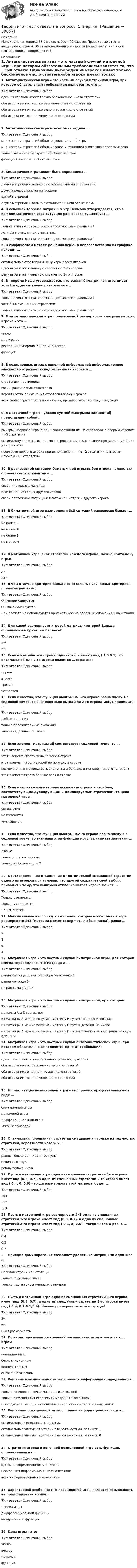     
          Описание
          Максимальная оценка 88 баллов, набрал 76 баллов. Правильные ответы выделены красным. 36 экзаменационных вопросов по алфавиту, лишних и повторяющихся вопросов нет! 
          Оглавление
          1. Антагонистическая игра – это частный случай матричной игры, при котором обязательным требованием является то, что …Тип ответа: Одиночный выбородин из игроков имеет только бесконечное число стратегийоба игрока имеют только бесконечно много стратегийоба игрока имеют только одно и то же число стратегийоба игрока имеют конечное число стратегий2. Антагонистическая игра может быть задана ...Тип ответа: Одиночный выбормножеством стратегий обоих игроков и ценой игрымножеством стратегий обоих игроков и функцией выигрыша первого игрокатолько множеством стратегий обоих игроковфункцией выигрыша обоих игроков3. Биматричная игра может быть определена …Тип ответа: Одиночный выбордвумя матрицами только с положительными элементамидвумя произвольными матрицамиодной матрицейдвумя матрицами только с отрицательными элементами4. В основной теореме матричных игр Неймана утверждается, что в каждой матричной игре ситуация равновесия существует …Тип ответа: Одиночный выбортолько в чистых стратегиях с вероятностями, равными 1хотя бы в смешанных стратегияхтолько в чистых стратегиях с вероятностями, равными 05. В графическом методе решения игр 2×n непосредственно из графика находят …Тип ответа: Одиночный выбороптимальные стратегии и цену игры обоих игроковцену игры и оптимальную стратегию 2-го игрокацену игры и оптимальную стратегию 1-го игрока6. В теореме Нэша утверждается, что всякая биматричная игра имеет хотя бы одну ситуацию равновесия в …Тип ответа: Одиночный выбортолько в чистых стратегиях с вероятностями, равными 1хотя бы в смешанных стратегияхтолько в чистых стратегиях с вероятностями, равными 07. В антагонистической игре произвольной размерности выигрыш первого игрока – это …Тип ответа: Одиночный выборчисломножествовектор, или упорядоченное множествофункция8. В позиционных играх с неполной информацией информационное множество отражает осведомленность игрока о …Тип ответа: Одиночный выборстратегиях противникасвоих фактических стратегияхвероятностях применения стратегий обоих игроковвсех своих стратегиях и противника, предшествующих текущему ходу9. В матричной игре с нулевой суммой выигрыша элемент aij представляет собой …Тип ответа: Одиночный выборвыигрыш первого игрока при использовании им i-й стратегии, а вторым игроком – j-й стратегииоптимальную стратегию первого игрока при использовании противником i-й или j-й стратегиипроигрыш первого игрока при использовании им j-й стратегии, а вторым игроком – i-й стратегии10. В равновесной ситуации биматричной игры выбор игрока полностью определяется элементами …Тип ответа: Одиночный выборсвоей платежной матрицыплатежной матрицы другого игрокасвоей платежной матрицы и платежной матрицы другого игрока11. В биматричной игре размерности 3x3 ситуаций равновесия бывает …Тип ответа: Одиночный выборне более 3не менее 6не более 9не менее 412. В матричной игре, зная стратегии каждого игрока, можно найти цену игры:Тип ответа: Одиночный выбордаНет13. В чем отличие критерия Вальда от остальных изученных критериев принятия решения:Тип ответа: Одиночный выборОн минимизируетсяОн максимизируетсяПри расчете не используются арифметические операции сложения и вычитания.14. Для какой размерности игровой матрицы критерий Вальда обращается в критерий Лапласа?Тип ответа: Одиночный выбор1*55*115. Если в матрице все строки одинаковы и имеют вид ( 4 5 0 1), то оптимальной для 2-го игрока является … стратегияТип ответа: Одиночный выборперваявтораятретьячетвертая16. Если известно, что функция выигрыша 1-го игрока равна числу 1 в седловой точке, то значения выигрыша для 2-го игрока могут принимать …Тип ответа: Одиночный выборлюбые значениятолько положительные значениязначение, равное только 117. Если элемент матрицы aij соответствует седловой точке, то …Тип ответа: Одиночный выборэтот элемент строго меньше всех в строкеэтот элемент строго второй по порядку в строкевозможно, что в строке есть элементы и больше, и меньше, чем этот элементэтот элемент строго больше всех в строке18. Если из платежной матрицы исключить строки и столбцы, соответствующие дублирующим и доминируемым стратегиям, то цена матричной игры …Тип ответа: Одиночный выборувеличитсяне изменитсяуменьшится19. Если известно, что функция выигрыша2-го игрока равна числу 3 в седловой точке, то значения этой функции могут принимать значения ...Тип ответа: Одиночный выборлюбыетолько положительныетолько не более числа 220. Кратковременное отклонение от оптимальной смешанной стратегии одного из игроков при условии, что другой сохраняет свой выбор, приводит к тому, что выигрыш отклонившегося игрока может ...Тип ответа: Одиночный выборТолько увеличитсяТолько уменьшитсяНе изменится21. Максимальное число седловых точек, которое может быть в игре размерности 2x3 (матрица может содержать любые числа), равно …Тип ответа: Одиночный выбор236422. Матричная игра – это частный случай биматричной игры, для которой всегда справедливо, что матрица А …Тип ответа: Одиночный выборравна матрице В, взятой с обратным знакомравна матрице Вне равна матрице В23. Матричная игра – это частный случай биматричной, при котором ...Тип ответа: Одиночный выборматрицы А и В совпадаютиз матрицы A можно получить матрицу В путем транспонированияиз матрицы А можно получить матрицу В путем деления на числоиз матрицы А можно получить матрицу В путем умножения на отрицательную единицу24. Матричная игра – это частный случай антагонистической игры, при котором обязательно выполняется одно из требований:Тип ответа: Одиночный выбородин из игроков имеет бесконечное число стратегийоба игрока имеют бесконечно много стратегийоба игрока имеют одно и то же число стратегийоба игрока имеют конечное число стратегий25. Нормализация позиционной игры – это процесс представления ее в виде …Тип ответа: Одиночный выборбиматричной игрыматричной игрыдифференциальной игры«игры с природой»26. Оптимальная смешанная стратегия смешивается только из тех чистых стратегий, вероятности которых …Тип ответа: Одиночный выборравны только единице либо нулюотличны от нуляравны только нулю27. Пусть в матричной игре одна из смешанных стратегий 1-го игрока имеет вид (0.3, 0.7), а одна из смешанных стратегий 2-го игрока имеет вид ( 0.4, 0, 0.6) - тогда размерность этой матрицы будет ...Тип ответа: Одиночный выбор2х33х23х328. Пусть в матричной игре размерности 2x3 одна из смешанных стратегий 1-го игрока имеет вид (0.3, 0.7), а одна из смешанных стратегий 2-го игрока имеет вид ( 0.3, X, 0.5) – тогда число X равно …Тип ответа: Одиночный выбор0.40.20.729. Принцип доминирования позволяет удалять из матрицы за один шаг …Тип ответа: Одиночный выборцеликом строки или столбцытолько отдельные числатолько подматрицы меньших размеров30. Пусть в матричной игре одна из смешанных стратегий 1-го игрока имеет вид (0.3, 0.7), а одна из смешанных стратегий 2-го игрока имеет вид ( 0.4, 0.1,0.1,0.4). Какова размерность этой матрицы?Тип ответа: Одиночный выбор2*46*1иная размерность31. По характеру взаимоотношений позиционная игра относится к … играмТип ответа: Одиночный выборкоалиционнымбескоалиционнымкооперативнымантагонистическим32. Решение в позиционных играх с полной информацией определяется…Тип ответа: Одиночный выбортолько в седловой точке матрицы выигрышейтолько в смешанных стратегиях матрицы выигрышейи в седловой точке, и в смешанных стратегиях матрицы выигрышей33. Решением позиционной игры с полной информацией являются …Тип ответа: Одиночный выбороптимальные смешанные стратегииоптимальные чистые стратегии с вероятностями, равными 1оптимальные чистые стратегии с вероятностями, равными 034. Стратегия игрока в конечной позиционной игре есть функция, определенная на …Тип ответа: Одиночный выбородном информационном множественескольких информационных множествахвсех информационных множествах35. Характерной особенностью позиционной игры является возможность ее представления в виде …Тип ответа: Одиночный выбордерева игрыдифференциальной функцииквадратичной функции36. Цена игры - это:Тип ответа: Одиночный выборчисловекторматрицафункция 
            
            
            «Теория игр». Тест для сдачи в Московскую Международную Академию Теория игр (Тест ответы на вопросы Синергия)Теория игр (тест с ответами ММА)Теория Игр - тест с ответами Синергия - 2022Теория игр (тест с ответами «Синергия»/МТИ).Теория и методика воспитания младших школьнико 2022 ответы✅ Теория и методика воспитания младших школьников 20 вопросов 2022Теория игр и методы принятия оптимальных решений. Решение 2-х задач: 1) Фабрика выпускает сарафаны и юбки, сбыт которых зависит от состояния погоды...; 2) Найти пропорцию использования посевной площади...Теория игр и методы принятия управленческих решений. Решение 2-х заданий (построение дерева решений и решение с помощью критериев Лапласа, Вальда, Сэвиджа, Гурвица, Байеса)💯 Теория игр (ответы на тест Синергия / МОИ / МТИ / МосАП, январь 2024)Теория игр (Ответы на тест СИНЕРГИЯ / МТИ / МОИ)Теория игр ответы. Синергия. Тест.Теория игр СинергияТЕОРИЯ ИГР СИНЕРГИЯ 2022 ОТВЕТЫ