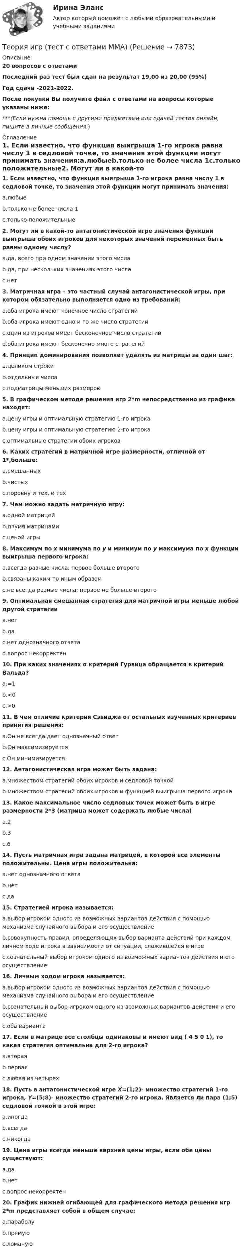     
          Описание
          20 вопросов с ответамиПоследний раз тест был сдан на результат 19,00 из 20,00 (95%)Год сдачи -2021-2022.После покупки Вы получите файл с ответами на вопросы которые указаны ниже:***(Если нужна помощь с другими предметами или сдачей тестов онлайн, пишите в личные сообщения  ) 
          Оглавление
          1. Если известно, что функция выигрыша 1-го игрока равна числу 1 в седловой точке, то значения этой функции могут принимать значения:a.любыеb.только не более числа 1c.только положительные2. Могут ли в какой-то антагонистической игре значения функции выигрыша обоих игроков для некоторых значений переменных быть равны одному числу?a.да, всего при одном значении этого числаb.да, при нескольких значениях этого числаc.нет3. Матричная игра – это частный случай антагонистической игры, при котором обязательно выполняется одно из требований:a.оба игрока имеют конечное число стратегийb.оба игрока имеют одно и то же число стратегийc.один из игроков имеет бесконечное число стратегийd.оба игрока имеют бесконечно много стратегий4. Принцип доминирования позволяет удалять из матрицы за один шаг:a.целиком строкиb.отдельные числаc.подматрицы меньших размеров5. В графическом методе решения игр 2*m непосредственно из графика находят:a.цену игры и оптимальную стратегию 1-го игрокаb.цену игры и оптимальную стратегию 2-го игрокаc.оптимальные стратегии обоих игроков6. Каких стратегий в матричной игре размерности, отличной от 1*,больше:a.смешанныхb.чистыхc.поровну и тех, и тех7. Чем можно задать матричную игру:a.одной матрицейb.двумя матрицамиc.ценой игры8. Максимум по x минимума по y и минимум по y максимума по x функции выигрыша первого игрока:a.всегда разные числа, первое больше второгоb.связаны каким-то иным образомc.не всегда разные числа; первое не больше второго9. Оптимальная смешанная стратегия для матричной игры меньше любой другой стратегииa.нетb.даc.нет однозначного ответаd.вопрос некорректен10. При каких значениях α критерий Гурвица обращается в критерий Вальда?a.=1b.<0c.>011. В чем отличие критерия Сэвиджа от остальных изученных критериев принятия решения:a.Он не всегда дает однозначный ответb.Он максимизируетсяc.Он минимизируется12. Антагонистическая игра может быть задана:a.множеством стратегий обоих игроков и седловой точкойb.множеством стратегий обоих игроков и функцией выигрыша первого игрока13. Какое максимальное число седловых точек может быть в игре размерности 2*3 (матрица может содержать любые числа)a.2b.3c.614. Пусть матричная игра задана матрицей, в которой все элементы положительны. Цена игры положительна:a.нет однозначного ответаb.нетc.да15. Стратегией игрока называется:a.выбор игроком одного из возможных вариантов действия с помощью механизма случайного выбора и его осуществлениеb.совокупность правил, определяющих выбор варианта действий при каждом личном ходе игрока в зависимости от ситуации, сложившейся в игреc.сознательный выбор игроком одного из возможных вариантов действия и его осуществление16. Личным ходом игрока называется:a.выбор игроком одного из возможных вариантов действия с помощью механизма случайного выбора и его осуществлениеb.сознательный выбор игроком одного из возможных вариантов действия и его осуществлениеc.оба варианта17. Если в матрице все столбцы одинаковы и имеют вид ( 4 5 0 1), то какая стратегия оптимальна для 2-го игрока?a.втораяb.перваяc.любая из четырех18. Пусть в антагонистической игре X=(1;2)- множество стратегий 1-го игрока, Y=(5;8)- множество стратегий 2-го игрока. Является ли пара (1;5) седловой точкой в этой игре:a.иногдаb.всегдаc.никогда19. Цена игры всегда меньше верхней цены игры, если обе цены существуют:a.даb.нетc.вопрос некорректен20. График нижней огибающей для графического метода решения игр 2*m представляет собой в общем случае:a.параболуb.прямуюc.ломаную 
            
            
            Теория игр (Тест ответы на вопросы Синергия)Теория игр (тест с ответами ММА)Теория Игр - тест с ответами Синергия - 2022Теория игр (тест с ответами «Синергия»/МТИ).Теория и методика воспитания младших школьнико 2022 ответы✅ Теория и методика воспитания младших школьников 20 вопросов 2022✅ Теория и методика воспитания младших школьников 25 вопросов СИНЕРГИЯ МТИ 2022Теория игр и методы принятия управленческих решений. Решение 2-х заданий (построение дерева решений и решение с помощью критериев Лапласа, Вальда, Сэвиджа, Гурвица, Байеса)💯 Теория игр (ответы на тест Синергия / МОИ / МТИ / МосАП, январь 2024)Теория игр (Ответы на тест СИНЕРГИЯ / МТИ / МОИ)Теория игр ответы. Синергия. Тест.Теория игр СинергияТЕОРИЯ ИГР СИНЕРГИЯ 2022 ОТВЕТЫТеория игр (Синергия/МТИ) Ответы на тест