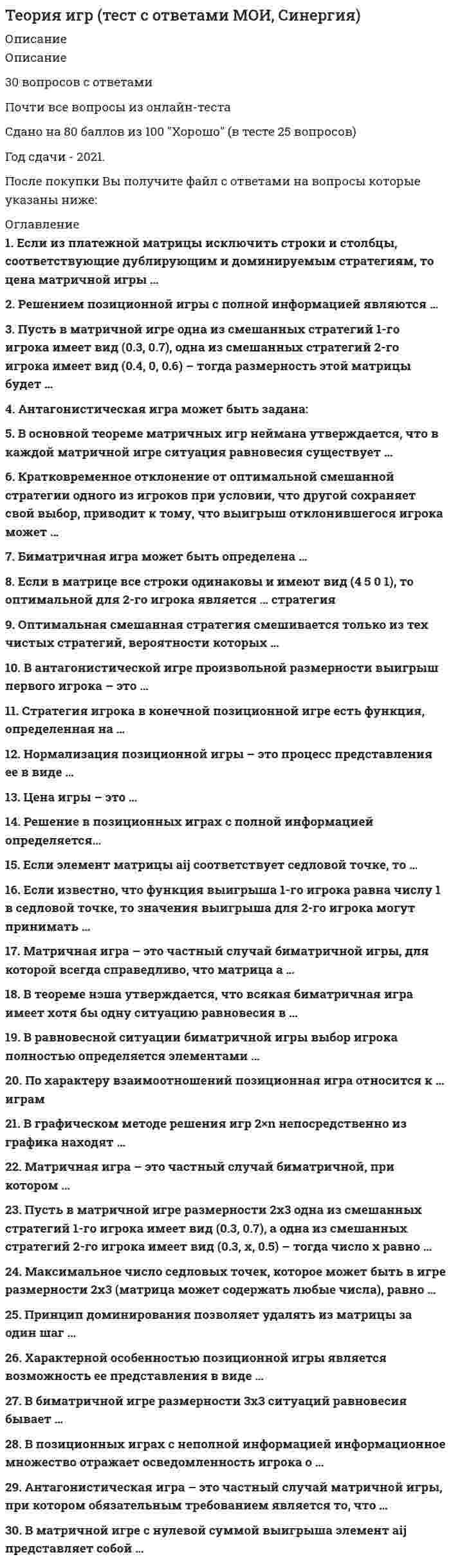      
          Описание
          Максимальная оценка 80 баллов (очень хорошо). 
          Оглавление
          Список вопросов:1. Антагонистическая игра – это частный случай матричной игры, при котором обязательным требованием является то, что … 2. Антагонистическая игра может быть задана ... 3. Биматричная игра может быть определена … 4. Биматричная игра может быть определена: 5. В матричной игре произвольной размерности смешанная стратегия любого игрока – это:6. В матричной игре с нулевой суммой выигрыша элемент aij представляет собой … 7. В матричной игре, зная стратегии каждого игрока, можно найти цену игры:8. В матричной игре произвольной размерности смешанная стратегия любого игрока – это: 9. В чем отличие критерия Вальда от остальных изученных критериев принятия решения: 10. В графическом методе решения игр 3*3 для нахождения оптимальных стратегий игроков:11. В методе Брауна-Робинсон каждый игрок при выборе стратегии на следующем шаге руководствуется:12. В позиционных играх с неполной информацией информационное множество отражает осведомленность игрока о … 13. В равновесной ситуации биматричной игры выбор игрока полностью определяется элементами … 14.В биматричной игре размерности 3x3 ситуаций равновесия бывает … 15.В основной теореме матричных игр Неймана утверждается, что в каждой матричной игре ситуация равновесия существует … 16.В антагонистической игре произвольной размерности выигрыш первого игрока – это …17.В графическом методе решения игр 2*n непосредственно из графика находят 18.В теореме Нэша утверждается, что всякая биматричная игра имеет хотя бы одну ситуацию равновесия в … 19. Графическое описание позиционной игры с полной информацией представляет собой … информационному множеству20. Для какой размерности игровой матрицы критерий Вальда обращается в критерий Лапласа? 21. Если в матрице все столбцы одинаковы и имеют вид (4 5 0 1), то какая стратегия оптимальна для 1-го игрока:22.Если в матрице все столбцы одинаковы и имеют вид (4 5 0 1), то какая стратегия оптимальна для 1-го игрока: 23.Если в игровой матрице все строки одинаковы и имеют вид (4 5 0 1), то какая стратегия оптимальна для 1-го игрока? 24.Если в матрице все строки одинаковы и имеют вид (4 5 0 1), то оптимальной для 2-го игрока является … стратегия25.Если из платежной матрицы исключить строки и столбцы, соответствующие дублирующим и доминируемым стратегиям, то цена матричной игры … 26.Если известно, что функция выигрыша 1-го игрока равна числу 1 в седловой точке, то значения выигрыша для 2-го игрока могут принимать … 27.Если известно, что функция выигрыша 2-го игрока равна числу 3 в седловой точке, то значения этой функции могут принимать значения ... 28.Если элемент матрицы aij соответствует седловой точке, то … 29. Кратковременное отклонение от оптимальной смешанной стратегии одного из игроков при условии, что другой сохраняет свой выбор, приводит к тому, что выигрыш отклонившегося игрока может …30.Каких стратегий в матричной игре больше:31.Какое максимальное число седловых точек может быть в игре размерности 3x3 (матрица может содержать любые числа):32.Матричная игра - это частный случай антагонистической игры, при котором обязательно выполняется одно из требований:33.Матричная игра – это частный случай антагонистической игры, при котором обязательно выполняется одно из требований: 34.Матричная игра – это частный случай биматричной игры, для которой всегда справедливо, что матрица А … 35.Матричная игра – это частный случай биматричной, при котором ... 36.Матричная игра – это частный случай биматричной, при котором:37.Максимальное число седловых точек, которое может быть в игре размерности 2x3 (матрица может содержать любые числа), равно … 38. Нормализация позиционной игры – это процесс представления ее в виде 39. Оптимальная смешанная стратегия смешивается только из тех чистых стратегий, вероятности которых … 40. По характеру взаимоотношений позиционная игра относится к … играм41.По критерию математического ожидания каждый игрок исходит из того, что:42.Принцип доминирования позволяет удалять из матрицы за один шаг 43.Пусть в матричной игре одна из смешанных стратегий 1-го игрока имеет вид (0.3, 0.7), а одна из смешанных стратегий 2-го игрока имеет вид (0.4, 0, 0.6). Какова размерность этой матрицы?44. Пусть в матричной игре одна из смешанных стратегий 1-го игрока имеет вид (0.3, 0.7), а одна из смешанных стратегий 2-го игрока имеет вид (0.4, 0.1,0.1,0.4). Какова размерность этой матрицы? 45.Пусть в матричной игре размерности 2*3 одна из смешанных стратегий 1-го игрока имеет вид (0.3, 0.7), а одна из смешанных стратегий 2-го игрока имеет вид (0.2, x, x). Чему равно число x?46.Пусть в матричной игре размерности 2*3 одна из смешанных стратегий 1-го игрока имеет вид (0.3, 0.7), а одна из смешанных стратегий 2-го игрока имеет вид (0.3, X, 0.5) – тогда число X равно … 47.Пусть матричная игра задана матрицей, в которой все элементы отрицательны. Цена игры положительна:48.Пусть матричная игра задана матрицей, в которой все элементы положительны. Цена игры положительна:49. Решение в позиционных играх с полной информацией определяется… 50.Решением позиционной игры с полной информацией являются … 51. Стратегия игрока в конечной позиционной игре есть функция, определенная на … 52. Характерной особенностью позиционной игры является возможность ее представления в виде … 53. Цена игры меньше верхней цены игры, если оба показателя существуют.54.Цена игры - это: 55. Элемент матрицы aij соответствует седловой точке. Возможны следующие ситуации: 
            
            
            Теория игр (тест с ответами «Синергия»).Теория игр (тест с ответами Синергия)Теория игр (тест с ответами) «Синергия».Теория игр. Тест с ответами Синергия. Теория игр (тест с ответами «Синергия»).. 2Теория и методика развития дошкольника Тест Синергия 70 вопросовТеория и методика развития дошкольника (тест с ответами Синергия)ТЕОРИЯ ИГР ОТВЕТЫ СИНЕРГИЯ📝ТЕСТЫ (88/100)Теория игр СИНЕРГИЯ 2021г.Ответы на тест МФПУТеория игр (Синергия), ответы на тест, 2021 годТеория игр «Синергия» (сборник ответов на тест).Теория игр. Синергия. Сборник ответов на тест.Теория игр (Тест ответы на вопросы Синергия)Теория игр.Тест Синергия 2021г.