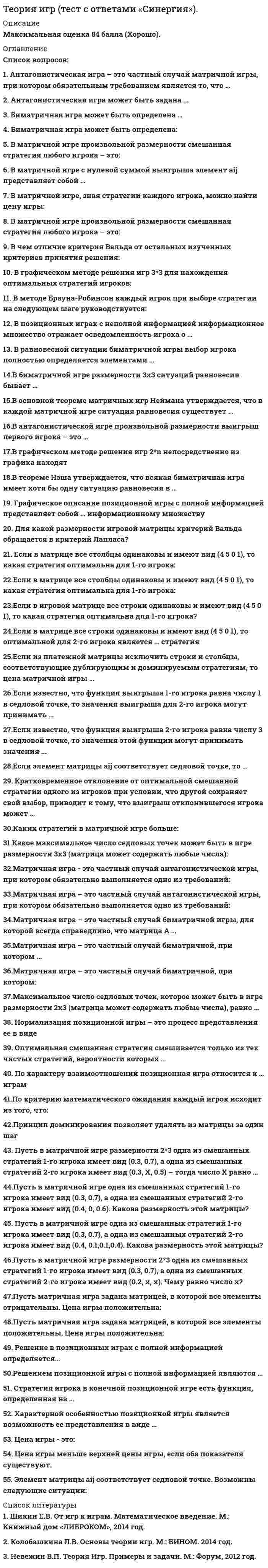    
          Описание
          40 вопросов с ответамиСдано на 76 баллов из 100 ХорошоГод сдачи - 2018-2020.После покупки Вы получите файл с ответами на вопросы которые указаны ниже:***(Если нужна помощь с другими предметами или сдачей тестов онлайн, пишите в личные сообщения) 
          Оглавление
          1. Решением позиционной игры с полной информацией являются …оптимальные смешанные стратегиилинейные комбинации смешанных и чистых стратегийоптимальные чистые стратегии2. Стратегия игрока в конечной позиционной игре есть функция, определенная на …всех информационных множестваходном информационном множественескольких информационных множествах3. Исход игры в позиционных играх с полной и неполной информацией …зависит от выбора стратегий игроказависит от уровня информированности игроковне зависит от уровня информированностизависит от индивидуальности игрока4. Антагонистическая игра может быть задана:функцией выигрыша обоих игроковмножеством стратегий обоих игроков и функцией выигрыша первого игрока множеством стратегий обоих игроков и ценой игры множество стратегий обоих игроков 5. Антагонистическая игра – это частный случай матричной игры, при котором обязательным требованием является то, что … оба игрока имеют бесконечно много стратегий оба игрока имеют конечное число стратегий оба игрока имеют одно и то же число стратегий один из игроков имеет бесконечное число стратегий6. Если в матрице все строки одинаковы и имеют вид ( 4 5 0 1), то оптимальной для 2-го игрока является … стратегия третья первая четвертая вторая7. Матричная игра – это частный случай биматричной игры, для которой всегда справедливо, что матрица А…равна матрице Вравна матрице В, взятой с обратным знаком не равна матрице В        8. В теореме Неймана утверждается, что в каждой матричной игре ситуация равновесия существует … только в чистых стратегиях в линейных комбинациях смешанных и чистых стратегий хотя бы в смешанных стратегиях9. Если из платежной матрицы исключить строки и столбцы, соответствующие дублирующим и доминируемым стратегиям, то цена матричной игры … увеличитсяуменьшится не изменится10. Оптимальная смешанная стратегия смешивается только из тех чистых стратегий, вероятности которых … имеют любое значение от нуля до единицы отличны от нуля равны единице11. Пусть в матричной игре одна из смешанных стратегий 1-го игрока имеет вид (0.3, 0.7), одна из смешанных стратегий 2-го игрока имеет вид ( 0.4, 0, 0.6) – тогда размерность этой матрицы будет … 3×3 3×2 2×312. Если известно, что функция выигрыша 1-го игрока равна числу 1 в седловой точке, то значения выигрыша для 2-го игрока могут принимать … любые значения значение, равное 1 только положительные значения13. Принцип доминирования позволяет удалять из матрицы за один шаг … целиком строки подматрицы меньших размеров отдельные числа14. В графическом методе решения игр 2×n непосредственно из графика находят … цену игры и оптимальную стратегию 1 -го игрока цену игры и оптимальную стратегию 2-го игрока оптимальные стратегии обоих игроков15. Максимальное число седловых точек, которое может быть в игре размерности 2×3 (матрица может содержать любые числа), равно … 4 6 2 316. Кратковременное отклонение от оптимальной смешанной стратегии одного из игроков при условии, что другой сохраняет свой выбор, приводит к тому, что выигрыш отклонившегося игрока может ... только увеличиться не изменится только уменьшиться 17. Биматричная игра может быть определена … двумя произвольными матрицами одной матрицей двумя матрицами только с отрицательными элементами двумя матрицами только с положительными элементами18. В матричной игре элемент aij представляет собой … выигрыш первого игрока при использовании им i-й стратегии, а вторым игроком – j-й стратегии проигрыш первого игрока при использовании им j-й стратегии, а вторым игроком – i-й стратегии оптимальную стратегию первого игрока при использовании противником i-й или j-й стратегии19. Если элемент матрицы aij соответствует седловой точке, то … возможно, что этот элемент меньше всех в строке этот элемент строго больше всех в строке возможно, что этот элемент второй по порядку в строке возможно, что в строке есть элементы и больше, и меньше, чем этот элемент20. В теореме Нэша утверждается, что всякая биматричная игра имеет хотя бы одну ситуацию равновесия в … линейных комбинациях смешанных и чистых стратегий чистых стратегиях смешанных стратегиях21. В равновесной ситуации биматричной игры выбор игрока полностью определяется элементами … своей платежной матрицы и платежной матрицы другого игрока платежной матрицы другого игрока своей платежной матрицы22. В биматричной игре размерности 3×3 ситуаций равновесия бывает … не менее 6 не более 3 не менее 4 не более 923. Цена игры – это … функция матрица вектор число24. Пусть в матричной игре размерности 2×3 одна из смешанных стратегий 1-го игрока имеет вид (0.3, 0.7), а одна из смешанных стратегий 2-го игрока имеет вид ( 0.3, X, 0.5) – тогда число X равно … 0.2 0.7 0.425. В антагонистической игре произвольной размерности выигрыш первого игрока – это … функция множество число вектор, или упорядоченное множество26. По характеру взаимоотношений позиционная игра относится к … играм бескоалиционным антагонистическим коалиционным кооперативным27. В позиционных играх с неполной информацией информационное множество отражает осведомленность игрока о … стратегиях противника всех своих стратегиях и противника, предшествующих текущему ходу вероятностях применения стратегий обоих игроков своих фактических стратегиях28. Нормализация позиционной игры – это процесс представления ее в виде … «игры с природой» дифференциальной игры биматричной игры матричной игры 29.Графическое описание позиционной игры с полной информацией представляет собой … информационному множеству несколько позиций, принадлежащих одна позиция, принадлежащая  две позиции, принадлежащие одному30. Матричная игра - это частный случай биматричной, при котором ... из матрицы А можно получить матрицу В путем умножения на отрицательную единицу из матрицы А можно получить матрицу В путем деления на число матрицы А и В совпадают из матрицы А можно получить матрицу В путем транспонирования31. Характерной особенностью позиционной игры является возможность ее представления в виде … дерева игры дифференциальной функцииквадратичной функции32. В основной теореме матричных игр Неймана утверждается, что в каждой матричной игре ситуация равновесия существует …*хотя бы в смешанных стратегиях*только в чистых стратегиях с вероятностями, равными 0*только в чистых стратегиях с вероятностями, равными 133. Решением позиционной игры с полной информацией являются …*оптимальные чистые стратегии с вероятностями, равными 1*оптимальные чистые стратегии с вероятностями, равными 0*- оптимальные смешанные стратегии34. В матричной игре с нулевой суммой выигрыша элемент aij представляет собой*оптимальную стратегию первого игрока при использовании противником i-й или j-й стратегии*проигрыш первого игрока при использовании им j-й стратегии, а вторым игроком - i-й стратегии*выигрыш первого игрока при использовании им i-й стратегии, а вторым игроком - j-й стратегии35. В матричной игре, зная стратегии каждого игрока и функцию выигрыша, цену игры в чистых стратегиях, можно найти:*всегда* иногда*вопрос некорректен36. В биматричной игре элемент by представляет собой:*выигрыш 2-го игрока при использовании им i-й стратегии, а 1-м - j-й стратегии*оптимальную стратегию 2-го игрока при использовании противником i-й или j-й стратегии*что-то иное37. Бывает ли в биматричной игре размерности 3×3 ровно 2 ситуации равновесия?* Всегда*иногда*никогда38. Сумма компонент смешанной стратегия для матричной игры всегда:*равна 1*неотрицательна*положительна*не всегда39. Нижняя цена меньше верхней цены игры:*да*не всегда* никогда40. Какие стратегии бывают в матричной игре:*чистые*смешанные*и те, и те 
            
            
            Теория и методика развития дошкольника Тест Синергия 70 вопросовТеория и методика развития дошкольника (тест с ответами Синергия)Теория и методика развития речиТеория и методика физического воспитания с практикумом тест1Теория и методика физического воспитания с практикумом тест 2Теория и механизмы современного государственного управления (Ответы Синергия) Тест 2021Теория и механизмы современного государственного управления.Тест Синергия 2020г. на 100балловТеория игр (Тест ответы на вопросы Синергия)Теория игр.Тест Синергия 2021г.Теория игр (тест с ответами МОИ, Синергия) Теория игр (тест с ответами «Синергия»).Теория игр (тест с ответами Синергия)Теория игр (тест с ответами) «Синергия».Теория игр. Тест с ответами Синергия. 