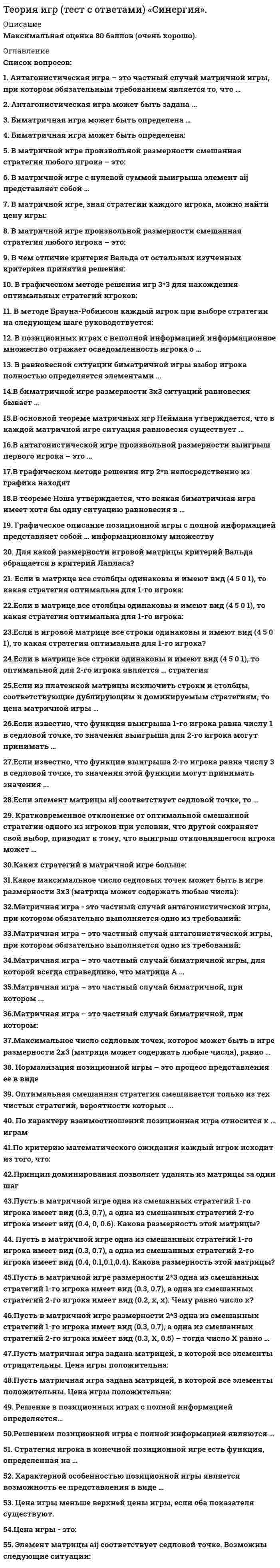     
          Описание
          Оценка -(хорошо). 
          Оглавление
          Список вопросов:1. Антагонистическая игра – это частный случай матричной игры, при котором обязательным требованием является то, что 2.Антагонистическая игра может быть задана ... 3. Биматричная игра может быть определена …4. В матричной игре произвольной размерности смешанная стратегия любого игрока – это:5.В основной теореме матричных игр Неймана утверждается, что в каждой матричной игре ситуация равновесия существует 6.В методе Брауна-Робинсон каждый игрок при выборе стратегии на следующем шаге руководствуется:7.В равновесной ситуации биматричной игры выбор игрока полностью определяется элементами … 8.В биматричной игре размерности 3*3 ситуаций равновесия бывает … 9.В антагонистической игре произвольной размерности выигрыш первого игрока – это … 10.В чем отличие критерия Вальда от остальных изученных критериев принятия решения: 11.В графическом методе решения игр 3*3 для нахождения оптимальных стратегий игроков:12.В графическом методе решения игр 2*n непосредственно из графика находят 13.В позиционных играх с неполной информацией информационное множество отражает осведомленность игрока о … 14.В теореме Нэша утверждается, что всякая биматричная игра имеет хотя бы одну ситуацию равновесия в … 15.В матричной игре, зная стратегии каждого игрока, можно найти цену игры: 16.В матричной игре с нулевой суммой выигрыша элемент aij представляет собой … 17.Для какой размерности игровой матрицы критерий Вальда обращается в критерий Лапласа? 18. Если в матрице все столбцы одинаковы и имеют вид (450 1), то какая стратегия оптимальна для 1-го игрока:19.Если в матрице все строки одинаковы и имеют вид (450 1), то оптимальной для 2-го игрока является … стратегия 20.Если из платежной матрицы исключить строки и столбцы, соответствующие дублирующим и доминируемым стратегиям, то цена матричной игры … 21.Если известно, что функция выигрыша 1-го игрока равна числу 1 в седловой точке, то значения выигрыша для 2-го игрока могут принимать … 22.Если известно, что функция выигрыша 2-го игрока равна числу 3 в седловой точке, то значения этой функции могут принимать значения ... 23.Если элемент матрицы aij соответствует седловой точке, то 24. Кратковременное отклонение от оптимальной смешанной стратегии одного из игроков при условии, что другой сохраняет свой выбор, приводит к тому, что выигрыш отклонившегося игрока может …25.Каких стратегий в матричной игре больше:26.Какое максимальное число седловых точек может быть в игре размерности 3*3 (матрица может содержать любые числа):27. Матричная игра - это частный случай антагонистической игры, при котором обязательно выполняется одно из требований:28.Матричная игра – это частный случай антагонистической игры, при котором обязательно выполняется одно из требований: 29.Матричная игра – это частный случай биматричной игры, для которой всегда справедливо, что матрица А … 30.Матричная игра – это частный случай биматричной, при котором ... 31.Матричная игра – это частный случай биматричной, при котором:32.Максимальное число седловых точек, которое может быть в игре размерности 2x3 (матрица может содержать любые числа), равно … 33. Нормализация позиционной игры – это процесс представления ее в виде 34. Оптимальная смешанная стратегия смешивается только из тех чистых стратегий, вероятности которых … 35. По характеру взаимоотношений позиционная игра относится к … играм36.По критерию математического ожидания каждый игрок исходит из того, что:37.Принцип доминирования позволяет удалять из матрицы за один шаг … 38.Пусть в матричной игре одна из смешанных стратегий 1-го игрока имеет вид (0.3, 0.7), а одна из смешанных стратегий 2-го игрока имеет вид (0.4, 0, 0.6). Какова размерность этой матрицы?39.Пусть в матричной игре одна из смешанных стратегий 1-го игрока имеет вид (0.3, 0.7), а одна из смешанных стратегий 2-го игрока имеет вид (0.4, 0.1,0.1,0.4). Какова размерность этой матрицы? 40.Пусть в матричной игре размерности 2*3 одна из смешанных стратегий 1-го игрока имеет вид (0.3, 0.7), а одна из смешанных стратегий 2-го игрока имеет вид (0.2, x, x). Чему равно число x?41.Пусть в матричной игре размерности 2*3 одна из смешанных стратегий 1-го игрока имеет вид (0.3, 0.7), а одна из смешанных стратегий 2-го игрока имеет вид (0.3, X, 0.5) – тогда число X равно … 42.Пусть матричная игра задана матрицей, в которой все элементы отрицательны. Цена игры положительна:43.Пусть матричная игра задана матрицей, в которой все элементы положительны. Цена игры положительна:44. Решение в позиционных играх с полной информацией определяется… 45.Решением позиционной игры с полной информацией являются … 46. Стратегия игрока в конечной позиционной игре есть функция, определенная на … 47. Характерной особенностью позиционной игры является возможность ее представления в виде … 48. Цена игры меньше верхней цены игры, если оба показателя существуют.49.Цена игры - это: 50. Элемент матрицы aij соответствует седловой точке. Возможны следующие ситуации: 
            
            
            Теория игр. Тест с ответами Синергия. Теория игр (тест с ответами «Синергия»).. 2Теория и методика развития дошкольника Тест Синергия 70 вопросовТеория и методика развития дошкольника (тест с ответами Синергия)Теория и методика развития речиТеория и методика физического воспитания с практикумом тест1Теория и методика физического воспитания с практикумом тест 2Теория игр «Синергия» (сборник ответов на тест).Теория игр. Синергия. Сборник ответов на тест.Теория игр (Тест ответы на вопросы Синергия)Теория игр.Тест Синергия 2021г.Теория игр (тест с ответами МОИ, Синергия) Теория игр (тест с ответами «Синергия»).Теория игр (тест с ответами Синергия)