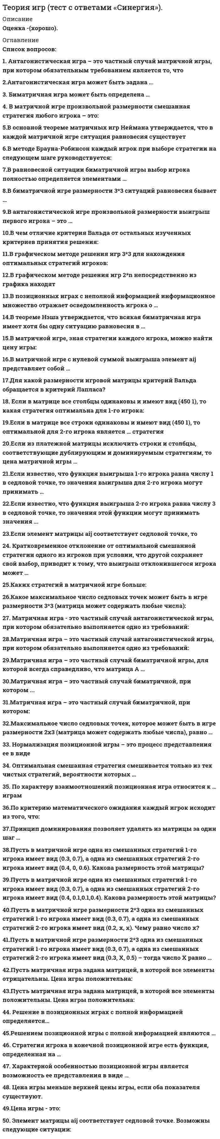      
          Описание
          Максимальная оценка 84 балла (Хорошо). 
          Оглавление
          Список вопросов:1. Антагонистическая игра – это частный случай матричной игры, при котором обязательным требованием является то, что …2. Антагонистическая игра может быть задана ...3. Биматричная игра может быть определена …4. Биматричная игра может быть определена:5. В матричной игре произвольной размерности смешанная стратегия любого игрока – это:6. В матричной игре с нулевой суммой выигрыша элемент aij представляет собой …7. В матричной игре, зная стратегии каждого игрока, можно найти цену игры:8. В матричной игре произвольной размерности смешанная стратегия любого игрока – это:9. В чем отличие критерия Вальда от остальных изученных критериев принятия решения:10. В графическом методе решения игр 3*3 для нахождения оптимальных стратегий игроков:11. В методе Брауна-Робинсон каждый игрок при выборе стратегии на следующем шаге руководствуется:12. В позиционных играх с неполной информацией информационное множество отражает осведомленность игрока о …13. В равновесной ситуации биматричной игры выбор игрока полностью определяется элементами …14.В биматричной игре размерности 3x3 ситуаций равновесия бывает …15.В основной теореме матричных игр Неймана утверждается, что в каждой матричной игре ситуация равновесия существует …16.В антагонистической игре произвольной размерности выигрыш первого игрока – это …17.В графическом методе решения игр 2*n непосредственно из графика находят18.В теореме Нэша утверждается, что всякая биматричная игра имеет хотя бы одну ситуацию равновесия в …19. Графическое описание позиционной игры с полной информацией представляет собой … информационному множеству20. Для какой размерности игровой матрицы критерий Вальда обращается в критерий Лапласа?21. Если в матрице все столбцы одинаковы и имеют вид (4 5 0 1), то какая стратегия оптимальна для 1-го игрока:22.Если в матрице все столбцы одинаковы и имеют вид (4 5 0 1), то какая стратегия оптимальна для 1-го игрока:23.Если в игровой матрице все строки одинаковы и имеют вид (4 5 0 1), то какая стратегия оптимальна для 1-го игрока?24.Если в матрице все строки одинаковы и имеют вид (4 5 0 1), то оптимальной для 2-го игрока является … стратегия25.Если из платежной матрицы исключить строки и столбцы, соответствующие дублирующим и доминируемым стратегиям, то цена матричной игры …26.Если известно, что функция выигрыша 1-го игрока равна числу 1 в седловой точке, то значения выигрыша для 2-го игрока могут принимать …27.Если известно, что функция выигрыша 2-го игрока равна числу 3 в седловой точке, то значения этой функции могут принимать значения ...28.Если элемент матрицы aij соответствует седловой точке, то …29. Кратковременное отклонение от оптимальной смешанной стратегии одного из игроков при условии, что другой сохраняет свой выбор, приводит к тому, что выигрыш отклонившегося игрока может …30.Каких стратегий в матричной игре больше:31.Какое максимальное число седловых точек может быть в игре размерности 3x3 (матрица может содержать любые числа):32.Матричная игра - это частный случай антагонистической игры, при котором обязательно выполняется одно из требований:33.Матричная игра – это частный случай антагонистической игры, при котором обязательно выполняется одно из требований:34.Матричная игра – это частный случай биматричной игры, для которой всегда справедливо, что матрица А …35.Матричная игра – это частный случай биматричной, при котором ...36.Матричная игра – это частный случай биматричной, при котором:37.Максимальное число седловых точек, которое может быть в игре размерности 2x3 (матрица может содержать любые числа), равно …38. Нормализация позиционной игры – это процесс представления ее в виде39. Оптимальная смешанная стратегия смешивается только из тех чистых стратегий, вероятности которых …40. По характеру взаимоотношений позиционная игра относится к … играм41.По критерию математического ожидания каждый игрок исходит из того, что:42.Принцип доминирования позволяет удалять из матрицы за один шаг43. Пусть в матричной игре размерности 2*3 одна из смешанных стратегий 1-го игрока имеет вид (0.3, 0.7), а одна из смешанных стратегий 2-го игрока имеет вид (0.3, X, 0.5) – тогда число X равно …44.Пусть в матричной игре одна из смешанных стратегий 1-го игрока имеет вид (0.3, 0.7), а одна из смешанных стратегий 2-го игрока имеет вид (0.4, 0, 0.6). Какова размерность этой матрицы?45. Пусть в матричной игре одна из смешанных стратегий 1-го игрока имеет вид (0.3, 0.7), а одна из смешанных стратегий 2-го игрока имеет вид (0.4, 0.1,0.1,0.4). Какова размерность этой матрицы?46.Пусть в матричной игре размерности 2*3 одна из смешанных стратегий 1-го игрока имеет вид (0.3, 0.7), а одна из смешанных стратегий 2-го игрока имеет вид (0.2, x, x). Чему равно число x?47.Пусть матричная игра задана матрицей, в которой все элементы отрицательны. Цена игры положительна:48.Пусть матричная игра задана матрицей, в которой все элементы положительны. Цена игры положительна:49. Решение в позиционных играх с полной информацией определяется…50.Решением позиционной игры с полной информацией являются …51. Стратегия игрока в конечной позиционной игре есть функция, определенная на …52. Характерной особенностью позиционной игры является возможность ее представления в виде …53. Цена игры - это:54. Цена игры меньше верхней цены игры, если оба показателя существуют.55. Элемент матрицы aij соответствует седловой точке. Возможны следующие ситуации: 
          Список литературы
          1. Шикин Е.В. От игр к играм. Математическое введение. М.: Книжный дом «ЛИБРОКОМ», 2014 год.2. Колобашкина Л.В. Основы теории игр. М.: БИНОМ. 2014 год.3. Невежин В.П. Теория Игр. Примеры и задачи. М.: Форум, 2012 год.
            
            
            Теория игр (тест с ответами Синергия)Теория игр (тест с ответами) «Синергия».Теория игр. Тест с ответами Синергия. Теория игр (тест с ответами «Синергия»).. 2Теория и методика развития дошкольника Тест Синергия 70 вопросовТеория и методика развития дошкольника (тест с ответами Синергия)Теория и методика развития речиТеория игр СИНЕРГИЯ 2021г.Ответы на тест МФПУТеория игр (Синергия), ответы на тест, 2021 годТеория игр «Синергия» (сборник ответов на тест).Теория игр. Синергия. Сборник ответов на тест.Теория игр (Тест ответы на вопросы Синергия)Теория игр.Тест Синергия 2021г.Теория игр (тест с ответами МОИ, Синергия) 