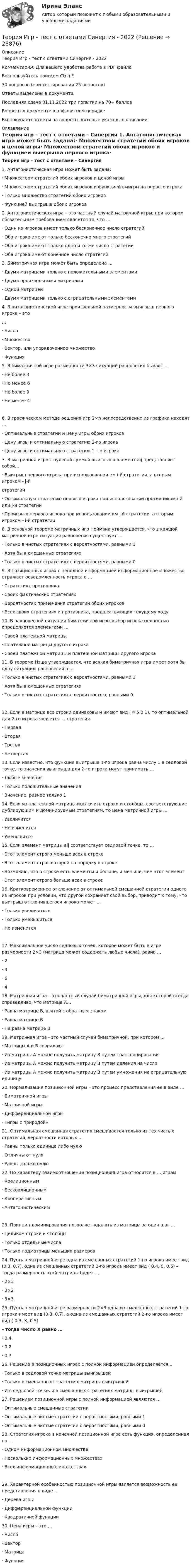     
          Описание
          Теория Игр - тест с ответами Синергия - 2022Комментарии: Для вашего удобства работа в PDF файле.Воспользуйтесь поиском Ctrl+F.30 вопросов (при тестировании 25 вопросов)Ответы выделены в документе.Последняя сдача 01.11.2022 три попытки на 70+ балловВопросы в документе в алфавитном порядкеВы покупаете ответы на вопросы, которые указаны в описании 
          Оглавление
           Теория игр – тест с ответами - Синергия 1.     Антагонистическая игра может быть задана:·        Множеством стратегий обоих игроков и ценой игры·        Множеством стратегий обоих игроков и функцией выигрыша первого игрока·        Только множество стратегий обоих игроков·        Функцией выигрыша обоих игроков 2.     Антагонистическая игра – это частный случай матричной игры, при котором обязательным требованием является то, что …·        Один из игроков имеет только бесконечное число стратегий·        Оба игрока имеют только бесконечно много стратегий·        Оба игрока имеют только одно и то же число стратегий·        Оба игрока имеют конечное число стратегий 3.     Биматричная игра может быть определена …·        Двумя матрицами только с положительными элементами·        Двумя произвольными матрицами·        Одной матрицей·        Двумя матрицами только с отрицательными элементами 4.     В антагонистической игре произвольной размерности выигрыш первого игрока – это…·        Число·        Множество·        Вектор, или упорядоченное множество·        Функция 5.     В биматричной игре размерности 3×3 ситуаций равновесия бывает …·        Не более 3·        Не менее 6·        Не более 9·        Не менее 4 6.     В графическом методе решения игр 2×n непосредственно из графика находят …·        Оптимальные стратегии и цену игры обоих игроков·        Цену игры и оптимальную стратегию 2-го игрока·        Цену игры и оптимальную стратегию 1 -го игрока 7.     В матричной игре с нулевой суммой выигрыша элемент aij представляет собой…·        Выигрыш первого игрока при использовании им i-й стратегии, а вторым игроком - j-й стратегии·        Оптимальную стратегию первого игрока при использовании противником i-й или j-й стратегии·        Проигрыш первого игрока при использовании им j-й стратегии, а вторым игроком - i-й стратегии 8.     В основной теореме матричных игр Неймана утверждается, что в каждой матричной игре ситуация равновесия существует …·        Только в чистых стратегиях с вероятностями, равными 1·        Хотя бы в смешанных стратегиях·        Только в чистых стратегиях с вероятностями, равными 0 9.     В позиционных играх с неполной информацией информационное множество отражает осведомленность игрока о …·        Стратегиях противника·        Своих фактических стратегиях·        Вероятностях применения стратегий обоих игроков·        Всех своих стратегиях и противника, предшествующих текущему ходу 10. В равновесной ситуации биматричной игры выбор игрока полностью определяется элементами …·        Своей платежной матрицы·        Платежной матрицы другого игрока·        Своей платежной матрицы и платежной матрицы другого игрока 11. В теореме Нэша утверждается, что всякая биматричная игра имеет хотя бы одну ситуацию равновесия в …·        Только в чистых стратегиях с вероятностями, равными 1·        Хотя бы в смешанных стратегиях·        Только в чистых стратегиях с вероятностью, равными 0 12. Если в матрице все строки одинаковы и имеют вид ( 4 5 0 1), то оптимальной для 2-го игрока является … стратегия·        Первая·        Вторая·        Третья·        Четвертая 13. Если известно, что функция выигрыша 1-го игрока равна числу 1 в седловой точке, то значения выигрыша для 2-го игрока могут принимать …·        Любые значения·        Только положительные значения·        Значение, равное только 1 14. Если из платежной матрицы исключить строки и столбцы, соответствующие дублирующим и доминируемым стратегиям, то цена матричной игры …·        Увеличится·        Не изменится·        Уменьшится 15. Если элемент матрицы aij соответствует седловой точке, то …·        Этот элемент строго меньше всех в строке·        Этот элемент строго второй по порядку в строке·        Возможно, что в строке есть элементы и больше, и меньше, чем этот элемент·        Этот элемент строго больше всех в строке 16. Кратковременное отклонение от оптимальной смешанной стратегии одного из игроков при условии, что другой сохраняет свой выбор, приводит к тому, что выигрыш отклонившегося игрока может ...·        Только увеличиться·        Только уменьшиться·        Не изменится 17. Максимальное число седловых точек, которое может быть в игре размерности 2×3 (матрица может содержать любые числа), равно …·        2·        3·        6·        4 18. Матричная игра – это частный случай биматричной игры, для которой всегда справедливо, что матрица А…·       Равна матрице В, взятой с обратным знаком·       Равна матрице В·       Не равна матрице В 19. Матричная игра - это частный случай биматричной, при котором ...·        Матрицы А и В совпадают·        Из матрицы А можно получить матрицу В путем транспонирования·        Из матрицы А можно получить матрицу В путем деления на число·         Из матрицы А можно получить матрицу В путем умножения на отрицательную единицу 20. Нормализация позиционной игры – это процесс представления ее в виде …·        Биматричной игры·        Матричной игры·        Дифференциальной игры·        «игры с природой» 21. Оптимальная смешанная стратегия смешивается только из тех чистых стратегий, вероятности которых …·        Равны только единице либо нулю·        Отличны от нуля·        Равны только нулю 22. По характеру взаимоотношений позиционная игра относится к … играм·        Коалиционным·        Бескоалиционным·        Кооперативным·        Антагонистическим 23. Принцип доминирования позволяет удалять из матрицы за один шаг …·        Целиком строки и столбцы·        Только отдельные числа·        Только подматрицы меньших размеров 24. Пусть в матричной игре одна из смешанных стратегий 1-го игрока имеет вид (0.3, 0.7), одна из смешанных стратегий 2-го игрока имеет вид ( 0.4, 0, 0.6) – тогда размерность этой матрицы будет …·        2×3·        3×2·        3×3 25. Пусть в матричной игре размерности 2×3 одна из смешанных стратегий 1-го игрока имеет вид (0.3, 0.7), а одна из смешанных стратегий 2-го игрока имеет вид ( 0.3, X, 0.5)– тогда число X равно …·        0.4·        0.2·        0.7 26. Решение в позиционных играх с полной информацией определяется…·        Только в седловой точке матрицы выигрышей·        Только в смешанных стратегиях матрицы выигрышей·        И в седловой точке, и в смешанных стратегиях матрицы выигрышей 27. Решением позиционной игры с полной информацией являются …·          Оптимальные смешанные стратегии·        Оптимальные чистые стратегии с вероятностями, равными 1·        Оптимальные чистые стратегии с вероятностями, равными 0 28. Стратегия игрока в конечной позиционной игре есть функция, определенная на …·        Одном информационном множестве·        Нескольких информационных множествах·         Всех информационных множествах 29. Характерной особенностью позиционной игры является возможность ее представления в виде …·        Дерева игры·        Дифференциальной функции·        Квадратичной функции 30. Цена игры – это …·        Число·        Вектор·        Матрица·        Функция 
            
            
            Теория игр (тест с ответами ММА)Теория Игр - тест с ответами Синергия - 2022Теория игр (тест с ответами «Синергия»/МТИ).Теория и методика воспитания младших школьнико 2022 ответы✅ Теория и методика воспитания младших школьников 20 вопросов 2022✅ Теория и методика воспитания младших школьников 25 вопросов СИНЕРГИЯ МТИ 2022Теория и методика воспитания Практическое задание 1💯 Теория игр (ответы на тест Синергия / МОИ / МТИ / МосАП, январь 2024)Теория игр (Ответы на тест СИНЕРГИЯ / МТИ / МОИ)Теория игр ответы. Синергия. Тест.Теория игр СинергияТЕОРИЯ ИГР СИНЕРГИЯ 2022 ОТВЕТЫТеория игр (Синергия/МТИ) Ответы на тест«Теория игр». Тест для сдачи в Московскую Международную Академию 
