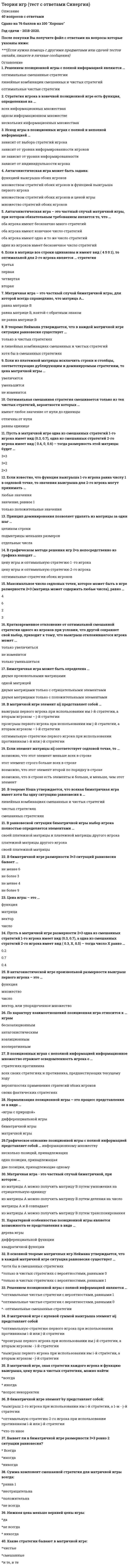     
          Описание
          Регистрируйтесь по ссылке   и вы сможете получить готовую работу.Для вашего удобства работа в PDF файле.Воспользуйтесь поиском Ctrl+F.30 вопросовОтветы выделены в документе.Последняя сдача 10.11.2021 три попытки на 80/72/80 балловВопросы в документе в алфавитном порядкеВы покупаете ответы на вопросы, которые указаны ниже 
          Оглавление
          1.	Антагонистическая игра может быть задана:•	Множеством стратегий обоих игроков и ценой игры•	Множеством стратегий обоих игроков и функцией выигрыша первого игрока•	Только множество стратегий обоих игроков•	Функцией выигрыша обоих игроков2.	Антагонистическая игра – это частный случай матричной игры, при котором обязательным требованием является то, что …•	Один из игроков имеет только бесконечное число стратегий•	Оба игрока имеют только бесконечно много стратегий•	Оба игрока имеют только одно и то же число стратегий•	Оба игрока имеют конечное число стратегий3.	Биматричная игра может быть определена …•	Двумя матрицами только с положительными элементами•	Двумя произвольными матрицами•	Одной матрицей•	Двумя матрицами только с отрицательными элементами4.	В антагонистической игре произвольной размерности выигрыш первого игрока – это …•	Число•	Множество•	Вектор, или упорядоченное множество•	Функция5.	В биматричной игре размерности 3?3 ситуаций равновесия бывает …•	Не более 3•	Не менее 6•	Не более 9•	Не менее 46.	В графическом методе решения игр 2?n непосредственно из графика находят …•	Оптимальные стратегии и цену игры обоих игроков•	Цену игры и оптимальную стратегию 2-го игрока•	Цену игры и оптимальную стратегию 1 -го игрока7.	В матричной игре с нулевой суммой выигрыша элемент aij представляет собой…•	Выигрыш первого игрока при использовании им i-й стратегии, а вторым игроком - j-й стратегии•	Оптимальную стратегию первого игрока при использовании противником i-й или j-й стратегии•	Проигрыш первого игрока при использовании им j-й стратегии, а вторым игроком - i-й стратегии8.	В основной теореме матричных игр Неймана утверждается, что в каждой матричной игре ситуация равновесия существует …•	Только в чистых стратегиях с вероятностями, равными 1•	Хотя бы в смешанных стратегиях•	Только в чистых стратегиях с вероятностями, равными 09.	В позиционных играх с неполной информацией информационное множество отражает осведомленность игрока о …•	Стратегиях противника•	Своих фактических стратегиях•	Вероятностях применения стратегий обоих игроков•	Всех своих стратегиях и противника, предшествующих текущему ходу10.	В равновесной ситуации биматричной игры выбор игрока полностью определяется элементами …•	Своей платежной матрицы•	Платежной матрицы другого игрока•	Своей платежной матрицы и платежной матрицы другого игрока11.	В теореме Нэша утверждается, что всякая биматричная игра имеет хотя бы одну ситуацию равновесия в …•	Только в чистых стратегиях с вероятностями, равными 1•	Хотя бы в смешанных стратегиях•	Только в чистых стратегиях с вероятностью, равными 012.	Если в матрице все строки одинаковы и имеют вид ( 4 5 0 1), то оптимальной для 2-го игрока является … стратегия•	Первая•	Вторая•	Третья•	Четвертая13.	Если известно, что функция выигрыша 1-го игрока равна числу 1 в седловой точке, то значения выигрыша для 2-го игрока могут принимать …•	Любые значения•	Только положительные значения•	Значение, равное только 114.	Если из платежной матрицы исключить строки и столбцы, соответствующие дублирующим и доминируемым стратегиям, то цена матричной игры …•	Увеличится•	Не изменится•	Уменьшится15.	Если элемент матрицы aij соответствует седловой точке, то …•	Этот элемент строго меньше всех в строке•	Этот элемент строго второй по порядку в строке•	Возможно, что в строке есть элементы и больше, и меньше, чем этот элемент•	Этот элемент строго больше всех в строке16.	Кратковременное отклонение от оптимальной смешанной стратегии одного из игроков при условии, что другой сохраняет свой выбор, приводит к тому, что выигрыш отклонившегося игрока может ...•	Только увеличиться•	Только уменьшиться•	Не изменится17.	Максимальное число седловых точек, которое может быть в игре размерности 2?3 (матрица может содержать любые числа), равно …•	2•	3•	6•	418.	Матричная игра – это частный случай биматричной игры, для которой всегда справедливо, что матрица А…•	Равна матрице В, взятой с обратным знаком•	Равна матрице В•	Не равна матрице В19.	Матричная игра - это частный случай биматричной, при котором ...•	Матрицы А и В совпадают•	Из матрицы А можно получить матрицу В путем транспонирования•	Из матрицы А можно получить матрицу В путем деления на число•	Из матрицы А можно получить матрицу В путем умножения на отрицательную единицу20.	Нормализация позиционной игры – это процесс представления ее в виде …•	Биматричной игры•	Матричной игры•	Дифференциальной игры•	«игры с природой»21.	Оптимальная смешанная стратегия смешивается только из тех чистых стратегий, вероятности которых …•	Равны только единице либо нулю•	Отличны от нуля•	Равны только нулю22.	По характеру взаимоотношений позиционная игра относится к … играм•	Коалиционным•	Бескоалиционным•	Кооперативным•	Антагонистическим23.	Принцип доминирования позволяет удалять из матрицы за один шаг …•	Целиком строки и столбцы•	Только отдельные числа•	Только подматрицы меньших размеров24.	Пусть в матричной игре одна из смешанных стратегий 1-го игрока имеет вид (0.3, 0.7), одна из смешанных стратегий 2-го игрока имеет вид ( 0.4, 0, 0.6) – тогда размерность этой матрицы будет …•	2?3•	3?2•	3?325.	Пусть в матричной игре размерности 2?3 одна из смешанных стратегий 1-го игрока имеет вид (0.3, 0.7), а одна из смешанных стратегий 2-го игрока имеет вид ( 0.3, X, 0.5) – тогда число X равно …•	0.4•	0.2•	0.726.	Решение в позиционных играх с полной информацией определяется…•	Только в седловой точке матрицы выигрышей•	Только в смешанных стратегиях матрицы выигрышей•	И в седловой точке, и в смешанных стратегиях матрицы выигрышей27.	Решением позиционной игры с полной информацией являются …•	 Оптимальные смешанные стратегии•	Оптимальные чистые стратегии с вероятностями, равными 1•	Оптимальные чистые стратегии с вероятностями, равными 028.	Стратегия игрока в конечной позиционной игре есть функция, определенная на …•	Одном информационном множестве•	Нескольких информационных множествах•	Всех информационных множествах29.	Характерной особенностью позиционной игры является возможность ее представления в виде …•	Дерева игры•	Дифференциальной функции•	Квадратичной функции30.	Цена игры – это …•	Число•	Вектор•	Матрица•	Функция 
            
            
            Теория игр (тест с ответами) «Синергия».Теория игр. Тест с ответами Синергия. Теория игр (тест с ответами «Синергия»).. 2Теория и методика развития дошкольника Тест Синергия 70 вопросовТеория и методика развития дошкольника (тест с ответами Синергия)Теория и методика развития речиТеория и методика физического воспитания с практикумом тест1Теория игр (Синергия), ответы на тест, 2021 годТеория игр «Синергия» (сборник ответов на тест).Теория игр. Синергия. Сборник ответов на тест.Теория игр (Тест ответы на вопросы Синергия)Теория игр.Тест Синергия 2021г.Теория игр (тест с ответами МОИ, Синергия) Теория игр (тест с ответами «Синергия»).