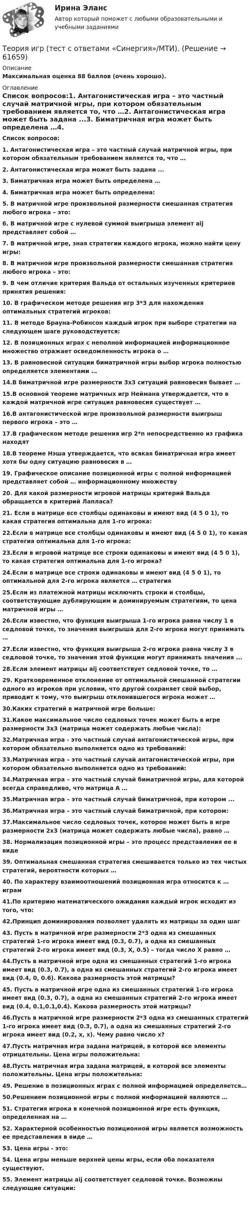      
            Описание
            Максимальная оценка 88 баллов (очень хорошо). 
            Оглавление
             Список вопросов:1. Антагонистическая игра – это частный случай матричной игры, при котором обязательным требованием является то, что …2. Антагонистическая игра может быть задана ...3. Биматричная игра может быть определена …4. Биматричная игра может быть определена:5. В матричной игре произвольной размерности смешанная стратегия любого игрока – это:6. В матричной игре с нулевой суммой выигрыша элемент aij представляет собой …7. В матричной игре, зная стратегии каждого игрока, можно найти цену игры:8. В матричной игре произвольной размерности смешанная стратегия любого игрока – это:9. В чем отличие критерия Вальда от остальных изученных критериев принятия решения:10. В графическом методе решения игр 3*3 для нахождения оптимальных стратегий игроков:11. В методе Брауна-Робинсон каждый игрок при выборе стратегии на следующем шаге руководствуется:12. В позиционных играх с неполной информацией информационное множество отражает осведомленность игрока о …13. В равновесной ситуации биматричной игры выбор игрока полностью определяется элементами …14.В биматричной игре размерности 3x3 ситуаций равновесия бывает …15.В основной теореме матричных игр Неймана утверждается, что в каждой матричной игре ситуация равновесия существует …16.В антагонистической игре произвольной размерности выигрыш первого игрока – это …17.В графическом методе решения игр 2*n непосредственно из графика находят18.В теореме Нэша утверждается, что всякая биматричная игра имеет хотя бы одну ситуацию равновесия в …19. Графическое описание позиционной игры с полной информацией представляет собой … информационному множеству20. Для какой размерности игровой матрицы критерий Вальда обращается в критерий Лапласа?21. Если в матрице все столбцы одинаковы и имеют вид (4 5 0 1), то какая стратегия оптимальна для 1-го игрока:22.Если в матрице все столбцы одинаковы и имеют вид (4 5 0 1), то какая стратегия оптимальна для 1-го игрока:23.Если в игровой матрице все строки одинаковы и имеют вид (4 5 0 1), то какая стратегия оптимальна для 1-го игрока?24.Если в матрице все строки одинаковы и имеют вид (4 5 0 1), то оптимальной для 2-го игрока является … стратегия25.Если из платежной матрицы исключить строки и столбцы, соответствующие дублирующим и доминируемым стратегиям, то цена матричной игры …26.Если известно, что функция выигрыша 1-го игрока равна числу 1 в седловой точке, то значения выигрыша для 2-го игрока могут принимать …27.Если известно, что функция выигрыша 2-го игрока равна числу 3 в седловой точке, то значения этой функции могут принимать значения ...28.Если элемент матрицы aij соответствует седловой точке, то …29. Кратковременное отклонение от оптимальной смешанной стратегии одного из игроков при условии, что другой сохраняет свой выбор, приводит к тому, что выигрыш отклонившегося игрока может …30.Каких стратегий в матричной игре больше:31.Какое максимальное число седловых точек может быть в игре размерности 3x3 (матрица может содержать любые числа):32.Матричная игра - это частный случай антагонистической игры, при котором обязательно выполняется одно из требований:33.Матричная игра – это частный случай антагонистической игры, при котором обязательно выполняется одно из требований:34.Матричная игра – это частный случай биматричной игры, для которой всегда справедливо, что матрица А …35.Матричная игра – это частный случай биматричной, при котором ...36.Матричная игра – это частный случай биматричной, при котором:37.Максимальное число седловых точек, которое может быть в игре размерности 2x3 (матрица может содержать любые числа), равно …38. Нормализация позиционной игры – это процесс представления ее в виде39. Оптимальная смешанная стратегия смешивается только из тех чистых стратегий, вероятности которых …40. По характеру взаимоотношений позиционная игра относится к … играм41.По критерию математического ожидания каждый игрок исходит из того, что:42.Принцип доминирования позволяет удалять из матрицы за один шаг43. Пусть в матричной игре размерности 2*3 одна из смешанных стратегий 1-го игрока имеет вид (0.3, 0.7), а одна из смешанных стратегий 2-го игрока имеет вид (0.3, X, 0.5) – тогда число X равно …44.Пусть в матричной игре одна из смешанных стратегий 1-го игрока имеет вид (0.3, 0.7), а одна из смешанных стратегий 2-го игрока имеет вид (0.4, 0, 0.6). Какова размерность этой матрицы?45. Пусть в матричной игре одна из смешанных стратегий 1-го игрока имеет вид (0.3, 0.7), а одна из смешанных стратегий 2-го игрока имеет вид (0.4, 0.1,0.1,0.4). Какова размерность этой матрицы?46.Пусть в матричной игре размерности 2*3 одна из смешанных стратегий 1-го игрока имеет вид (0.3, 0.7), а одна из смешанных стратегий 2-го игрока имеет вид (0.2, x, x). Чему равно число x?47.Пусть матричная игра задана матрицей, в которой все элементы отрицательны. Цена игры положительна:48.Пусть матричная игра задана матрицей, в которой все элементы положительны. Цена игры положительна:49. Решение в позиционных играх с полной информацией определяется…50.Решением позиционной игры с полной информацией являются …51. Стратегия игрока в конечной позиционной игре есть функция, определенная на …52. Характерной особенностью позиционной игры является возможность ее представления в виде …53. Цена игры - это:54. Цена игры меньше верхней цены игры, если оба показателя существуют.55. Элемент матрицы aij соответствует седловой точке. Возможны следующие ситуации:  
            
            
            Теория Игр - тест с ответами Синергия - 2022Теория игр (тест с ответами «Синергия»/МТИ).Теория и методика воспитания младших школьнико 2022 ответы✅ Теория и методика воспитания младших школьников 20 вопросов 2022✅ Теория и методика воспитания младших школьников 25 вопросов СИНЕРГИЯ МТИ 2022Теория и методика воспитания Практическое задание 1Теория и методика воспитания толерантности в начальном, среднем и профессиональном образовании и образовательной области технологииТеория игр (Ответы на тест СИНЕРГИЯ / МТИ / МОИ)Теория игр ответы. Синергия. Тест.Теория игр СинергияТЕОРИЯ ИГР СИНЕРГИЯ 2022 ОТВЕТЫТеория игр (Синергия/МТИ) Ответы на тест«Теория игр». Тест для сдачи в Московскую Международную Академию Теория игр (Тест ответы на вопросы Синергия)