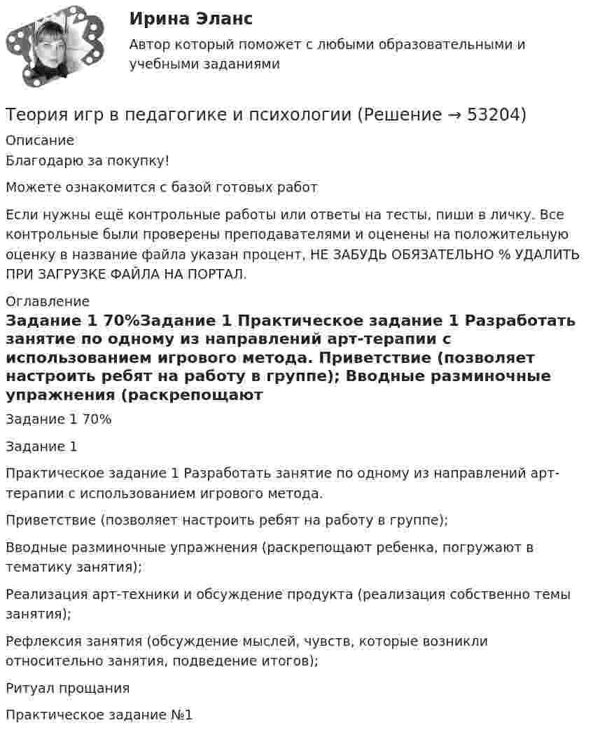     
            Описание
            Благодарю за покупку!Можете ознакомится с базой готовых работ Если нужны ещё контрольные работы или ответы на тесты, пиши в личку. Все контрольные были проверены преподавателями и оценены на положительную оценку в название файла указан процент, НЕ ЗАБУДЬ ОБЯЗАТЕЛЬНО % УДАЛИТЬ ПРИ ЗАГРУЗКЕ ФАЙЛА НА ПОРТАЛ. 
            Оглавление
            Задание  1 70%Задание 1
Практическое задание 1 Разработать занятие по одному из направлений арт-терапии с использованием игрового метода.

Приветствие (позволяет настроить ребят на работу в группе);
Вводные разминочные упражнения (раскрепощают ребенка, погружают в тематику занятия);
Реализация арт-техники и обсуждение продукта (реализация собственно темы занятия);
Рефлексия занятия (обсуждение мыслей, чувств, которые возникли относительно занятия, подведение итогов);
Ритуал прощания
Практическое задание №1
 
            
            
            Теория игр (Вариант 8, РАНХ и ГС)Теория игр в педагогике и психологии⭐ Теория игр (все ответы на тест Синергия / МОИ / МТИ / МосАП, май 2023)Теория игр и методы принятия оптимальных решений. Решение 2-х задач: 1) Фабрика выпускает сарафаны и юбки, сбыт которых зависит от состояния погоды...; 2) Найти пропорцию использования посевной площади...Теория игр и методы принятия управленческих решений. Решение 2-х заданий (построение дерева решений и решение с помощью критериев Лапласа, Вальда, Сэвиджа, Гурвица, Байеса)💯 Теория игр (ответы на тест Синергия / МОИ / МТИ / МосАП, январь 2024)Теория игр (Ответы на тест СИНЕРГИЯ / МТИ / МОИ)ТЕОРИЯ ДОКАЗАТЕЛЬСТВ И ДОКАЗЫВАНИЕ В УГОЛОВНОМ ПРОЦЕССЕ (Письменное контрольное задание / контрольная работа)Теория игр✅ Теория игр 114 вопросов СИНЕРГИЯ МТИ 2022Теория игр / 132 вопросаТеория игр (46) ответы на тест МФПУ Синергия (5 семестр)Теория игр (65) ответы на тест МФПУ Синергия (5 семестр)Теория игр Вариант 2 (кр1 - 5 заданий + кр2 - 3 задания) РЭУ им. Плеханова На каждой из двух торговых баз ассортиментный минимум составляет один и тот же набор из n = 4 видов товаров