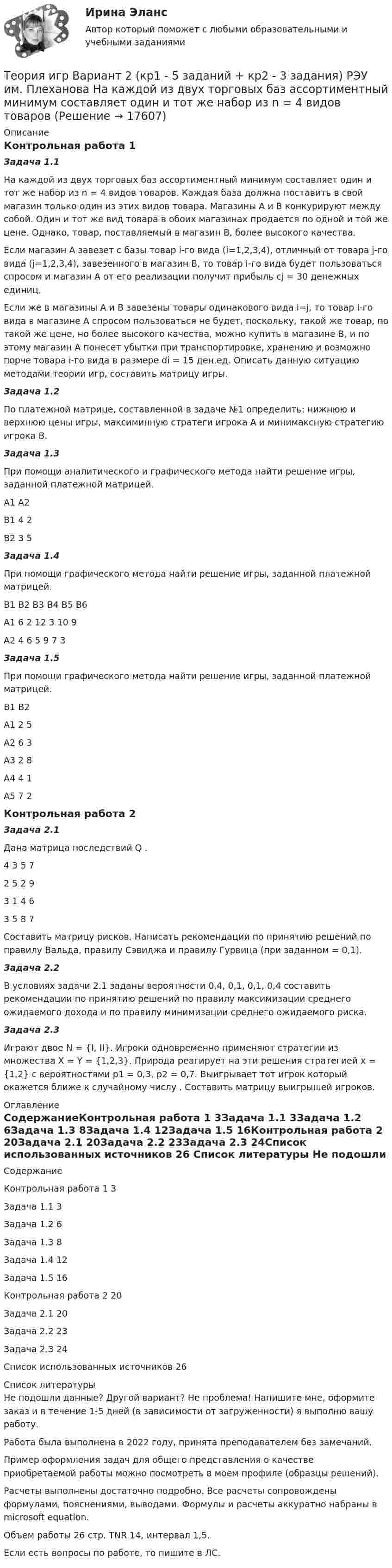      
          Описание
          Контрольная работа 1Задача 1.1На каждой из двух торговых баз ассортиментный минимум составляет один и тот же набор из n = 4 видов товаров. Каждая база должна поставить в свой магазин только один из этих видов товара. Магазины А и В конкурируют между собой. Один и тот же вид товара в обоих магазинах продается по одной и той же цене. Однако, товар, поставляемый в магазин В, более высокого качества. Если магазин А завезет с базы товар i-го вида (i=1,2,3,4), отличный от товара j-го вида (j=1,2,3,4), завезенного в магазин В, то товар i-го вида будет пользоваться спросом и магазин А от его реализации получит прибыль cj = 30 денежных единиц. Если же в магазины А и В завезены товары одинакового вида i=j, то товар i-го вида в магазине А спросом пользоваться не будет, поскольку, такой же товар, по такой же цене, но более высокого качества, можно купить в магазине В, и по этому магазин А понесет убытки при транспортировке, хранению и возможно порче товара i-го вида в размере di = 15 ден.ед. Описать данную ситуацию методами теории игр, составить матрицу игры.Задача 1.2По платежной матрице, составленной в задаче №1 определить: нижнюю и верхнюю цены игры, максиминную стратеги игрока А и минимаксную стратегию игрока В.Задача 1.3При помощи аналитического и графического метода найти решение игры, заданной платежной матрицей. 	А1	А2В1	4	2В2	3	5Задача 1.4При помощи графического метода найти решение игры, заданной платежной матрицей. 	В1	В2	В3	В4	В5	В6А1	6	2	12	3	10	9А2	4	6	5	9	7	3Задача 1.5При помощи графического метода найти решение игры, заданной платежной матрицей. 	В1	В2А1	2	5А2	6	3А3	2	8А4	4	1А5	7	2Контрольная работа 2Задача 2.1Дана матрица последствий Q .  4	3	5	7	2	5	2	93	1	4	63	5	8	7Составить матрицу рисков. Написать рекомендации по принятию решений по правилу Вальда, правилу Сэвиджа и правилу Гурвица (при заданном  = 0,1). Задача 2.2В условиях задачи 2.1 заданы вероятности 0,4, 0,1, 0,1, 0,4  составить рекомендации по принятию решений по правилу максимизации среднего ожидаемого дохода и по правилу минимизации среднего ожидаемого риска. Задача 2.3Играют двое N = {I, II}. Игроки одновременно применяют стратегии из множества X = Y = {1,2,3}. Природа реагирует на эти решения стратегией x = {1,2} с вероятностями p1 = 0,3, p2 = 0,7. Выигрывает тот игрок который окажется ближе к случайному числу . Составить матрицу выигрышей игроков.  
          Оглавление
          СодержаниеКонтрольная работа 1	3Задача 1.1	3Задача 1.2	6Задача 1.3	8Задача 1.4	12Задача 1.5	16Контрольная работа 2	20Задача 2.1	20Задача 2.2	23Задача 2.3	24Список использованных источников	26 
          Список литературы
          Не подошли данные? Другой вариант? Не проблема! Напишите мне, оформите заказ и в течение 1-5 дней (в зависимости от загруженности) я выполню вашу работу.Работа была выполнена в 2022 году, принята преподавателем без замечаний.Пример оформления задач для общего представления о качестве приобретаемой работы можно посмотреть в моем профиле (образцы решений).Расчеты выполнены достаточно подробно. Все расчеты сопровождены формулами, пояснениями, выводами. Формулы и расчеты аккуратно набраны в microsoft equation.Объем работы 26 стр. TNR 14, интервал 1,5.Если есть вопросы по работе, то пишите в ЛС.
            
            
            Теория игр (65) ответы на тест МФПУ Синергия (5 семестр)Теория игр Вариант 2 (кр1 - 5 заданий + кр2 - 3 задания) РЭУ им. Плеханова На каждой из двух торговых баз ассортиментный минимум составляет один и тот же набор из n = 4 видов товаровтеория игр Вариант 3 (3 задания) Получить  новые  платежные  матрицы,  используя принцип доминирования.Теория игр (Вариант 8, РАНХ и ГС)Теория игр в педагогике и психологии⭐ Теория игр (все ответы на тест Синергия / МОИ / МТИ / МосАП, май 2023)Теория игр и методы принятия оптимальных решений. Решение 2-х задач: 1) Фабрика выпускает сарафаны и юбки, сбыт которых зависит от состояния погоды...; 2) Найти пропорцию использования посевной площади...Теория графов Теория договорного права Итоговый тест Теория доказательств в гражданском и арбитражном процессе. Билет №13ТЕОРИЯ ДОКАЗАТЕЛЬСТВ И ДОКАЗЫВАНИЕ В УГОЛОВНОМ ПРОЦЕССЕ (Письменное контрольное задание / контрольная работа)Теория игр✅ Теория игр 114 вопросов СИНЕРГИЯ МТИ 2022Теория игр / 132 вопроса