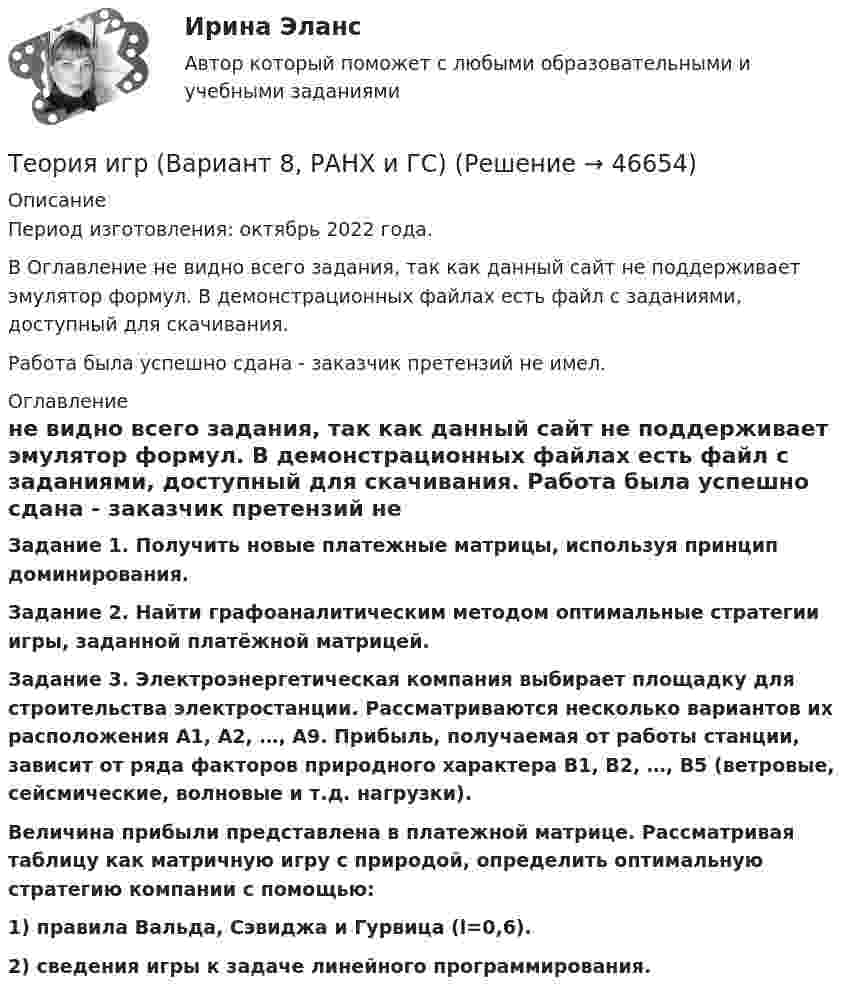     
            Описание
            Период изготовления: октябрь 2022 года.В Оглавление не видно всего задания, так как данный сайт не поддерживает эмулятор формул. В демонстрационных файлах есть файл с заданиями, доступный для скачивания.  Работа была успешно сдана - заказчик претензий не имел. 
            Оглавление
               Задание 1. Получить новые  платежные матрицы, используя принцип доминирования. Задание 2.  Найти    графоаналитическим   методом   оптимальные стратегии игры, заданной платёжной матрицей. Задание 3. Электроэнергетическая компания выбирает площадку для строительства электростанции. Рассматриваются несколько вариантов их расположения А1, А2, …, А9. Прибыль, получаемая от работы станции, зависит от ряда факторов природного характера В1, В2, …, В5 (ветровые, сейсмические, волновые и т.д. нагрузки).  Величина прибыли представлена в платежной матрице. Рассматривая таблицу как матричную игру  с природой, определить оптимальную стратегию компании с помощью:  1) правила Вальда, Сэвиджа и Гурвица (l=0,6).  2) сведения игры к задаче линейного программирования.      
            
            
            теория игр Вариант 3 (3 задания) Получить  новые  платежные  матрицы,  используя принцип доминирования.Теория игр (Вариант 8, РАНХ и ГС)Теория игр в педагогике и психологии⭐ Теория игр (все ответы на тест Синергия / МОИ / МТИ / МосАП, май 2023)Теория игр и методы принятия оптимальных решений. Решение 2-х задач: 1) Фабрика выпускает сарафаны и юбки, сбыт которых зависит от состояния погоды...; 2) Найти пропорцию использования посевной площади...Теория игр и методы принятия управленческих решений. Решение 2-х заданий (построение дерева решений и решение с помощью критериев Лапласа, Вальда, Сэвиджа, Гурвица, Байеса)💯 Теория игр (ответы на тест Синергия / МОИ / МТИ / МосАП, январь 2024)Теория доказательств в гражданском и арбитражном процессе. Билет №13ТЕОРИЯ ДОКАЗАТЕЛЬСТВ И ДОКАЗЫВАНИЕ В УГОЛОВНОМ ПРОЦЕССЕ (Письменное контрольное задание / контрольная работа)Теория игр✅ Теория игр 114 вопросов СИНЕРГИЯ МТИ 2022Теория игр / 132 вопросаТеория игр (46) ответы на тест МФПУ Синергия (5 семестр)Теория игр (65) ответы на тест МФПУ Синергия (5 семестр)