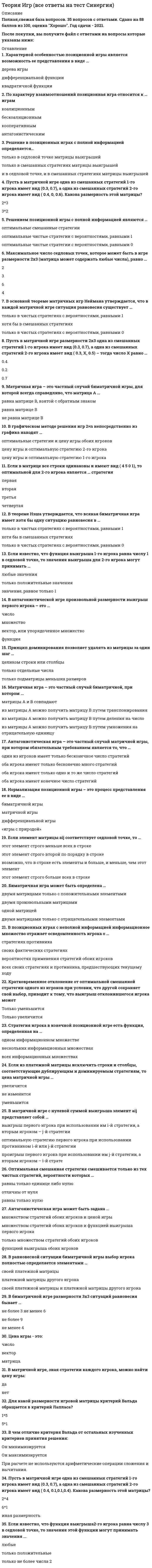      
          Описание
          Теория игр (ответы на 29 вопросов) 
          Оглавление
          Антагонистическая игра может быть задана ...Антагонистическая игра – это частный случай матричной игры, при котором обязательным требованием является то, что …Биматричная игра может быть определена …В антагонистической игре произвольной размерности выигрыш первого игрока – это …В биматричной игре размерности 3x3 ситуаций равновесия бывает …В графическом методе решения игр 2×n непосредственно из графика находят …В матричной игре с нулевой суммой выигрыша элемент aij представляет собой …В основной теореме матричных игр Неймана утверждается, что в каждой матричной игре ситуация равновесия существует …В позиционных играх с неполной информацией информационное множество отражает осведомленность игрока о …В равновесной ситуации биматричной игры выбор игрока полностью определяется элементами …В теореме Нэша утверждается, что всякая биматричная игра имеет хотя бы одну ситуацию равновесия в …Если в матрице все строки одинаковы и имеют вид ( 4 5 0 1), то оптимальной для 2-го игрока является … стратегияЕсли из платежной матрицы исключить строки и столбцы, соответствующие дублирующим и доминируемым стратегиям, то цена матричной игры …Если известно, что функция выигрыша 1-го игрока равна числу 1 в седловой точке, то значения выигрыша для 2-го игрока могут принимать …Если элемент матрицы aij соответствует седловой точке, то …Кратковременное отклонение от оптимальной смешанной стратегии одного из игроков при условии, что другой сохраняет свой выбор, приводит к тому, что выигрыш отклонившегося игрока может …Максимальное число седловых точек, которое может быть в игре размерности 2x3 (матрица может содержать любые числа), равно …Матричная игра – это частный случай биматричной игры, для которой всегда справедливо, что матрица А …Матричная игра – это частный случай биматричной, при котором …Нормализация позиционной игры – это процесс представления ее в виде …Оптимальная смешанная стратегия смешивается только из тех чистых стратегий, вероятности которых …По характеру взаимоотношений позиционная игра относится к … играмПринцип доминирования позволяет удалять из матрицы за один шаг …Пусть в матричной игре одна из смешанных стратегий 1-го игрока имеет вид (0.3, 0.7), одна из смешанных стратегий 2-го игрока имеет вид ( 0.4, 0, 0.6) – тогда размерность этой матрицы будет …Решение в позиционных играх с полной информацией определяется…Решением позиционной игры с полной информацией являются …Стратегия игрока в конечной позиционной игре есть функция, определенная на …Характерной особенностью позиционной игры является возможность ее представления в виде …Цена игры – это … 
            
            
            Теория игр (ответы на 29 вопросов)ТЕОРИЯ ИГР ОТВЕТЫ СИНЕРГИЯ📝ТЕСТЫ (88/100)Теория игр СИНЕРГИЯ 2021г.Ответы на тест МФПУТеория игр (Синергия), ответы на тест, 2021 годТеория игр «Синергия» (сборник ответов на тест).Теория игр. Синергия. Сборник ответов на тест.Теория игр (Тест ответы на вопросы Синергия)Теория государства и права.Тест СинергияТеория государства и права.Тест Синергия 2021г (90 баллов)Теория государства и права (тест с ответами Синергия)Теория государства и права тест с ответами Синергия 1 семестрТеория государства и права тест с ответами Синергия 2021 Теория государства и права (тесты Синергия)Теория игр 2021 Синергия тест