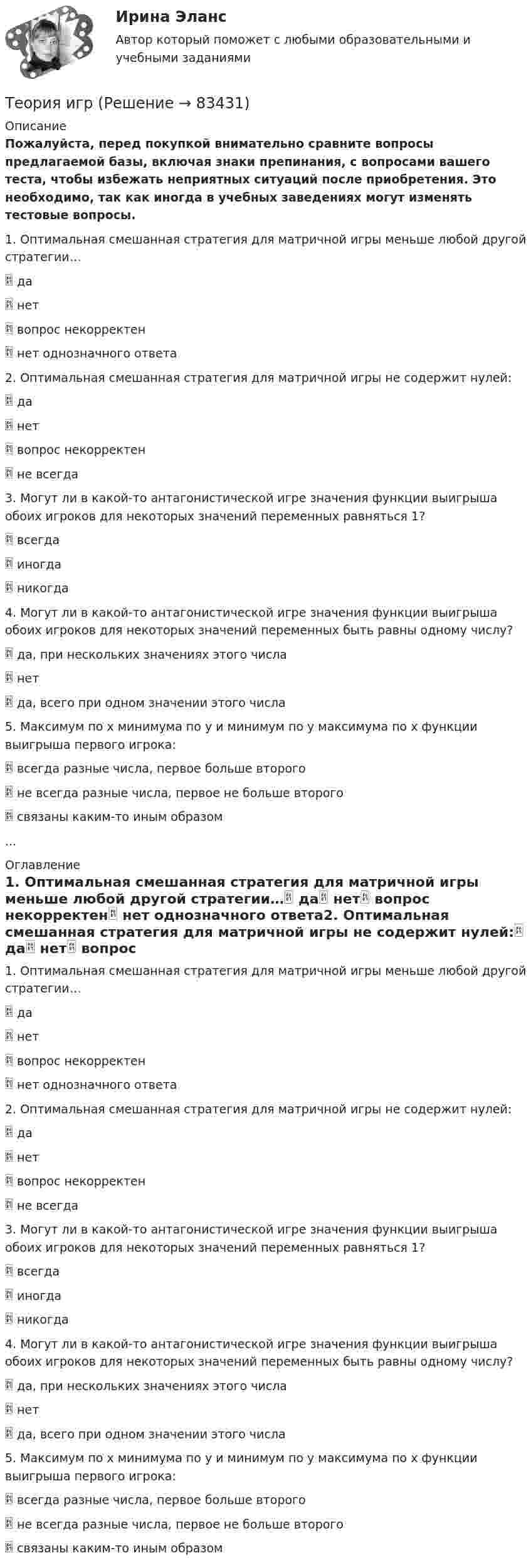     
            Описание
            Пожалуйста, перед покупкой внимательно сравните вопросы предлагаемой базы, включая знаки препинания, с вопросами вашего теста, чтобы избежать неприятных ситуаций после приобретения. Это необходимо, так как иногда в учебных заведениях могут изменять тестовые вопросы.1. Оптимальная смешанная стратегия для матричной игры меньше любой другой стратегии… да нет вопрос некорректен нет однозначного ответа2. Оптимальная смешанная стратегия для матричной игры не содержит нулей: да нет вопрос некорректен не всегда3. Могут ли в какой-то антагонистической игре значения функции выигрыша обоих игроков для некоторых значений переменных равняться 1? всегда иногда никогда4. Могут ли в какой-то антагонистической игре значения функции выигрыша обоих игроков для некоторых значений переменных быть равны одному числу? да, при нескольких значениях этого числа нет да, всего при одном значении этого числа5. Максимум по x минимума по y и минимум по y максимума по x функции выигрыша первого игрока: всегда разные числа, первое больше второго не всегда разные числа, первое не больше второго связаны каким-то иным образом... 
            Оглавление
            1. Оптимальная смешанная стратегия для матричной игры меньше любой другой стратегии… да нет вопрос некорректен нет однозначного ответа2. Оптимальная смешанная стратегия для матричной игры не содержит нулей: да нет вопрос некорректен не всегда3. Могут ли в какой-то антагонистической игре значения функции выигрыша обоих игроков для некоторых значений переменных равняться 1? всегда иногда никогда4. Могут ли в какой-то антагонистической игре значения функции выигрыша обоих игроков для некоторых значений переменных быть равны одному числу? да, при нескольких значениях этого числа нет да, всего при одном значении этого числа5. Максимум по x минимума по y и минимум по y максимума по x функции выигрыша первого игрока: всегда разные числа, первое больше второго не всегда разные числа, первое не больше второго связаны каким-то иным образом  
            
            
            ТЕОРИЯ ДОКАЗАТЕЛЬСТВ И ДОКАЗЫВАНИЕ В УГОЛОВНОМ ПРОЦЕССЕ (Письменное контрольное задание / контрольная работа)Теория игр✅ Теория игр 114 вопросов СИНЕРГИЯ МТИ 2022Теория игр / 132 вопросаТеория игр (46) ответы на тест МФПУ Синергия (5 семестр)Теория игр (65) ответы на тест МФПУ Синергия (5 семестр)Теория игр Вариант 2 (кр1 - 5 заданий + кр2 - 3 задания) РЭУ им. Плеханова На каждой из двух торговых баз ассортиментный минимум составляет один и тот же набор из n = 4 видов товаровТеория государства и права. Тесты с ответами (юриспруденция) 2022Теория государства и права ТулГУ январь 2023 93,33%Теория государства и права | Университет Синергия | Юриспруденция | Бакалавриат | 2023-2024 уч.г.|Теория Государства и Права часть 2(Право) - тест с ответами СинергияТеория государственного суверенитета Ж. Бодена. Контрольная работа по истории политических и правовых учений. Вариант 6.Теория графов Теория договорного права Итоговый тест 