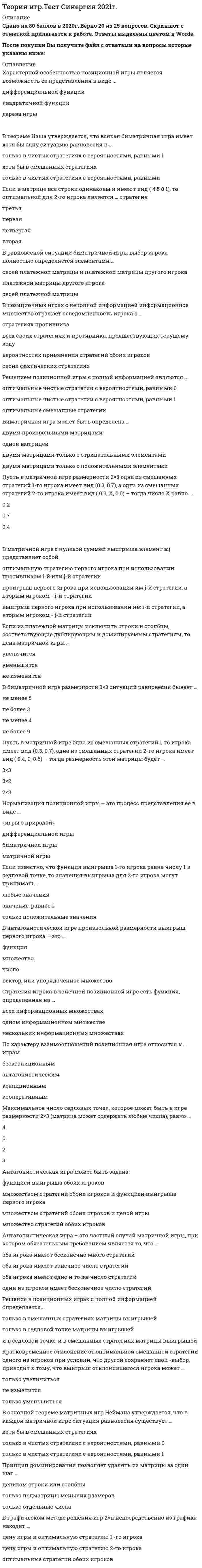     
          Описание
          Описание30 вопросов с ответамиПочти все вопросы из онлайн-тестаСдано на 80 баллов из 100 Хорошо (в тесте 25 вопросов)Год сдачи - 2021.После покупки Вы получите файл с ответами на вопросы которые указаны ниже: 
          Оглавление
          1.    Если из платежной матрицы исключить строки и столбцы, соответствующие дублирующим и доминируемым стратегиям, то цена матричной игры …2.    Решением позиционной игры с полной информацией являются …3.    Пусть в матричной игре одна из смешанных стратегий 1-го игрока имеет вид (0.3, 0.7), одна из смешанных стратегий 2-го игрока имеет вид (0.4, 0, 0.6) – тогда размерность этой матрицы будет …4.    Антагонистическая игра может быть задана:5.    В основной теореме матричных игр неймана утверждается, что в каждой матричной игре ситуация равновесия существует …6.    Кратковременное отклонение от оптимальной смешанной стратегии одного из игроков при условии, что другой сохраняет свой выбор, приводит к тому, что выигрыш отклонившегося игрока может …7.    Биматричная игра может быть определена …8.    Если в матрице все строки одинаковы и имеют вид (4 5 0 1), то оптимальной для 2-го игрока является … стратегия9.    Оптимальная смешанная стратегия смешивается только из тех чистых стратегий, вероятности которых …10. В антагонистической игре произвольной размерности выигрыш первого игрока – это …11. Стратегия игрока в конечной позиционной игре есть функция, определенная на …12. Нормализация позиционной игры – это процесс представления ее в виде …13. Цена игры – это …14. Решение в позиционных играх с полной информацией определяется…15. Если элемент матрицы aij соответствует седловой точке, то …16. Если известно, что функция выигрыша 1-го игрока равна числу 1 в седловой точке, то значения выигрыша для 2-го игрока могут принимать …17. Матричная игра – это частный случай биматричной игры, для которой всегда справедливо, что матрица а …18. В теореме нэша утверждается, что всякая биматричная игра имеет хотя бы одну ситуацию равновесия в …19. В равновесной ситуации биматричной игры выбор игрока полностью определяется элементами …20. По характеру взаимоотношений позиционная игра относится к … играм21. В графическом методе решения игр 2×n непосредственно из графика находят …22. Матричная игра – это частный случай биматричной, при котором …23. Пусть в матричной игре размерности 2x3 одна из смешанных стратегий 1-го игрока имеет вид (0.3, 0.7), а одна из смешанных стратегий 2-го игрока имеет вид (0.3, x, 0.5) – тогда число x равно …24. Максимальное число седловых точек, которое может быть в игре размерности 2x3 (матрица может содержать любые числа), равно …25. Принцип доминирования позволяет удалять из матрицы за один шаг …26. Характерной особенностью позиционной игры является возможность ее представления в виде …27. В биматричной игре размерности 3x3 ситуаций равновесия бывает …28. В позиционных играх с неполной информацией информационное множество отражает осведомленность игрока о …29. Антагонистическая игра – это частный случай матричной игры, при котором обязательным требованием является то, что …30. В матричной игре с нулевой суммой выигрыша элемент aij представляет собой … 
            
            
            Теория игр (тест с ответами МОИ, Синергия) Теория игр (тест с ответами «Синергия»).Теория игр (тест с ответами Синергия)Теория игр (тест с ответами) «Синергия».Теория игр. Тест с ответами Синергия. Теория игр (тест с ответами «Синергия»).. 2Теория и методика развития дошкольника Тест Синергия 70 вопросовТеория игр (ответы на 29 вопросов)ТЕОРИЯ ИГР ОТВЕТЫ СИНЕРГИЯ📝ТЕСТЫ (88/100)Теория игр СИНЕРГИЯ 2021г.Ответы на тест МФПУТеория игр (Синергия), ответы на тест, 2021 годТеория игр «Синергия» (сборник ответов на тест).Теория игр. Синергия. Сборник ответов на тест.Теория игр (Тест ответы на вопросы Синергия)