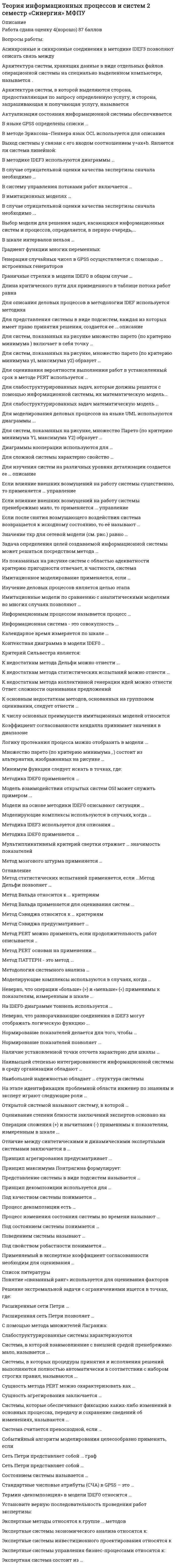    
          Описание
          В случае отрицательной оценки качества экспертизы сначала необходимо ...заменить состав экспертной группывнести изменения в анкету и повторить цикл оцениванияповторить цикл оценивания для устранения ошибокскорректировать групповое мнениеСистема, в которой взаимовлияние с внешней средой пренебрежимо мало, называется ...минимально уязвимойзамкнутоймаксимально ограниченнойНеверно, что операции «больше» (>) и «меньше» (<) применимы к показателям, измеренным в шкале ...отношенийнаименованийинтерваловпорядковСистемы, в которых процедуры принятия и исполнения решений выполняются полностью автоматически в соответствии с набором строгих правил, называются ...офисными информационными системамисистемами поддержки принятия решенийуправляющими системамисистемами управления знаниямисистемами обработки транзакцийЭкспертные методы относятся к группе ... методовграфовыхколичественныхкачественныханалитическихВыбор модели для решения задач, касающихся информационных систем и процессов, определяется, в первую очередь,...опытом и объемом знаний системного аналитикадоступностью инструментария поддержкиэтапом жизненного цикла информационной системыРасширенные сети Петри ...ограниченияснимают ограничения на число переходовдопускают задание параметровупрощают процесс разработки моделиПроцесс изменения состояния системы во времени называют ...динамическим сценариемкривой ростаповедением системыКалендарное время измеряется по шкале ...порядковнаименованийотношенийинтерваловПринцип агрегирования предусматривает...соединение различных компонентов в единую системупостроение единой модели системыукрупнение блоков путем замены нескольких блоков системы однимАктуализация состояния информационной системы обеспечивается ...путем реализации плановых мероприятийпроведением регламентных процедурна основе механизма обратной связиЛогику протекания процесса можно отобразить в модели ...IDEFOIDEF3IDEF1XЕсли влияние внешних возмущений на работу системы пренебрежимо мало, то применяется ... управлениезамкнутоелокальноеограниченноеразомкнутоеАрхитектура систем, хранящих данные в виде отдельных файлов операционной системы на специально выделенном компьютере, называется ...файл-сервернойтрехслойнойклиент-сервернойПонятие «связанный ранг» используется для оценивания факторов ...не допускающих оценкиранее уже получивших оценкиимеющих одинаковую ценность 
          Оглавление
          В случае отрицательной оценки качества экспертизы сначала необходимо ...заменить состав экспертной группывнести изменения в анкету и повторить цикл оцениванияповторить цикл оценивания для устранения ошибокскорректировать групповое мнениеСистема, в которой взаимовлияние с внешней средой пренебрежимо мало, называется ...минимально уязвимойзамкнутоймаксимально ограниченнойНеверно, что операции «больше» (>) и «меньше» (<) применимы к показателям, измеренным в шкале ...отношенийнаименованийинтерваловпорядковСистемы, в которых процедуры принятия и исполнения решений выполняются полностью автоматически в соответствии с набором строгих правил, называются ...офисными информационными системамисистемами поддержки принятия решенийуправляющими системамисистемами управления знаниямисистемами обработки транзакцийЭкспертные методы относятся к группе ... методовграфовыхколичественныхкачественныханалитическихВыбор модели для решения задач, касающихся информационных систем и процессов, определяется, в первую очередь,...опытом и объемом знаний системного аналитикадоступностью инструментария поддержкиэтапом жизненного цикла информационной системыРасширенные сети Петри ...ограниченияснимают ограничения на число переходовдопускают задание параметровупрощают процесс разработки моделиПроцесс изменения состояния системы во времени называют ...динамическим сценариемкривой ростаповедением системыКалендарное время измеряется по шкале ...порядковнаименованийотношенийинтерваловПринцип агрегирования предусматривает...соединение различных компонентов в единую системупостроение единой модели системыукрупнение блоков путем замены нескольких блоков системы однимАктуализация состояния информационной системы обеспечивается ...путем реализации плановых мероприятийпроведением регламентных процедурна основе механизма обратной связиЛогику протекания процесса можно отобразить в модели ...IDEFOIDEF3IDEF1XЕсли влияние внешних возмущений на работу системы пренебрежимо мало, то применяется ... управлениезамкнутоелокальноеограниченноеразомкнутоеАрхитектура систем, хранящих данные в виде отдельных файлов операционной системы на специально выделенном компьютере, называется ...файл-сервернойтрехслойнойклиент-сервернойПонятие «связанный ранг» используется для оценивания факторов ...не допускающих оценкиранее уже получивших оценкиимеющих одинаковую ценность 
            
            
            Теория информационных процессов и систем ответв на тесты по синергия Теория информационных процессов и систем Ответы 77 баллов (Тесты Синергия) Теория информационных процессов и систем (Ответы 90 баллов) Тест СинергияТеория информационных процессов и систем Ответы (Тесты Синергия)Теория информационных процессов и систем СБОРНИК ОТВЕТОВ (тесты Синергия)Теория информационных процессов и систем (Синергия)Теория информационных процессов и систем. Синергия. 2 Семестр.Теория и методика развития дошкольника (тест с ответами Синергия)Теория и методика развития речиТеория и методика физического воспитания с практикумом тест1Теория и методика физического воспитания с практикумом тест 2Теория и механизмы современного государственного управления (Ответы Синергия) Тест 2021Теория и механизмы современного государственного управления.Тест Синергия 2020г. на 100балловТеория и механизмы современного государственного управления (тест с ответами Синергия)