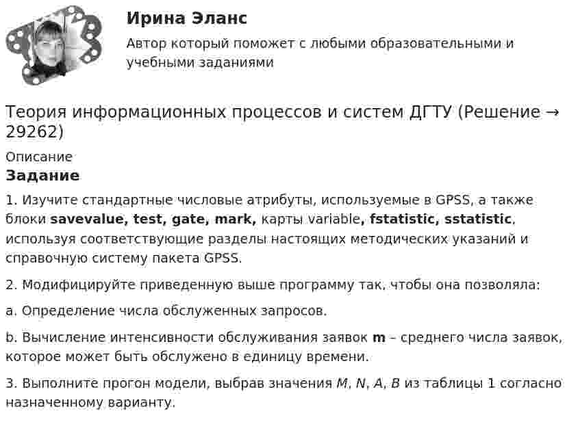      
          Описание
          Задание1.     Изучите стандартные числовые атрибуты, используемые в GPSS, а также блоки savevalue, test, gate, mark, карты variable, fstatistic, sstatistic, используя соответствующие разделы настоящих методических указаний и справочную систему пакета GPSS.2.     Модифицируйте приведенную выше программу так, чтобы она позволяла:a.      Определение числа обслуженных запросов.b.     Вычисление интенсивности обслуживания заявок m – среднего числа заявок, которое может быть обслужено в единицу времени.3.     Выполните прогон модели, выбрав значения M, N, A, B из таблицы 1 согласно назначенному варианту.   
            
            
            Теория информационных процессов и систем 3 семестр СинергияТеория информационных процессов и систем ДГТУ💯 Теория информационных процессов и систем (ответы на тест Синергия / МОИ / МТИ / МосАП, ноябрь 2023)⭐ Теория информационных процессов и систем (ответы на тест Синергия / МТИ / МосАП, декабрь 2022)Теория информационных процессов и систем (ответы Синергия 1 курс) - 2021💯 Теория информационных процессов и систем (правильные ответы на тест Синергия / МОИ / МТИ / МосАП, август 2023)Теория информационных процессов и систем. Результат 93-100%.Теория и методика экологического образования дошкольников  Практическое занятие 1. Задание 5  НСПКТеория и методика экологического образования дошкольников  Практическое занятие 1. Задания 1,4,7,8  НСПКТеория и методика экологического образования дошкольников ТЕСТ-1   НСПКТеория и методология исторической науки: функции исторического знания, методология исторической науки, отечественная историография, источники исторического исследованияТеория и механизмы современного государственного и муниципального управления. СинергияТеория и механизмы современного государственного и муниципального управления. Синергия. Итоговый + промежуточные тестыТеория и механизмы современного государственного управления.Синергия МФПУ тесты 2022 (все ответы 97/100⭐баллов)