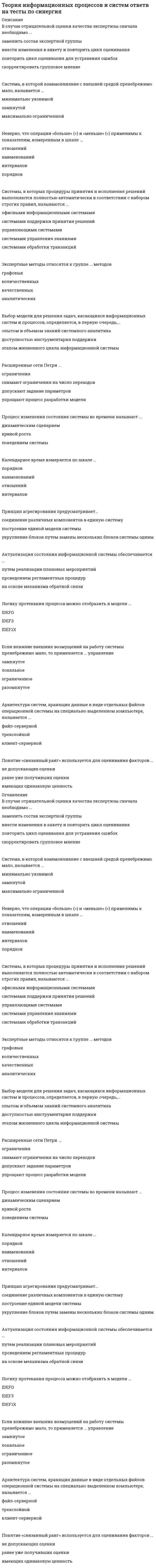     
          Описание
          Теория информационных процессов и систем Ответы 77 баллов ХОРОШО (Тесты Синергия) 30 вопросовОтветы выделены в файле цветом  
          Оглавление
          ·        К основным недостаткам методов, основанных на групповом оценивании, следует отнести ...·        экономическую неэффективность·        необходимость учета расхождений мнений участников·        ограниченность круга решаемых задач·        Метод PERT можно применять, если продолжительность работ описывается ...·        равномерным распределением·        β -распределением·        экспоненциальным распределением·        нормальным распределением·        В случае отрицательной оценки качества экспертизы сначала необходимо ...·        заменить состав экспертной группы·        внести изменения в анкету и повторить цикл оценивания·        повторить цикл оценивания для устранения ошибок·        скорректировать групповое мнение·        Система, в которой взаимовлияние с внешней средой пренебрежимо мало, называется ...·        минимально уязвимой·        замкнутой·        максимально ограниченной·        Системы, в которых процедуры принятия и исполнения решений выполняются полностью автоматически в соответствии с набором строгих правил, называются ...·        офисными информационными системами·        системами поддержки принятия решений·        управляющими системами·        системами управления знаниями·        системами обработки транзакций·        Выбор модели для решения задач, касающихся информационных систем и процессов, определяется, в первую очередь,...·        опытом и объемом знаний системного аналитика·        доступностью инструментария поддержки·        этапом жизненного цикла информационной системы·        Актуализация состояния информационной системы обеспечивается ...·        путем реализации плановых мероприятий·        проведением регламентных процедур·        на основе механизма обратной связи·        Если влияние внешних возмущений на работу системы пренебрежимо мало, то применяется ... управление·        замкнутое·        локальное·        ограниченное·        разомкнутое·        Наивысшей степенью интегрированности в среду организации обладают...·        офисные информационные системами·        системы обработки транзакций·        системы поддержки принятия решений·        управляющие системы·        системы управления знаниями·        Под свойством робастности понимается ...·        способность системы сохранять свою полную или частичную работоспособность при отказе отдельных ее элементов или подсистем·        присутствие в системе многочисленных и неоднородных связей между элементами·        наличие у системы некоторого качества, которого нет ни у одной из ее составляющих·        Система считается превосходной, если ...·        существует один или несколько частных показателей качества, по которым достигается оптимум·        каждый из участников экспертной группы считает ее наилучшей из представленных·        достигается оптимум по всем частным показателям·        Метод Вальда относится к ... критериям·        пессимистическим·        итеративным·        оптимистическим·        оптимальным·        Слабоструктурированные системы характеризуются ...·        наличием некоторой части, решение которой можно автоматизировать·        отсутствием математической модели своего решения·        точной спецификацией исходных данных и алгоритмом решения·        Системы, которые обеспечивают фиксацию каких-либо изменений в основных процессах, передачу и сохранение сведений об изменениях, называются ...·        управляющими системами·        офисными информационными системами·        системами обработки транзакций·        системами поддержки принятия решений·        системами управления знаниями·        Метод PERT основан на применении ...·        метода ветвей и границ·        компьютерной модели·        метода критического пути·        К недостаткам метода Дельфи можно отнести ...·        плохую согласованность результатов·        растянутость по времени реализации·        трудности формализации мнений·        Оценивание степени близости заключений экспертов основано на ...·        сравнении с типовыми аналогами·        рассчитанном значении коэффициента согласованности·        заключении аналитика·        Операции сложения (+) и вычитания (-) применимы к показателям, измеренным в шкале ...·        интервалов·        порядков·        наименований·        отношений·        Мультипликативный критерий свертки отражает ... значимость показателей·        относительную·        абсолютную·        ранговую·        интервальную·        Сущность метода PERT можно охарактеризовать как ...·        расчет по средним значениям·        решение задачи о максимальном потоке и минимальном разрезе·        нахождение вида функции распределения·        разновидность метода статистических испытаний·        В методе Эриксона–Пенкера язык OCL используется для описания … исключительных ситуаций схемы базы данных деловых правил интерфейса пользователя·        Для сложной системы характерно свойство … наличия большого числа элементов робастности отсутствия управления неоднородности связей между элементами эмерджентности·        В методике IDEF3 используются диаграммы … протекания процесса компонентов переходов состояний объектов·        Принцип декомпозиции используется для ...·        распределения работ между участниками при создании системы·        представления системы в виде подсистем ее целях изучения·        анализа степени деградации системы в процессе ее жизненного цикла·        Методология системного анализа … основывается на теории систем применяется для специального класса задач носит междисциплинарный характер носит универсальный характер широко использует математический аппарат·        Информационным процессом называется процесс ...·        возникающий в результате установления связи между двумя объектами материального мира – источником информации и ее приемником·        сбора, обработки, накопления, хранения, поиска и распространения информации·        подготовки и сопровождения целенаправленного воздействия на объекты реального мира·        Применяемый в экспертизе коэффициент согласованности необходим для оценивания ...·        степени близости заключений экспертов·        качества и точности вопросов анкеты·        степени соответствия профессиональной ориентации экспертов целям экспертизы ·        В имитационных моделях...·        моделируется прохождение через исследуемую систему только одной заявки·        имитируются только входные и выходные потоки заявок·        используются физические свойства исследуемой системы·        воспроизводятся процессы функционирования исследуемой системы с соблюдением логической и временной последовательности·        Расширенная сеть Петри позволяет ...·        снять ограничения на число переходов·        отразить сведения, необходимые для описания деловых правил·        снять ограничения на число состояний·        Метод Вальда применяется для оценивания систем ...·        в условиях риска·        в детерминированных условиях·        в условиях неопределенности 
          Список литературы
          Перед покупкой вы можете посмотреть демо-файл с оценкой за тест. Ответы на 77 баллов.Кроме того, вы можете заказать решение тестов по другим дисциплинам у меня на странице по ссылке:  
            
            
            Теория информационных процессов и систем Ответы 77 баллов (Тесты Синергия) Теория информационных процессов и систем (Ответы 90 баллов) Тест СинергияТеория информационных процессов и систем Ответы (Тесты Синергия)Теория информационных процессов и систем СБОРНИК ОТВЕТОВ (тесты Синергия)Теория информационных процессов и систем (Синергия)Теория информационных процессов и систем. Синергия. 2 Семестр.Теория информационных процессов и систем тест СИНЕРГИЯ [МОИ МФПУ] - База ответов 2021Теория и методика развития речиТеория и методика физического воспитания с практикумом тест1Теория и методика физического воспитания с практикумом тест 2Теория и механизмы современного государственного управления (Ответы Синергия) Тест 2021Теория и механизмы современного государственного управления.Тест Синергия 2020г. на 100балловТеория и механизмы современного государственного управления (тест с ответами Синергия)Теория информационных процессов и систем 2 семестр «Синергия» МФПУ
