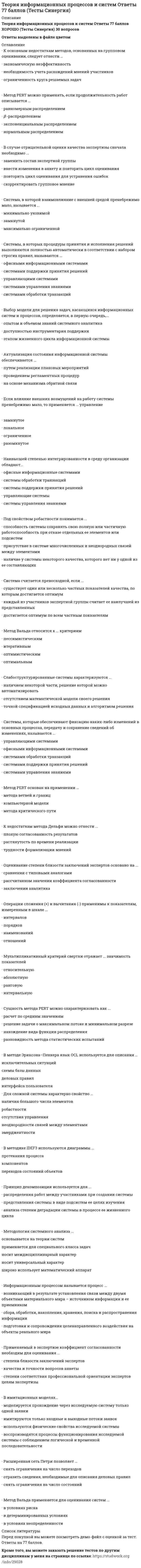     
          Описание
          Теория информационных процессов и систем (Ответы 90 баллов) Тест Синергия30 вопросов Результат 90 баллов - ОТЛИЧНО﻿Ответы в файле Выделены. Перед покупкой можете посмотреть Демо-файл 
          Оглавление
           К недостаткам метода Дельфи можно отнести ...плохую согласованность результатоврастянутость по Бремени реализациитрудности формализации мненийИнформационная система - это совокупность ...компонентов для сбора., хранения, обработки и передачи информациитехнических средств для интерпретации полученных данныхтехнических средств для работы со знаниямиОценивание степени близости заключений экспертов основано на ...сравнении с типовыми аналогамирассчитанном значении коэффициента согласованностизаключении аналитикаСеть Петри представляет собой ... графсетевойдвудольныйиерархическийзнаковыйполныйПредставление системы в виде подсистем называется ...синтезоманализомдекомпозициейразбиениемОперации сложения (+) и вычитания (-) применимы к показателям, измеренным в шкале ...интерваловпорядковнаименованийотношенийМультипликативный критерий свертки отражает ... значимость показателейотносительнуюабсолютнуюранговуюинтервальнуюСущность метода PERT можно охарактеризовать как ...расчет по средним значениямрешение задачи о максимальном потоке и минимальном разрезенахождение вида функции распределенияразновидность метода статистических испытанийВ методе Эриксона–Пенкера язык OCL используется для описания …исключительных ситуацийсхемы базы данныхделовых правилинтерфейса пользователяМетод мозгового штурма применяется …для выработки множества вариантов решенийдля выбора наилучших решений из имеющейся совокупностидля синтеза новых методов проектированияСущность агрегирования заключается …в укрупнении блоков путем замены нескольких блоков системы одним в построении единой модели системыв соединении различных компонентов в единую системуСистемы, которые обеспечивают фиксацию каких-либо изменений в основных процессах, передачу и сохранение сведений об изменениях, называются ...управляющими системамиофисными информационными системамисистемами обработки транзакцийсистемами поддержки принятия решенийсистемами управления знаниямиМетод PERT основан на применении ...метода ветвей и границкомпьютерной моделиметода критического путиДля слабоструктурированных задач математическую модель …построить можноможно построить, но только для некоторой части задачпостроить нельзяМетодика IDEF0 применяется …для функционального моделированиядля информационных потоковдля моделирования бизнес-процессовДля сложной системы характерно свойство …наличия большого числа элементовробастностиотсутствия управлениянеоднородности связей между элементамиэмерджентностиДля оценивания вероятности выполнения работ в установленный срок в методе PERT используется …полином Лагранжаметод наименьших квадратовформула Пуассонафункция ЛапласаМетодика IDEF3 используется для описания …характеристик и параметров автоматизируемых функцийинформационных потоков моделируемой системыреляционных баз данныхлогики и временных зависимостей моделируемых деловых процессовВ методике IDEF3 используются диаграммы …протекания процессакомпонентовпереходов состояний объектовНормирование показателей делается для того, чтобы …исключить ненужные показателиустранить неоднородность и различия диапазонов измененияупростить вычисленияДля изучения систем на различных уровнях детализации создается ее …описаниеэшелонированноепослойноестратифицированноеНа IDEF0-диаграмме тоннель используется …для добавления или исключения граничных стрелок на определенных диаграммахдля объединения нескольких блоковдля улучшения информативности функциональных описанийИзучение деловых процессов является целью этапа …разработки системысистемного анализасистемного проектированияМетод Сэвиджа относится к … критериямпессимистическимоптимальнымоптимистическимСостоянием системы называется …степень соответствия ее поведения ожидаемомусовокупность значений наиболее существенных показателейзначение критерия, измеренного в по количественной шкалеПроцесс декомпозиции есть …представление системы в виде множества подсистем в целях ее изученияпроцесс разрушения системы, вызываемый ее старениемрасчленение реальной системы на компоненты для проведения работ по ее сопровождениюНаивысшей степенью интегрированности информационной системы в среду организации обладают …системы управления знаниямиофисные информационные системыуправляющие системысистемы обработки транзакцийИмитационные модели по сравнению с аналитическими моделями во многих случаях позволяют …не делать содержательного описания моделируемого объектанайти решение с большей точностьюсократить сроки моделированияснизить затраты на получение результатаСобытийный алгоритм моделирования целесообразно применять, если …требуется максимальная эффективность выполнения программной модели для проведения исследованиймоделируются только процессы с дискретным временеммоделируются только процессы с непрерывным временемстроится модель производственных процессов в реальном времени 
          Список литературы
          Календарное время измеряется по шкале ...порядковнаименованийотношенийинтервалов
            
            
            Теория информационных процессов и систем (Ответы 90 баллов) Тест СинергияТеория информационных процессов и систем Ответы (Тесты Синергия)Теория информационных процессов и систем СБОРНИК ОТВЕТОВ (тесты Синергия)Теория информационных процессов и систем (Синергия)Теория информационных процессов и систем. Синергия. 2 Семестр.Теория информационных процессов и систем тест СИНЕРГИЯ [МОИ МФПУ] - База ответов 2021Теория информационных процессов и систем (тест с ответами «Синергия»).Теория и методика физического воспитания с практикумом тест1Теория и методика физического воспитания с практикумом тест 2Теория и механизмы современного государственного управления (Ответы Синергия) Тест 2021Теория и механизмы современного государственного управления.Тест Синергия 2020г. на 100балловТеория и механизмы современного государственного управления (тест с ответами Синергия)Теория информационных процессов и систем 2 семестр «Синергия» МФПУТеория информационных процессов и систем ответв на тесты по синергия 