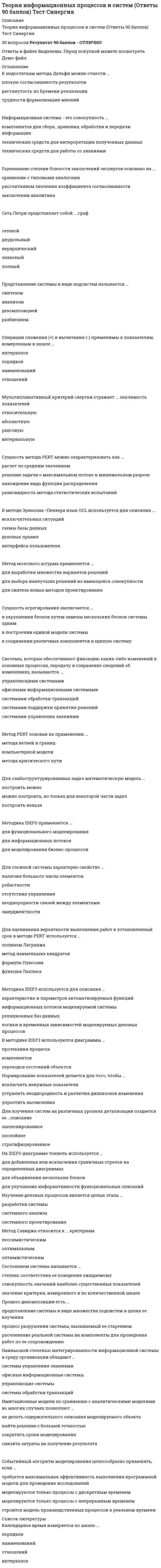      
          Описание
          Теория информационных процессов и систем Ответы Тесты Синергия (Сборник ответов)РЕЗУЛЬТАТ 55 баллов (Зачет) Ответы выделены в файле цветом 
          Оглавление
          После покупки Вы получите файл с ответами на вопросы которые указаны ниже:Степень автоматизации операций, выполняемых на основе информационной системы, определяется по шкале ...наименованийпорядковинтерваловотношенийЗакон распределения случайного параметра обычно приближенно представляется в виде ..гистограммымножества точек декартовой плоскостиалгоритмаПланировать имитационные эксперименты нужно, чтобы ...составить график работы сотрудников (исследователей)автоматизировать запуски программной моделидостичь цели эксперимента при минимальном использовании ресурсовТактовая частота центрального процессора определяется по шкале ...наименованийпорядковинтерваловотношенийПрименяемый в методе анализа иерархий коэффициент согласованности используется для оценивания качества суждений ... иерархиитолько на верхнем уровнетолько на нижнем уровнетолько на промежуточных уровняхна всех уровняхРиск нарушения транзитивности возникает, если используется метод сбора данных на основе ...ранжированиянормированияпарных сравненийКритерий эффективности информационной системы (ИС) определяется как ...финансовый эффект, получаемый за счет применения ИСвклад ИС в достижение целей функционирования владеющей ею организацииуменьшение потребностей в ресурсах за счет применения ИСулучшение качества и надежности данных, образующих документооборот организацииЧастным показателем качества системы называется ... системызначение какого-либо внутреннего параметрапеременная, отображающая определенное свойствозначение какого-либо выходного параметраЕсли на IDEFO-диаграмме, показывающей функции финансового отдела, нужно отобразить факт использования плана счетов, который требуется для реализации бухгалтерских проводок, то для соответствующего процессного блока нужно добавить стрелку...входавыходауправлениямеханизмаМетод критического пути для сетевого графа можно характеризовать как ...итеративныйциклическийрекуррентныйПодсистема начисления заработной платы относится к классу... системтиповыхэкспертныхавтоматизированныхМодель, используемая для анализа параметров работы службы технического обслуживания компьютерного класса, относится к типу ... моделейзамкнутыхразомкнутыхсмешанныхРешение в задачах оптимального выбора ... от субъективных мнений лица, принимающего решенияне зависитзависит в части определения множества кандидатов (вариантов)зависит в части выбора метода решения задачМетод анализа иерархий является методом ...качественного оценивания и ранжирования альтернативколичественного оценивания и ранжирования альтернативвыбора наилучших решений из альтернатив с уже имеющимися качественными оценкамивыбора наилучших решений из альтернатив с уже имеющимися количественными оценкамиНеверно, что нормированный показатель качества нужен для ...определения степени соответствия данного образца системы нормативномуприведения диапазонов изменения показателей к одномуустранения размерности показателяВ графе организационной структуры (см. рисунок ниже)значения статуса вершин and имеют значения:...h(a) = 17, h(d) = 5h(a) = 18, h(d) = 7h(a) = 20, h(d) = 5h(a) = 21, h(d) = 10В графе организационной структуры (см. рисунок ниже) значения статуса вершин а и с имеют значения:...h(a) = 18. h(c) = 3h(a) = 18. h(c) = 5h(a) = 21. h(c) = 3h(a) = 22. h(c) = 5Уровни иерархической модели OSI представляют собой пример ...стратслоевэшелоновполномочийСложной называют систему,...в которой число связей между элементами больше числа элементовв модели которой недостаточно информации для эффективного управления этой системойструктура связей между элементами которой представляется полным графомМетод мозгового штурма применяется …для выработки множества вариантов решенийдля выбора наилучших решений из имеющейся совокупностидля синтеза новых методов проектированияУсловиями риска называют такие условия функционирования систем, когда ...существуют факторы внешней среды, представляющие угрозу для работы системырезультат выполняемых системой операций характеризуется как вероятностныйвходные параметры могут выходить за пределы установленных значенийГлавным достоинством метода парного сравнения проведения экспертизы является ...большая точность экспертных оценокотсутствие ограничений, накладываемых на число факторовотсутствие ограничений, накладываемых на характер факторовмалые трудозатраты на получение оценокУзел serve...задерживает актор на определенное времязадает маршрут следования для акторапроверяет параметры актора на соответствие заданным условиямуничтожает акторПредставление электронно-вычислительной машины (ЭВМ) в виде иерархической модели на аппаратном и программном уровнях называется...стратификациейрасслоениемдекомпозициейразбиениемРодительской IDEFO-диаграммой называется диаграмма,...разработанная в процессе моделирования ранее даннойсодержащая блоки с номерами, меньшими номеров блоков данной диаграммысодержащая блок, декомпозированный на данной диаграммеДочерней IDEFO-диаграммои по отношению к данной называется диаграмма,... данной диаграммысодержащая блоки с номерами большими номеров блоковсодержащая декомпозицию одного из блоковразработка которой проведена хронологически позднееСреднее время нахождения актора в узле serve, выводимое в стандартном отчете системы Pilgrim,... времени обработки актораточно равно среднемуравно или меньше среднегоравно или больше среднегоИнформационным процессом называется процесс ...возникающий в результате установления связи между двумя объектами материального мира – источником информации и ее приемникомсбора, обработки, накопления, хранения, поиска и распространения информацииподготовки и сопровождения целенаправленного воздействия на объекты реального мираДля указания физического принципа конструкции монитора технологии визуализации) используется шкала ...наименованийпорядковинтерваловотношений 
          Список литературы
          Применяемый в экспертизе коэффициент согласованности необходим для оценивания ...степени близости заключений экспертовкачества и точности вопросов анкетыстепени соответствия профессиональной ориентации экспертов целям экспертизы Метод критического пути для сетевого графа позволяет определить подверженные риску узлы графаненадежные дуги графавременные параметры событий и работНаиболее точно относительную значимость показателей при скаляризации векторного критерия отражает ... метод сверткиаддитивныймультипликативныймаксиминныйАппроксимацию данных наблюдения потоков в реальной системе теоретическими распределениями проводят с целью ...устранения погрешностей наблюденияускорения работы компьютерной моделиполучения более компактного вида представления данных
            
            
            Теория информационных процессов и систем Ответы (Тесты Синергия)Теория информационных процессов и систем СБОРНИК ОТВЕТОВ (тесты Синергия)Теория информационных процессов и систем (Синергия)Теория информационных процессов и систем. Синергия. 2 Семестр.Теория информационных процессов и систем тест СИНЕРГИЯ [МОИ МФПУ] - База ответов 2021Теория информационных процессов и систем (тест с ответами «Синергия»).Теория информационных процессов и систем (тест с ответами Синергия)Теория и методика физического воспитания с практикумом тест 2Теория и механизмы современного государственного управления (Ответы Синергия) Тест 2021Теория и механизмы современного государственного управления.Тест Синергия 2020г. на 100балловТеория и механизмы современного государственного управления (тест с ответами Синергия)Теория информационных процессов и систем 2 семестр «Синергия» МФПУТеория информационных процессов и систем ответв на тесты по синергия Теория информационных процессов и систем Ответы 77 баллов (Тесты Синергия) 