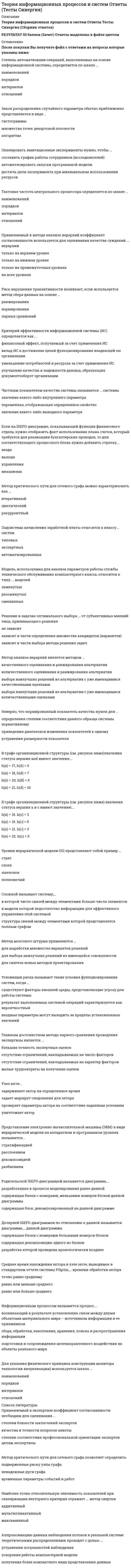     
          Описание
          Теория информационных процессов и систем СБОРНИК ОТВЕТОВ (тесты Синергия)РЕЗУЛЬТАТЫ -  80-90 балловПеред покупкой вы можете посмотреть демо-файл с оценками за тестКроме того, вы можете заказать решение тестов по другим дисциплинам у меня на странице по ссылке:   
          Оглавление
          ·        Для представления системы в виде подсистем, каждая из которых имеет право принятия решения, создается ее ... описание·        послойное·        эшелонированное·        стратифицированное·        К недостаткам метода коллективной генерации идей можно отнести ...·        малое число предлагаемых альтернатив·        сложности организации проведения·        сложности оценивания предложений·        К основным недостаткам методов, основанных на групповом оценивании, следует отнести ...·        экономическую неэффективность·        необходимость учета расхождений мнений участников·        ограниченность круга решаемых задач·        Метод PERT можно применять, если продолжительность работ описывается ...·        равномерным распределением·        β -распределением·        экспоненциальным распределением·        нормальным распределением·        В случае отрицательной оценки качества экспертизы сначала необходимо ...·        заменить состав экспертной группы·        внести изменения в анкету и повторить цикл оценивания·        повторить цикл оценивания для устранения ошибок·        скорректировать групповое мнение·        Система, в которой взаимовлияние с внешней средой пренебрежимо мало, называется ...·        минимально уязвимой·        замкнутой·        максимально ограниченной·        Неверно, что операции «больше» (>) и «меньше» (<) применимы к показателям, измеренным в шкале ...·        отношений·        наименований·        интервалов·        порядков·        Системы, в которых процедуры принятия и исполнения решений выполняются полностью автоматически в соответствии с набором строгих правил, называются ...·        офисными информационными системами·        системами поддержки принятия решений·        управляющими системами·        системами управления знаниями·        системами обработки транзакций·        Экспертные методы относятся к группе ... методов·        графовых·        количественных·        качественных·        аналитических·        Выбор модели для решения задач, касающихся информационных систем и процессов, определяется, в первую очередь,...·        опытом и объемом знаний системного аналитика·        доступностью инструментария поддержки·        этапом жизненного цикла информационной системы·        Расширенные сети Петри ...·        ограничения·        снимают ограничения на число переходов·        допускают задание параметров·        упрощают процесс разработки модели·        Процесс изменения состояния системы во времени называют ...·        динамическим сценарием·        кривой роста·        поведением системы·        Календарное время измеряется по шкале ...·        порядков·        наименований·        отношений·        интервалов·        Принцип агрегирования предусматривает...·        соединение различных компонентов в единую систему·        построение единой модели системы·        укрупнение блоков путем замены нескольких блоков системы одним·        Актуализация состояния информационной системы обеспечивается ...·        путем реализации плановых мероприятий·        проведением регламентных процедур·        на основе механизма обратной связи·        Логику протекания процесса можно отобразить в модели ...·        IDEFO·        IDEF3·        IDEF1X·        Если влияние внешних возмущений на работу системы пренебрежимо мало, то применяется ... управление·        замкнутое·        локальное·        ограниченное·        разомкнутое·        Архитектура систем, хранящих данные в виде отдельных файлов операционной системы на специально выделенном компьютере, называется ...·        файл-серверной·        трехслойной·        клиент-серверной·        Понятие «связанный ранг» используется для оценивания факторов ...·        не допускающих оценки·        ранее уже получивших оценки·        имеющих одинаковую ценность·        Граничные стрелки в модели IDEFO в общем случае ...·        должны присутствовать на дочерней диаграмме·        не могут быть стрелками выхода·        не могут быть стрелками механизма·        образуются из соединительных стрелок родительской диаграммы·        Наивысшей степенью интегрированности в среду организации обладают...·        офисные информационные системами·        системы обработки транзакций·        системы поддержки принятия решений·        управляющие системы·        системы управления знаниями·        Нормирование показателей позволяет...·        отобразить все значения на одной диаграмме·        провести Свертку частных критериев в один·        уменьшить объем хранения данных·        Для слабоструктурированных задач, которые должны решатся с помощью информационной системы, их математическую модель...·        можно построить только для некоторой совокупности задач·        можно построить для всей совокупности задач·        построить нельзя·        Наличие установленной точки отсчета характерно для шкалы ...·        наименований·        отношений·        порядков·        интервалов·        Модель взаимодействия открытых систем OSI может служить примером ...·        эшелонирозания·        стратификации·        расслоения·        Под свойством робастности понимается ...·        способность системы сохранять свою полную или частичную работоспособность при отказе отдельных ее элементов или подсистем·        присутствие в системе многочисленных и неоднородных связей между элементами·        наличие у системы некоторого качества, которого нет ни у одной из ее составляющих·        Система считается превосходной, если ...·        существует один или несколько частных показателей качества, по которым достигается оптимум·        каждый из участников экспертной группы считает ее наилучшей из представленных·        достигается оптимум по всем частным показателям·        В шкале интервалов нельзя ...·        проверять значения на равенство·        оценивать диапазоны изменений значений·        сравнивать значения по величине («больше - меньше»)·        Метод Вальда относится к ... критериям·        пессимистическим·        итеративным·        оптимистическим·        оптимальным·        Задача определения целей создаваемой информационной системы может решаться посредством метода ...·        Дельфи·        Черчмена-Акоффа·        мозгового штурма·        Слабоструктурированные системы характеризуются ...·        наличием некоторой части, решение которой можно автоматизировать·        отсутствием математической модели своего решения·        точной спецификацией исходных данных и алгоритмом решения·        Неверно, что разворачивающие соединения в IDEF3 могут отображать логическую функцию ...·        или·        и·        НЕ·        исключающее ИЛИ·        Диаграммы кооперации используются для ...·        нахождения экономической эффективности проекта информационной системы·        оптимизации процедуры администрирования·        моделирования деловых процессов на языке UML·        построения оптимальной структуры компонентов информационной системы·        Системы, которые обеспечивают фиксацию каких-либо изменений в основных процессах, передачу и сохранение сведений об изменениях, называются ...·        управляющими системами·        офисными информационными системами·        системами обработки транзакций·        системами поддержки принятия решений·        системами управления знаниями·        Метод PERT основан на применении ...·        метода ветвей и границ·        компьютерной модели·        метода критического пути·        К недостаткам метода Дельфи можно отнести ...·        плохую согласованность результатов·        растянутость по времени реализации·        трудности формализации мнений·        Информационная система - это совокупность ...·        компонентов для сбора., хранения, обработки и передачи информации·        технических средств для интерпретации полученных данных·        технических средств для работы со знаниями·        Оценивание степени близости заключений экспертов основано на ...·        сравнении с типовыми аналогами·        рассчитанном значении коэффициента согласованности·        заключении аналитика·        Сеть Петри представляет собой ... граф·        сетевой·        двудольный·        иерархический·        знаковый·        полный·        Представление системы в виде подсистем называется ...·        синтезом·        анализом·        декомпозицией·        разбиением·        Операции сложения (+) и вычитания (-) применимы к показателям, измеренным в шкале ...·        интервалов·        порядков·        наименований·        отношений·        Мультипликативный критерий свертки отражает ... значимость показателей·        относительную·        абсолютную·        ранговую·        интервальную·        Сущность метода PERT можно охарактеризовать как ...·        расчет по средним значениям·        решение задачи о максимальном потоке и минимальном разрезе·        нахождение вида функции распределения·        разновидность метода статистических испытаний·        В методе Эриксона–Пенкера язык OCL используется для описания … исключительных ситуаций схемы базы данных деловых правил интерфейса пользователя·        Метод мозгового штурма применяется … для выработки множества вариантов решений для выбора наилучших решений из имеющейся совокупности для синтеза новых методов проектирования·        Сущность агрегирования заключается … в укрупнении блоков путем замены нескольких блоков системы одним  в построении единой модели системы в соединении различных компонентов в единую систему·        Модели на основе методики IDEF0 описывают ситуации … «что нужно изменить» «как есть» «как должно быть»·        Методика IDEF0 применяется … для функционального моделирования для информационных потоков для моделирования бизнес-процессов·        Для сложной системы характерно свойство … наличия большого числа элементов робастности отсутствия управления неоднородности связей между элементами эмерджентности·        Для оценивания вероятности выполнения работ в установленный срок в методе PERT используется … полином Лагранжа метод наименьших квадратов формула Пуассона функция Лапласа·        Методика IDEF3 используется для описания … характеристик и параметров автоматизируемых функций информационных потоков моделируемой системы реляционных баз данных логики и временных зависимостей моделируемых деловых процессов·        В методике IDEF3 используются диаграммы … протекания процесса компонентов переходов состояний объектов·        Нормирование показателей делается для того, чтобы … исключить ненужные показатели устранить неоднородность и различия диапазонов изменения упростить вычисления·        Для изучения систем на различных уровнях детализации создается ее …описание эшелонированное послойное стратифицированное·        На IDEF0-диаграмме тоннель используется … для добавления или исключения граничных стрелок на определенных диаграммах для объединения нескольких блоков для улучшения информативности функциональных описаний·        Изучение деловых процессов является целью этапа … разработки системы системного анализа системного проектирования·        Метод Сэвиджа относится к … критериям пессимистическим оптимальным оптимистическим·        Состоянием системы называется … степень соответствия ее поведения ожидаемому совокупность значений наиболее существенных показателей значение критерия, измеренного в по количественной шкале·        Процесс декомпозиции есть … представление системы в виде множества подсистем в целях ее изучения процесс разрушения системы, вызываемый ее старением расчленение реальной системы на компоненты для проведения работ по ее сопровождению·        Принцип декомпозиции используется для ...·        распределения работ между участниками при создании системы·        представления системы в виде подсистем ее целях изучения·        анализа степени деградации системы в процессе ее жизненного цикла·        Имитационные модели по сравнению с аналитическими моделями во многих случаях позволяют … не делать содержательного описания моделируемого объекта найти решение с большей точностью сократить сроки моделирования снизить затраты на получение результата·        Событийный алгоритм моделирования целесообразно применять, если … требуется максимальная эффективность выполнения программной модели для проведения исследований моделируются только процессы с дискретным временем моделируются только процессы с непрерывным временем строится модель производственных процессов в реальном времени·        Генерация случайных чисел в GPSS осуществляется с помощью … встроенных генераторов 8 7 10 6 5 9·        ·        Имитационное моделирование применяется, если … требуется обеспечить высокую точность результата требуется сократить время получения конечного результата отсутствует аналитическая модель системы имеется достаточно детальное описание исследуемой системы·        ·        В систему управления потоками работ включается … программное обеспечение исполнитель, осуществляющий диспетчерские функции механизм исполнения потока работ·        ·        Метод Дельфи позволяет … сократить общее время экспертизы снизить затраты на проведение экспертизы улучшить сходимость мнений экспертов·        Методология системного анализа … основывается на теории систем применяется для специального класса задач носит междисциплинарный характер носит универсальный характер широко использует математический аппарат·        Поведением системы называют...·        набор значении показателей, которые устанавливаются при критических значениях окружающей среды·        процесс изменения состояния системы во времени·        совокупность реакций системы на допустимую совокупность управляющих воздействий·        Метод статистических испытаний применяется, если ...·        неизвестны внутренние взаимодействия в исследуемой системе·        отсутствуют другие методы решения задачи·        необходимо сократить общее время моделирования·        требуется получить высокую точность·        К недостаткам метода статистических испытаний можно отнести ...·        большой объем компьютерных вычислений, необходимых для получения приемлемой точности·        отсутствие специальных программных средств моделирования·        сложность получения содержательного описания задачи·        трудности формализации задачи·        Информационным процессом называется процесс ...·        возникающий в результате установления связи между двумя объектами материального мира – источником информации и ее приемником·        сбора, обработки, накопления, хранения, поиска и распространения информации·        подготовки и сопровождения целенаправленного воздействия на объекты реального мира·        Раскрашенная сеть Петри позволяет ...·        отразить значения параметров деловых правил·        применять различные правила перехода к разным типам меток·        задать варианты маршрутов переходов·        К числу основных преимуществ имитационных моделей относится ...·        экономичность·        высокая точность результатов ·        простота разработки моделей·        универсальность применения ·        Применяемый в экспертизе коэффициент согласованности необходим для оценивания ...·        степени близости заключений экспертов·        качества и точности вопросов анкеты·        степени соответствия профессиональной ориентации экспертов целям экспертизы ·        Установите верную последовательность проведения работ экспертизы:·        формирование экспертной группы·        разработка анкеты·        сбор данных экспертизы·        определение коэффициента согласованности·        построение группового мнения·        В имитационных моделях...·        моделируется прохождение через исследуемую систему только одной заявки·        имитируются только входные и выходные потоки заявок·        используются физические свойства исследуемой системы·        воспроизводятся процессы функционирования исследуемой системы с соблюдением логической и временной последовательности·        Асинхронные и синхронные соединения в методике IDEF3 позволяют описать связь между·        процессами связи с пользователями·        алгоритмами передачи данных по каналам связи·        моментами начала и окончания работ ·        Для описания деловых процессов в методологии IDEF используется методика ... IDEF3 IDEF5 IDEF0 IDEF4 IDEF1·        Термин «декомпозиция» в модели IDEF0 относится ...·        к разбиению процесса на подпроцессы ·        к замене исходной модели системы упрощенной·        к разбиению выходной стрелки на несколько стрелок·        Открытой системой называют систему, в которой ...·        обеспечена возможность внесения изменений в структуру и параметры·        не предусмотрены средства защиты от вредных воздействий·        значительно взаимовлияние между ней и внешней средой·        В языке GPSS определены списки ...·        нереализованных прерываний·        будущих событий·        текущих событий·        отложенных прерываний·        Расширенная сеть Петри позволяет ...·        снять ограничения на число переходов·        отразить сведения, необходимые для описания деловых правил·        снять ограничения на число состояний·        Стандартные числовые атрибуты (СЧА) в GPSS - это ...·        значения стандартных объектов по умолчанию·        атрибуты объектов., доступные пользователю в процессе моделирования·        значения параметров моделирования по умолчанию·        Метод Вальда применяется для оценивания систем ...·        в условиях риска·        в детерминированных условиях·        в условиях неопределенности·        Контекстная диаграмма в модели IDEF0 ...·        состоит только из блоков., имеющих стрелки управления·        содержит ровно один блок·        является диаграммой верхнего уровня·        состоит только из блоков., имеющих стрелки входа·        Для моделирования деловых процессов на языке UML используются диаграммы ...·        состояний·        классов·        развертывания·        вариантов использования (прецедентов) последовательностей действий объектов·        кооперации·        компонентов·        деятельности·        Moдeлиpyющиe комплексы используются в случаях, когда …·        будет проводиться большой объем экспериментов·        разрабатываемые модели отличает большая сложность·        нельзя создать программную модель на алгоритмическом языке 
          Список литературы
          Перед покупкой вы можете посмотреть демо-файл с оценкой за тест.Кроме того, вы можете заказать решение тестов по другим дисциплинам у меня на странице по ссылке:  
            
            
            Теория информационных процессов и систем СБОРНИК ОТВЕТОВ (тесты Синергия)Теория информационных процессов и систем (Синергия)Теория информационных процессов и систем. Синергия. 2 Семестр.Теория информационных процессов и систем тест СИНЕРГИЯ [МОИ МФПУ] - База ответов 2021Теория информационных процессов и систем (тест с ответами «Синергия»).Теория информационных процессов и систем (тест с ответами Синергия)Теория информационных процессов и систем (тест с ответами) Синергия.Теория и механизмы современного государственного управления (Ответы Синергия) Тест 2021Теория и механизмы современного государственного управления.Тест Синергия 2020г. на 100балловТеория и механизмы современного государственного управления (тест с ответами Синергия)Теория информационных процессов и систем 2 семестр «Синергия» МФПУТеория информационных процессов и систем ответв на тесты по синергия Теория информационных процессов и систем Ответы 77 баллов (Тесты Синергия) Теория информационных процессов и систем (Ответы 90 баллов) Тест Синергия