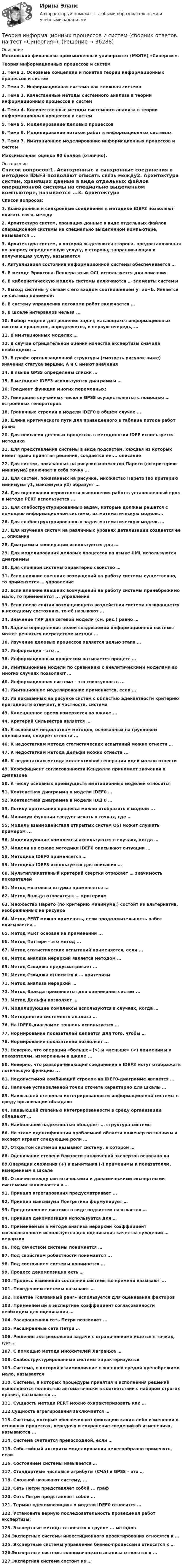      
          Описание
          Московский финансово-промышленный университет (МФПУ) «Синергия». Теория информационных процессов и систем1.    Тема 1. Основные концепции и понятия теории информационных процессов и систем2.    Тема 2. Информационная система как сложная система3.    Тема 3. Качественные методы системного анализа в теории информационных процессов и систем4.    Тема 4. Количественные методы системного анализа в теории информационных процессов и систем5.    Тема 5. Моделирование деловых процессов6.    Тема 6. Моделирование потоков работ в информационных системах7.    Тема 7. Имитационное моделирование информационных процессов и системМаксимальная оценка 90 баллов (отлично). 
          Оглавление
          Список вопросов:1. Асинхронные и синхронные соединения в методике IDEF3 позволяют описать связь между2. Архитектура систем, хранящих данные в виде отдельных файлов операционной системы на специально выделенном компьютере, называется ...3. Архитектура систем, в которой выделяются сторона, предоставляющая по запросу определенную услугу, и сторона, запрашивающая и получающая услугу, называется4. Актуализация состояния информационной системы обеспечивается …5. В методе Эриксона–Пенкера язык OCL используется для описания6. В кибернетическую модель системы включаются … элементы системы7. Выход системы y связан с его входом соотношением y=ax+b. Является ли система линейной:8. B систему управления потоками работ включается …9. В шкале интервалов нельзя ...10. Выбор модели для решения задач, касающихся информационных систем и процессов, определяется, в первую очередь, …11. В имитационных моделях …12. В случае отрицательной оценки качества экспертизы сначала необходимо …13. В графе организационной структуры (смотреть рисунок ниже) значения статуса вершин, А и С имеют значения14. В языке GPSS определены списки …15. В методике IDEF3 используются диаграммы …16. Градиент функции многих переменных:17. Генерация случайных чисел в GPSS осуществляется с помощью … встроенных генераторов18. Граничные стрелки в модели IDEF0 в общем случае …19. Длина критического пути для приведенного в таблице потока работ равна20. Для описания деловых процессов в методологии IDEF используется методика21. Для представления системы в виде подсистем, каждая из которых имеет право принятия решения, создается ее ... описание22. Для систем, показанных на рисунке множество Парето (по критерию минимума) включает в себя точку …23. Для систем, показанных на рисунке, множество Парето (по критерию минимума y1, максимума y2) образует …24. Для оценивания вероятности выполнения работ в установленный срок в методе PERT используется …25. Для слабоструктурированных задач, которые должны решатся с помощью информационной системы, их математическую модель...26. Для слабоструктурированных задач математическую модель …27. Для изучения систем на различных уровнях детализации создается ее … описание28. Диаграммы кооперации используются для …29. Для моделирования деловых процессов на языке UML используются диаграммы 30. Для сложной системы характерно свойство …31. Если влияние внешних возмущений на работу системы существенно, то применяется … управление32. Если влияние внешних возмущений на работу системы пренебрежимо мало, то применяется ... управление33. Если после снятия возмущающего воздействия система возвращается к исходному состоянию, то её называют …34. Значение ТКР для сетевой модели (см. рис.) равно …35. Задача определения целей создаваемой информационной системы может решаться посредством метода …36. Изучение деловых процессов является целью этапа …37. Информация – это …38. Информационным процессом называется процесс …39. Имитационные модели по сравнению с аналитическими моделями во многих случаях позволяют …40. Информационная система - это совокупность ...41. Имитационное моделирование применяется, если …42. Из показанных на рисунке систем с областью адекватности критерию пригодности отвечает, в частности, система43. Календарное время измеряется по шкале ...44. Критерий Сильвестра является …45. К основным недостаткам методов, основанных на групповом оценивании, следует отнести ...46. К недостаткам метода статистических испытаний можно отнести …47. К недостаткам метода Дельфи можно отнести ...48. К недостаткам метода коллективной генерации идей можно отнести49. Коэффициент согласованности Кендалла принимает значения в диапазоне50. К числу основных преимуществ имитационных моделей относится51. Контекстная диаграмма в модели IDЕF0 …52. Контекстная диаграмма в модели IDЕF0 …53. Логику протекания процесса можно отобразить в модели ...54. Минимум функции следует искать в точках, где …55. Модель взаимодействия открытых систем OSI может служить примером ...56. Moдeлиpyющиe комплексы используются в случаях, когда …57. Модели на основе методики IDEF0 описывают ситуации …58. Методика IDEF0 применяется …59. Методика IDEF3 используется для описания …60. Мультипликативный критерий свертки отражает … значимость показателей61. Метод мозгового штурма применяется …62. Метод Вальда относится к … критериям63. Множество Парето (по критерию минимума,) состоит из альтернатив, изображенных на рисунке64. Метод PERT можно применять, если продолжительность работ описывается ..65. Метод PERT основан на применении ...66. Метод Паттерн - это метод ...67. Метод статистических испытаний применяется, если ...68. Метод анализа иерархий является методом …69. Метод Сэвиджа предусматривает …70. Метод Сэвиджа относится к … критериям71. Метод анализа иерархий …72. Метод Вальда применяется для оценивания систем ...73. Метод Дельфи позволяет …74. Моделирующие комплексы используются в случаях, когда …75. Методология системного анализа …76. На IDEF0-диаграмме тоннель используется …77. Нормирование показателей делается для того, чтобы …78. Нормирование показателей позволяет ...79. Неверно, что операции «больше» (>) и «меньше» (<) применимы к показателям, измеренным в шкале ...80. Неверно, что разворачивающие соединения в IDEF3 могут отображать логическую функцию ...81. Недопустимой комбинаций стрелок на IDEF0-диаграмме является …82. Наличие установленной точки отсчета характерно для шкалы …83. Наивысшей степенью интегрированности информационной системы в среду организации обладают84. Наивысшей степенью интегрированности в среду организации обладают …85. Наибольшей надежностью обладает … структура системы86. На этапе идентификации проблемной области инженер по знаниям и эксперт играют следующие роли …87. Открытой системой называют систему, в которой …88. Оценивание степени близости заключений экспертов основано на89.Операции сложения (+) и вычитания (-) применимы к показателям, измеренным в шкале90. Отличие между синтетическими и динамическими экспертными системами заключается в….91. Принцип агрегирования предусматривает ...92. Принцип максимума Понтрягина формулирует …93. Представление системы в виде подсистем называется …94. Принцип декомпозиции используется для …95. Применяемый в методе анализа иерархий коэффициент согласованности используется для оценивания качества суждений … иерархии96. Под качеством системы понимается …97. Под свойством робастности понимается ...98. Под состоянием системы понимается …99. Процесс декомпозиции есть …100. Процесс изменения состояния системы во времени называют ...101. Поведением системы называют …102. Понятие «связанный ранг» используется для оценивания факторов103. Применяемый в экспертизе коэффициент согласованности необходим для оценивания …104. Раскрашенная сеть Петри позволяет ...105. Расширенные сети Петри …106. Решение экстремальной задачи с ограничениями ищется в точках, где …107. С помощью метода множителей Лагранжа …108. Слабоструктурированные системы характеризуются109. Система, в которой взаимовлияние с внешней средой пренебрежимо мало, называется 110. Системы, в которых процедуры принятия и исполнения решений выполняются полностью автоматически в соответствии с набором строгих правил, называются ...111. Сущность метода PERT можно охарактеризовать как …112.Сущность агрегирования заключается …113. Системы, которые обеспечивают фиксацию каких-либо изменений в основных процессах, передачу и сохранение сведений об изменениях, называются ...114. Система считается превосходной, если …115. Событийный алгоритм моделирования целесообразно применять, если116. Состоянием системы называется …117. Стандартные числовые атрибуты (СЧА) в GPSS – это …118. Сложной называют систему, …119. Сеть Петри представляет собой ... граф120. Сеть Петри представляет собой …121. Термин «декомпозиция» в модели IDEF0 относится …122. Установите верную последовательность проведения работ экспертизы:123. Экспертные методы относятся к группе ... методов124.Экспертные системы инвестиционного проектирования относятся к …125. Экспертные системы управления бизнес-процессами относятся к …126.Экспертные системы экономического анализа относятся к …127.Экспертная система состоит из … 
            
            
            Теория информационных процессов и систем. Результат 93-100%.Теория информационных процессов и систем (сборник ответов на тест «Синергия»).теория информационных процессов и систем СИНЕРГИЯ 2022 ОТВЕТЫ СБОРНИК ВСЕХ ВОПРОСОВТеория информационных процессов и систем тест ответы на вопросы СинергияТеория информационных процессов и систем тест ответы на вопросы СинергияТеория информационных процессов и систем тест ответы на вопросы СинергияТеория информационных процессов и систем тест ответы на вопросы СинергияТеория и механизмы современного государственного управления.Синергия МФПУ тесты 2022 (все ответы 97/100⭐баллов)Теория информационных процессов и систем (2 семестр 1 курс) МФПУ СинергияТеория информационных процессов и систем 3 семестр СинергияТеория информационных процессов и систем ДГТУ💯 Теория информационных процессов и систем (ответы на тест Синергия / МОИ / МТИ / МосАП, ноябрь 2023)⭐ Теория информационных процессов и систем (ответы на тест Синергия / МТИ / МосАП, декабрь 2022)Теория информационных процессов и систем (ответы Синергия 1 курс) - 2021