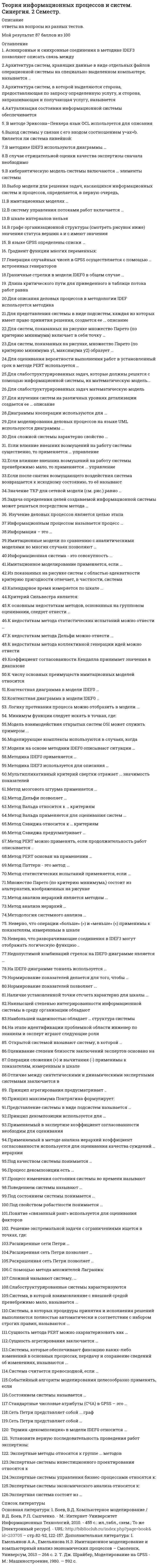    
          Описание
          Ответы на тест Теория информационных процессов и систем СИНЕРГИЯ (МФПУ.МОИ)Тема 1. Основные концепции и понятия теории информационных процессов и системТема 2. Информационная система как сложная системаТема 3. Качественные методы системного анализа в теории информационных процессов и системТема 4. Количественные методы системного анализа в теории информационных процессов и системТема 5. Моделирование деловых процессовТема 6. Моделирование потоков работ в информационных системахТема 7. Имитационное моделирование информационных процессов и систем🟢 БАЗА ОТВЕТОВ (собраны практически все ответы, с разных попыток)🔸 РЕЗУЛЬТАТЫ: 90 / 100 баллов🟢 ВСЕ ОТВЕТЫ выделены в файле. ﻿При покупке вы получаете файл с выделенными ответами 
          Оглавление
          Метод Сэвиджа предусматривает...расчет средних значений для каждой альтернативыпостроение матрицы потерьнахождение суммы квадратов отклонений -Контекстная диаграмма в модели IDEFO ...не имеет родительскойне имеет дочернейсостоит из блоков, имеющих граничные стрелкисостоит из блоков, не имеющих граничных стрелок -Метод ПАТТЕРН - это метод ...прокладки маршрута в сетевом графепостроения дерева целейоптимального планирования работнахождения параметров функционирования информационной системы -Под состоянием системы понимается ...расхождение между фактическими и требуемыми параметрамичисловое значение специальной функциимножество наиболее значимых показателей -Наибольшей надежностью обладает ... структура системылинейнаякольцеваяиерархическаясотовая -Если после снятия возмущающего воздействия система возвращается к исходному состоянию, то ее называют ...обратимойустойчивойстабильнойсистемой без памяти -Для представления системы в виде подсистем, каждая из которых имеет право принятия решения, создается ее ... описаниепослойноеэшелонированноестратифицированное -К недостаткам метода коллективной генерации идей можно отнести ...малое число предлагаемых альтернативсложности организации проведениясложности оценивания предложений -К основным недостаткам методов, основанных на групповом оценивании, следует отнести ...экономическую неэффективностьнеобходимость учета расхождений мнений участниковограниченность круга решаемых задач -Метод PERT можно применять, если продолжительность работ описывается ...равномерным распределением β -распределениемэкспоненциальным распределениемнормальным распределением -В случае отрицательной оценки качества экспертизы сначала необходимо ...заменить состав экспертной группывнести изменения в анкету и повторить цикл оцениванияповторить цикл оценивания для устранения ошибокскорректировать групповое мнение -Система, в которой взаимовлияние с внешней средой пренебрежимо мало, называется ...минимально уязвимойзамкнутоймаксимально ограниченной -Неверно, что операции «больше» (>) и «меньше» (<) применимы к показателям, измеренным в шкале ...отношенийнаименованийинтерваловпорядков -Системы, в которых процедуры принятия и исполнения решений выполняются полностью автоматически в соответствии с набором строгих правил, называются ...офисными информационными системамисистемами поддержки принятия решенийуправляющими системамисистемами управления знаниямисистемами обработки транзакций -Экспертные методы относятся к группе ... методовграфовыхколичественныхкачественныханалитических -Выбор модели для решения задач, касающихся информационных систем и процессов, определяется, в первую очередь,...опытом и объемом знаний системного аналитикадоступностью инструментария поддержкиэтапом жизненного цикла информационной системы -Расширенные сети Петри ...ограниченияснимают ограничения на число переходовдопускают задание параметровупрощают процесс разработки модели -Процесс изменения состояния системы во времени называют ...динамическим сценариемкривой ростаповедением системы -Календарное время измеряется по шкале ...порядковнаименованийотношенийинтервалов -Принцип агрегирования предусматривает...соединение различных компонентов в единую системупостроение единой модели системыукрупнение блоков путем замены нескольких блоков системы одним -Актуализация состояния информационной системы обеспечивается ...путем реализации плановых мероприятийпроведением регламентных процедурна основе механизма обратной связи -Логику протекания процесса можно отобразить в модели ...IDEFOIDEF3IDEF1X -Если влияние внешних возмущений на работу системы пренебрежимо мало, то применяется ... управлениезамкнутоелокальноеограниченноеразомкнутое -Архитектура систем, хранящих данные в виде отдельных файлов операционной системы на специально выделенном компьютере, называется ...файл-сервернойтрехслойнойклиент-серверной -Понятие «связанный ранг» используется для оценивания факторов ...не допускающих оценкиранее уже получивших оценкиимеющих одинаковую ценность -Граничные стрелки в модели IDEFO в общем случае ...должны присутствовать на дочерней диаграммене могут быть стрелками выходане могут быть стрелками механизмаобразуются из соединительных стрелок родительской диаграммы -Наивысшей степенью интегрированности в среду организации обладают...офисные информационные системамисистемы обработки транзакцийсистемы поддержки принятия решенийуправляющие системысистемы управления знаниями -Нормирование показателей позволяет...отобразить все значения на одной диаграммепровести свертку частных критериев в одинуменьшить объем хранения данных -Для слабоструктурированных задач, которые должны решатся с помощью информационной системы, их математическую модель...можно построить только для некоторой совокупности задачможно построить для всей совокупности задачпостроить нельзя -Наличие установленной точки отсчета характерно для шкалы ...наименованийотношенийпорядковинтервалов -Модель взаимодействия открытых систем OSI может служить примером ...эшелонирозаниястратификациирасслоения -Под свойством робастности понимается ...способность системы сохранять свою полную или частичную работоспособность при отказе отдельных ее элементов или подсистемприсутствие в системе многочисленных и неоднородных связей между элементаминаличие у системы некоторого качества, которого нет ни у одной из ее составляющих -Система считается превосходной, если ...существует один или несколько частных показателей качества, по которым достигается оптимумкаждый из участников экспертной группы считает ее наилучшей из представленныхдостигается оптимум по всем частным показателям -В шкале интервалов нельзя ...проверять значения на равенствооценивать диапазоны изменений значенийсравнивать значения по величине («больше - меньше») -Метод Вальда относится к ... критериямпессимистическимитеративнымоптимистическимоптимальным -Задача определения целей создаваемой информационной системы может решаться посредством метода ...ДельфиЧерчмена-Акоффамозгового штурма -Слабоструктурированные системы характеризуются ...наличием некоторой части, решение которой можно автоматизироватьотсутствием математической модели своего решенияточной спецификацией исходных данных и алгоритмом решения -Неверно, что разворачивающие соединения в IDEF3 могут отображать логическую функцию ...илииНЕисключающее ИЛИ -Диаграммы кооперации используются для ...нахождения экономической эффективности проекта информационной системыоптимизации процедуры администрированиямоделирования деловых процессов на языке UMLпостроения оптимальной структуры компонентов информационной системы -Системы, которые обеспечивают фиксацию каких-либо изменений в основных процессах, передачу и сохранение сведений об изменениях, называются ...управляющими системамиофисными информационными системамисистемами обработки транзакцийсистемами поддержки принятия решенийсистемами управления знаниями -Метод PERT основан на применении ...метода ветвей и границкомпьютерной моделиметода критического пути -К недостаткам метода Дельфи можно отнести ...плохую согласованность результатоврастянутость по времени реализациитрудности формализации мнений -Информационная система - это совокупность ...компонентов для сбора, хранения, обработки и передачи информациитехнических средств для интерпретации полученных данныхтехнических средств для работы со знаниями -Оценивание степени близости заключений экспертов основано на ...сравнении с типовыми аналогамирассчитанном значении коэффициента согласованностизаключении аналитика -Сеть Петри представляет собой ... графсетевойдвудольныйиерархическийзнаковыйполный -Представление системы в виде подсистем называется ...синтезоманализомдекомпозициейразбиением -Операции сложения (+) и вычитания (-) применимы к показателям, измеренным в шкале ...интерваловпорядковнаименованийотношений -Мультипликативный критерий свертки отражает ... значимость показателейотносительнуюабсолютнуюранговуюинтервальную -Сущность метода PERT можно охарактеризовать как ...расчет по средним значениямрешение задачи о максимальном потоке и минимальном разрезенахождение вида функции распределенияразновидность метода статистических испытаний -В методе Эриксона–Пенкера язык OCL используется для описания … исключительных ситуаций схемы базы данных деловых правил интерфейса пользователя -Метод мозгового штурма применяется … для выработки множества вариантов решений для выбора наилучших решений из имеющейся совокупности для синтеза новых методов проектирования -Сущность агрегирования заключается … в укрупнении блоков путем замены нескольких блоков системы одним  в построении единой модели системы в соединении различных компонентов в единую систему -Модели на основе методики IDEF0 описывают ситуации … «что нужно изменить» «как есть» «как должно быть» -Методика IDEF0 применяется … для функционального моделирования для информационных потоков для моделирования бизнес-процессов -Для сложной системы характерно свойство … наличия большого числа элементов робастности отсутствия управления неоднородности связей между элементами эмерджентности -Для оценивания вероятности выполнения работ в установленный срок в методе PERT используется … полином Лагранжа метод наименьших квадратов формула Пуассона функция Лапласа -Методика IDEF3 используется для описания … характеристик и параметров автоматизируемых функций информационных потоков моделируемой системы реляционных баз данных логики и временных зависимостей моделируемых деловых процессов -В методике IDEF3 используются диаграммы … протекания процесса компонентов переходов состояний объектов -Нормирование показателей делается для того, чтобы … исключить ненужные показатели устранить неоднородность и различия диапазонов изменения упростить вычисления -Для изучения систем на различных уровнях детализации создается ее …описание эшелонированное послойное стратифицированное -На IDEF0-диаграмме тоннель используется … для добавления или исключения граничных стрелок на определенных диаграммах для объединения нескольких блоков для улучшения информативности функциональных описаний -Изучение деловых процессов является целью этапа … разработки системы системного анализа системного проектирования -Метод Сэвиджа относится к … критериям пессимистическим оптимальным оптимистическим -Состоянием системы называется … степень соответствия ее поведения ожидаемому совокупность значений наиболее существенных показателей значение критерия, измеренного в по количественной шкале -Процесс декомпозиции есть … представление системы в виде множества подсистем в целях ее изучения процесс разрушения системы, вызываемый ее старением расчленение реальной системы на компоненты для проведения работ по ее сопровождению -Принцип декомпозиции используется для ...распределения работ между участниками при создании системыпредставления системы в виде подсистем в целях изученияанализа степени деградации системы в процессе ее жизненного цикла -Имитационные модели по сравнению с аналитическими моделями во многих случаях позволяют … не делать содержательного описания моделируемого объекта найти решение с большей точностью сократить сроки моделирования снизить затраты на получение результата -Событийный алгоритм моделирования целесообразно применять, если …требуется максимальная эффективность выполнения программной модели для проведения исследований моделируются только процессы с дискретным временем моделируются только процессы с непрерывным временем строится модель производственных процессов в реальном времени -Для систем, показанных на рисунке, множество Парето (по критерию минимума Y1, максимума Y2) образует …  ребро BC хз ребро CD точка А ребро AD ребро АB -Генерация случайных чисел в GPSS осуществляется с помощью … встроенных генераторов 8 7 10 6 5 9- Имитационное моделирование применяется, если … требуется обеспечить высокую точность результата требуется сократить время получения конечного результата отсутствует аналитическая модель системы имеется достаточно детальное описание исследуемой системы -В систему управления потоками работ включается … программное обеспечение исполнитель, осуществляющий диспетчерские функции механизм исполнения потока работ -Метод Дельфи позволяет … сократить общее время экспертизы снизить затраты на проведение экспертизы улучшить сходимость мнений экспертов -Методология системного анализа … основывается на теории систем применяется для специального класса задач носит междисциплинарный характер носит универсальный характер широко использует математический аппарат -Поведением системы называют...набор значении показателей, которые устанавливаются при критических значениях окружающей средыпроцесс изменения состояния системы во временисовокупность реакций системы на допустимую совокупность управляющих воздействий -Метод статистических испытаний применяется, если ...неизвестны внутренние взаимодействия в исследуемой системеотсутствуют другие методы решения задачинеобходимо сократить общее время моделированиятребуется получить высокую точность -К недостаткам метода статистических испытаний можно отнести ...большой объем компьютерных вычислений, необходимых для получения приемлемой точностиотсутствие специальных программных средств моделированиясложность получения содержательного описания задачитрудности формализации задачи -Информационным процессом называется процесс ...возникающий в результате установления связи между двумя объектами материального мира – источником информации и ее приемникомсбора, обработки, накопления, хранения, поиска и распространения информацииподготовки и сопровождения целенаправленного воздействия на объекты реального мира -Раскрашенная сеть Петри позволяет ...отразить значения параметров деловых правилприменять различные правила перехода к разным типам метокзадать варианты маршрутов переходов -К числу основных преимуществ имитационных моделей относится ...экономичностьвысокая точность результатов простота разработки моделейуниверсальность применения  -Применяемый в экспертизе коэффициент согласованности необходим для оценивания ...степени близости заключений экспертовкачества и точности вопросов анкетыстепени соответствия профессиональной ориентации экспертов целям экспертизы  -Установите верную последовательность проведения работ экспертизы:формирование экспертной группыразработка анкетысбор данных экспертизыопределение коэффициента согласованностипостроение группового мнения -В имитационных моделях...моделируется прохождение через исследуемую систему только одной заявкиимитируются только входные и выходные потоки заявокиспользуются физические свойства исследуемой системывоспроизводятся процессы функционирования исследуемой системы с соблюдением логической и временной последовательности -Асинхронные и синхронные соединения в методике IDEF3 позволяют описать связь междупроцессами связи с пользователямиалгоритмами передачи данных по каналам связимоментами начала и окончания работ  -Для описания деловых процессов в методологии IDEF используется методика ... IDEF3 IDEF5 IDEF0 IDEF4 IDEF1 -Термин «декомпозиция» в модели IDEF0 относится ...к разбиению процесса на подпроцессы к замене исходной модели системы упрощеннойк разбиению выходной стрелки на несколько стрелок -Открытой системой называют систему, в которой ...обеспечена возможность внесения изменений в структуру и параметрыне предусмотрены средства защиты от вредных воздействийзначительно взаимовлияние между ней и внешней средой -В языке GPSS определены списки ...нереализованных прерыванийбудущих событийтекущих событийотложенных прерываний -Расширенная сеть Петри позволяет ...снять ограничения на число переходовотразить сведения, необходимые для описания деловых правилснять ограничения на число состояний -Стандартные числовые атрибуты (СЧА) в GPSS - это ...значения стандартных объектов по умолчаниюатрибуты объектов., доступные пользователю в процессе моделированиязначения параметров моделирования по умолчанию -Метод Вальда применяется для оценивания систем ...в условиях рискав детерминированных условияхв условиях неопределенности -Контекстная диаграмма в модели IDEF0 ...состоит только из блоков., имеющих стрелки управлениясодержит ровно один блокявляется диаграммой верхнего уровнясостоит только из блоков., имеющих стрелки входа -Для моделирования деловых процессов на языке UML используются диаграммы ...состоянийклассовразвертываниявариантов использования (прецедентов) последовательностей действий объектовкооперациикомпонентовдеятельности -Moдeлиpyющиe комплексы используются в случаях, когда …будет проводиться большой объем экспериментовразрабатываемые модели отличает большая сложностьнельзя создать программную модель на алгоритмическом языке 
          Список литературы
          Из показанных на рисунке систем с областью адекватности ^ система ...?“ < у л < у?“критерию пригодности отвечает, в частности,S3S4S1S2 - Значение Ткр для сетевой модели (см. рис.) равно ...1220 251918 
            
            
            Теория информационных процессов и систем тест СИНЕРГИЯ [МОИ МФПУ] - База ответов 2021Теория информационных процессов и систем (тест с ответами «Синергия»).Теория информационных процессов и систем (тест с ответами Синергия)Теория информационных процессов и систем (тест с ответами) Синергия.Теория информационных процессов и систем (тест с ответами) «Синергия».Теория информационных процессов и систем (тест с ответами) СИНЕРГИЯ.Теория информационных процессов и систем (тест с ответами) «Синергия».. 2Теория информационных процессов и систем 2 семестр «Синергия» МФПУТеория информационных процессов и систем ответв на тесты по синергия Теория информационных процессов и систем Ответы 77 баллов (Тесты Синергия) Теория информационных процессов и систем (Ответы 90 баллов) Тест СинергияТеория информационных процессов и систем Ответы (Тесты Синергия)Теория информационных процессов и систем СБОРНИК ОТВЕТОВ (тесты Синергия)Теория информационных процессов и систем (Синергия)