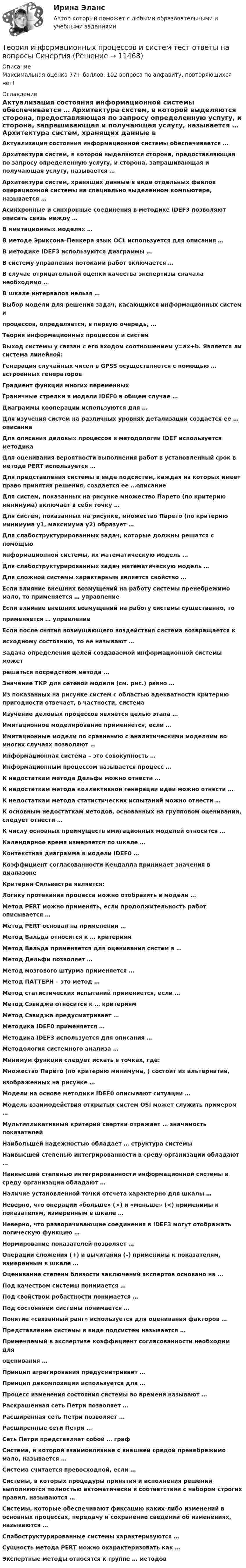     
          Описание
          Максимальная оценка 77+ баллов. 102 вопроса по алфавиту, повторяющихся нет! 
          Оглавление
          Актуализация состояния информационной системы обеспечивается … Архитектура систем, в которой выделяются сторона, предоставляющая по запросу определенную услугу, и сторона, запрашивающая и получающая услугу, называется … Архитектура систем, хранящих данные в виде отдельных файлов операционной системы на специально выделенном компьютере, называется … Асинхронные и синхронные соединения в методике IDEF3 позволяют описать связь между … В имитационных моделях … В методе Эриксона–Пенкера язык OCL используется для описания … В методике IDEF3 используются диаграммы … B систему управления потоками работ включается … В случае отрицательной оценки качества экспертизы сначала необходимо … В шкале интервалов нельзя … Выбор модели для решения задач, касающихся информационных систем ипроцессов, определяется, в первую очередь, … Теория информационных процессов и систем Выход системы y связан с его входом соотношением y=ax+b. Является ли система линейной: Генерация случайных чисел в GPSS осуществляется с помощью … встроенных генераторов Градиент функции многих переменных Граничные стрелки в модели IDEF0 в общем случае … Диаграммы кооперации используются для … Для изучения систем на различных уровнях детализации создается ее … описание Для описания деловых процессов в методологии IDEF используется методика Для оценивания вероятности выполнения работ в установленный срок в методе PERT используется … Для представления системы в виде подсистем, каждая из которых имеет право принятия решения, создается ее …описание Для систем, показанных на рисунке множество Парето (по критерию минимума) включает в себя точку … Для систем, показанных на рисунке, множество Парето (по критерию минимума y1, максимума y2) образует … Для слабоструктурированных задач, которые должны решатся с помощьюинформационной системы, их математическую модель … Для слабоструктурированных задач математическую модель … Для сложной системы характерным является свойство … Если влияние внешних возмущений на работу системы пренебрежимо мало, то применяется … управление Если влияние внешних возмущений на работу системы существенно, топрименяется … управление Если после снятия возмущающего воздействия система возвращается кисходному состоянию, то ее называют … Задача определения целей создаваемой информационной системы можетрешаться посредством метода … Значение ТКР для сетевой модели (см. рис.) равно … Из показанных на рисунке систем с областью адекватности критерию пригодности отвечает, в частности, система Изучение деловых процессов является целью этапа … Имитационное моделирование применяется, если … Имитационные модели по сравнению с аналитическими моделями во многих случаях позволяют … Информационная система – это совокупность … Информационным процессом называется процесс … К недостаткам метода Дельфи можно отнести … К недостаткам метода коллективной генерации идей можно отнести … К недостаткам метода статистических испытаний можно отнести … К основным недостаткам методов, основанных на групповом оценивании, следует отнести … К числу основных преимуществ имитационных моделей относится … Календарное время измеряется по шкале … Контекстная диаграмма в модели IDEF0 … Коэффициент согласованности Кендалла принимает значения в диапазоне Критерий Сильвестра является: Логику протекания процесса можно отобразить в модели … Метод PERT можно применять, если продолжительность работ описывается … Метод PERT основан на применении … Метод Вальда относится к … критериям Метод Вальда применяется для оценивания систем в … Метод Дельфи позволяет … Метод мозгового штурма применяется … Метод ПАТТЕРН – это метод … Метод статистических испытаний применяется, если … Метод Сэвиджа относится к … критериям Метод Сэвиджа предусматривает … Методика IDEF0 применяется … Методика IDEF3 используется для описания … Методология системного анализа … Минимум функции следует искать в точках, где: Множество Парето (по критерию минимума, ) состоит из альтернатив,изображенных на рисунке … Модели на основе методики IDEF0 описывают ситуации … Модель взаимодействия открытых систем OSI может служить примером … Мультипликативный критерий свертки отражает … значимость показателей Наибольшей надежностью обладает … структура системы Наивысшей степенью интегрированности в среду организации обладают … Наивысшей степенью интегрированности информационной системы в среду организации обладают … Наличие установленной точки отсчета характерно для шкалы … Неверно, что операции «больше» (>) и «меньше» (<) применимы к показателям, измеренным в шкале … Неверно, что разворачивающие соединения в IDEF3 могут отображать логическую функцию … Нормирование показателей позволяет … Операции сложения (+) и вычитания (–) применимы к показателям, измеренным в шкале … Оценивание степени близости заключений экспертов основано на … Под качеством системы понимается … Под свойством робастности понимается … Под состоянием системы понимается … Понятие «связанный ранг» используется для оценивания факторов … Представление системы в виде подсистем называется … Применяемый в экспертизе коэффициент согласованности необходим дляоценивания … Принцип агрегирования предусматривает … Принцип декомпозиции используется для … Процесс изменения состояния системы во времени называют … Раскрашенная сеть Петри позволяет … Расширенная сеть Петри позволяет … Расширенные сети Петри … Сеть Петри представляет собой … граф Система, в которой взаимовлияние с внешней средой пренебрежимо мало, называется … Система считается превосходной, если … Системы, в которых процедуры принятия и исполнения решений выполняются полностью автоматически в соответствии с набором строгих правил, называются … Системы, которые обеспечивают фиксацию каких-либо изменений в основных процессах, передачу и сохранение сведений об изменениях, называются … Слабоструктурированные системы характеризуются … Сущность метода PERT можно охарактеризовать как … Экспертные методы относятся к группе … методов   
            
            
            Теория информационных процессов и систем тест ответы на вопросы СинергияТеория информационных процессов и систем тест ответы на вопросы СинергияТеория информационных процессов и систем тест СинергияТеория информационных процессов и систем тест СинергияТеория информационных процессов и систем тест Синергия2023 (все ответы✅90/100 баллов)Теория информационных процессов и систем (тест с ответами) «Синергия» 2 семестр.Теория информационных процессов и систем (тест с ответами Синергия/МОИ/ МТИ /МОСАП)Теория информационных процессов и систем (ответы Синергия 1 курс) - 2021💯 Теория информационных процессов и систем (правильные ответы на тест Синергия / МОИ / МТИ / МосАП, август 2023)Теория информационных процессов и систем. Результат 93-100%.Теория информационных процессов и систем (сборник ответов на тест «Синергия»).теория информационных процессов и систем СИНЕРГИЯ 2022 ОТВЕТЫ СБОРНИК ВСЕХ ВОПРОСОВТеория информационных процессов и систем тест ответы на вопросы СинергияТеория информационных процессов и систем тест ответы на вопросы Синергия